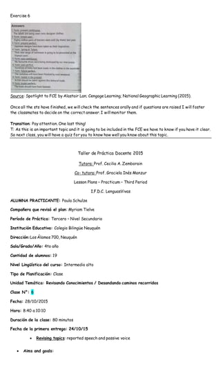 Exercise 6
Source: Spotlight to FCE by Alastair Lan; Cengage Learning; National Geographic Learning (2015).
Once all the sts have finished, we will check the sentences orally and if questions are raised I will foster
the classmates to decide on the correct answer. I will monitor them.
Transition: Pay attention. One last thing!
T: As this is an important topic and it is going to be included in the FCE we have to know if you have it clear.
So next class, you will have a quiz for you to know how well you know about this topic.
Taller de Práctica Docente 2015
Tutora: Prof. Cecilia A. Zemborain
Co- tutora: Prof. Graciela Inés Manzur
Lesson Plans – Practicum – Third Period
I.F.D.C. LenguasVivas
ALUMNA PRACTICANTE: Paula Schulze
Compañera que revisó el plan: Myriam Tielve
Período de Práctica: Tercero – Nivel Secundario
Institución Educativa: Colegio Bilingüe Neuquén
Dirección:Los Álamos 700, Neuquén
Sala/Grado/Año: 4to año
Cantidad de alumnos: 19
Nivel Lingüístico del curso: Intermedio alto
Tipo de Planificación: Clase
Unidad Temática: Revisando Conocimientos / Desandando caminos recorridos
Clase N°: 6
Fecha: 28/10/2015
Hora: 8:40 a 10:10
Duración de la clase: 80 minutos
Fecha de la primera entrega: 24/10/15
 Revising topics: reported speech and passive voice
 Aims and goals:
 