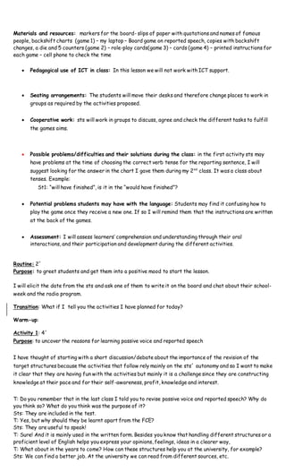 Materials and resources: markers for the board- slips of paper with quotations and names of famous
people, backshift charts (game 1) – my laptop – Board game on reported speech, copies with backshift
changes, a die and 5 counters (game 2) – role-play cards(game 3) – cards (game 4) – printed instructions for
each game – cell phone to check the time
 Pedagogical use of ICT in class: In this lesson we will not work with ICT support.
 Seating arrangements: The students will move their desks and therefore change places to work in
groups as required by the activities proposed.
 Cooperative work: sts will work in groups to discuss, agree and check the different tasks to fulfill
the games aims.
 Possible problems/difficulties and their solutions during the class: in the first activity sts may
have problems at the time of choosing the correct verb tense for the reporting sentence, I will
suggest looking for the answer in the chart I gave them during my 2nd
class. It was a class about
tenses. Example:
St1: “will have finished”, is it in the “would have finished”?
 Potential problems students may have with the language: Students may find it confusing how to
play the game once they receive a new one. If so I will remind them that the instructions are written
at the back of the games.
 Assessment: I will assess learners’ comprehension and understanding through their oral
interactions, and their participation and development during the different activities.
Routine: 2´
Purpose: to greet students and get them into a positive mood to start the lesson.
I will elicit the date from the sts and ask one of them to write it on the board and chat about their school-
week and the radio program.
Transition: What if I tell you the activities I have planned for today?
Warm-up:
Activity 1: 4´
Purpose: to uncover the reasons for learning passive voice and reported speech
I have thought of starting with a short discussion/debate about the importance of the revision of the
target structures because the activities that follow rely mainly on the sts´ autonomy and so I want to make
it clear that they are having fun with the activities but mainly it is a challenge since they are constructing
knowledge at their pace and for their self-awareness, profit, knowledge and interest.
T: Do you remember that in the last class I told you to revise passive voice and reported speech? Why do
you think so? What do you think was the purpose of it?
Sts: They are included in the test.
T: Yes, but why should they be learnt apart from the FCE?
Sts: They are useful to speak!
T: Sure! And it is mainly used in the written form. Besides you know that handling different structures or a
proficient level of English helps you express your opinions, feelings, ideas in a clearer way,
T: What about in the years to come? How can these structures help you at the university, for example?
Sts: We can find a better job. At the university we can read from different sources, etc.
 