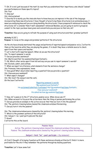T: Ok. It is not just because of the test! So now that you understand their importance, who should “assess”
your performance on those specific topics?
Sts: You!
T: Only me?
Sts: And ourselves!
T: Exactly! It is mainly you the ones who have to know how you can improve in the use of the language
incorporating these new structures. I have thought of practicing these structures in an autonomous way, I
mean you analyzing how well you are doing handling the structures. I have prepared 4 instances to check the
structures; let´s consider them 4 self-assessment instances! Besides, you are going to work in groups so
commit to the topic you have been given and concentrate you and your on that aim, ok?
Transition: Now we are going to refresh the purpose of using each structure and their grammar pattern!
Activity 2 (10´)
Purpose: to recap on the usage and grammar patterns of the structures
As the sts have already mentioned the usage and patterns of reported speech and passive voice, I will write
them on the board so while they are playing the games, if in doubt they have a reliable source to check
apart from their peers and teacher.
T: Let´s start with reported speech. When do we use this structure?
Sts: To report someone´s words
T: Can you provide a sentence?
Sts: Martin said that his weekend had been fantastic.
T: OK. Which other verbs apart from tell and say can you use to report someone´s words?
Sts: Exclaim, admit, and confess.
T: When we report an utterance, what elements from the sentence change?
Sts: Pronouns, time expressions, tense
T: Very good! What about when reporting a question? Can you provide a question?
Sts: How was your weekend?
T: What aspect changes?
Sts: We invert the subject and the verb.
On the boar I will write:
Reporting someone´s words
“My weekend was fantastic”
He exclaimed/admitted /confessed that his weekend had been fantastic.
How was your weekend?
He asked me how my weekend had been.
T: Now, let´s pass on to the 2nd
structure, passive voice. When do we use it?
Sts: When we want to focus on the action more than the thing or person performing the action.
T: Can you provide an example in the active voice so that then we turn it into the passive?
Sts: The janitors /cleaning ladies cleaned the classroom windows this morning.
T: Can you turn it into the passive?
Sts: The classroom windows were cleaned by the janitors/ cleaning ladies this morning.
T: Which is the grammar pattern of this structure?
Sts: Subject + be + past participle and the doer
T: Great!
I will write this on the board:
Passive Voice
Active: The janitors /cleaning ladies cleaned the classroom windows this morning.
Passive: The classroom windows were cleaned by the janitors/ cleaning ladies this morning.
Subject + Verb “be” + past participle + (by someone)
At first I thought of bringing 2 posters with these sentences already written but I think it is more
profitable for the sts if they remember the patterns through my leading questions.
Transition: Let´s have some fun!
 