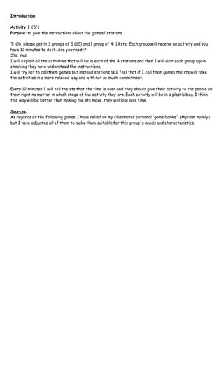 Introduction
Activity 1 (5´)
Purpose: to give the instructions about the games/ stations
T: Ok, please get in 3 groups of 5 (15) and 1 group of 4: 19 sts. Each group will receive an activity and you
have 12 minutes to do it. Are you ready?
Sts: Yes!
I will explain all the activities that will be in each of the 4 stations and then I will visit each group again
checking they have understood the instructions.
I will try not to call them games but instead stations as I feel that if I call them games the sts will take
the activities in a more relaxed way and with not so much commitment.
Every 12 minutes I will tell the sts that the time is over and they should give their activity to the people on
their right no matter in which stage of the activity they are. Each activity will be in a plastic bag. I think
this way will be better than making the sts move, they will lose less time.
Sources:
As regards all the following games, I have relied on my classmates personal “game banks” (Myriam mainly)
but I have adjusted all of them to make them suitable for this group´s needs and characteristics.
 