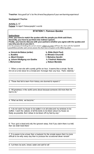 Transition: Very good! Let´s be the drivers/key players of your own learning experience!
Development/ Practice
Activity 1: 12´
Purpose: to report famous people´s words
STATION 1: Famous Quotes
Instructions:
First, you have to match the quotes with the people you think said them.
Secondly, you have to put them into indirect speech.
Finally, you have to discuss with your partners whether you agree with the quotes and
say why you do or you don´t.
For the purpose of checking the correct answer 1 player at a time will have the chart with the backshift
possibilities and after each correct answer the chart has to be given to the following player.
a. Honoré de Balzac (writer) b. Bible (Saint Paul)
c. Buddha d. Winston Churchill
e. Albert Einstein f. Mahatma Gandhi
g. Johann Wolfgang von Goethe h. Friedrich Nietzsche
i. Mohammad j. Nelson Mandela
1. “When a man sits with a pretty girl for an hour, it seems like a minute. But let
him sit on a hot stove for a minute-and it's longer than any hour. That's relativity.”
_________________________________________________________________
_________________________________________________________________
_________________________________________________________________
_________________________________________________________________
2. “Those that fail to learn from history are doomed to repeat it.”
_________________________________________________________________
_________________________________________________________________
_________________________________________________________________
3. “All greatness in the world came about because someone did more than he
had to do.”
_________________________________________________________________
_________________________________________________________________
_________________________________________________________________
4. “What we think, we become.”
_________________________________________________________________
_________________________________________________________________
_________________________________________________________________
5. “I do not want my house to be walled in on all sides and my windows to be
stuffed. I want the cultures of all the lands to be blown about my house as
freely as possible. But I refuse to be blown off my feet by any.”
_________________________________________________________________
_________________________________________________________________
6. “Your god is dead and only the ignorant weep. And if you claim there is a hell,
then we shall meet there”
_________________________________________________________________
_________________________________________________________________
_________________________________________________________________
7. “It is easier to be a lover than a husband for the simple reason that it is more
difficult to be witty every day than to produce the occasional clever remark”
_________________________________________________________________
_________________________________________________________________
_________________________________________________________________
8. “Let there be work, bread, water and salt for all.”
_________________________________________________________________
_________________________________________________________________
 