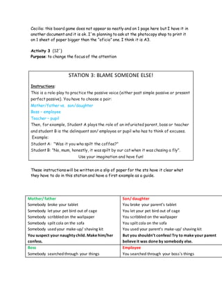 Cecilia: this board game does not appear so neatly and on 1 page here but I have it in
another document and it is ok. I´m planning to ask at the photocopy shop to print it
on 1 sheet of paper bigger than the “oficio” one. I think it is A3.
Activity 3 (12´)
Purpose: to change the focus of the attention
STATION 3: BLAME SOMEONE ELSE!
Instructions:
This is a role-play to practice the passive voice (either past simple passive or present
perfect passive). You have to choose a pair:
Mother/father vs. son/daughter
Boss – employee
Teacher – pupil
Then, for example, Student A plays the role of an infuriated parent, boss or teacher
and student B is the delinquent son/ employee or pupil who has to think of excuses.
Example:
Student A: "Was it you who spilt the coffee?"
Student B: "No, mum, honestly, it was spilt by our cat when it was chasing a fly".
Use your imagination and have fun!
These instructions will be written on a slip of paper for the sts have it clear what
they have to do in this station and have a first example as a guide.
Mother/ father
Somebody broke your tablet
Somebody let your pet bird out of cage
Somebody scribbled on the wallpaper
Somebody spilt cola on the sofa
Somebody used your make-up/ shaving kit
You suspect your naughty child. Make him/her
confess.
Son/ daughter
You broke your parent’s tablet
You let your pet bird out of cage
You scribbled on the wallpaper
You spilt cola on the sofa
You used your parent’s make-up/ shaving kit
But you shouldn’t confess! Try to make your parent
believe it was done by somebody else.
Boss
Somebody searched through your things
Employee
You searched through your boss’s things
 