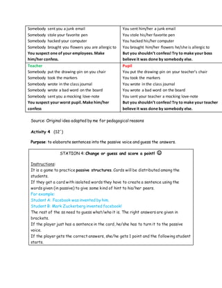 Somebody sent you a junk email
Somebody stole your favorite pen
Somebody hacked your computer
Somebody brought you flowers you are allergic to
You suspect one of your employees. Make
him/her confess.
You sent him/her a junk email
You stole his/her favorite pen
You hacked his/her computer
You brought him/her flowers he/she is allergic to
But you shouldn’t confess! Try to make your boss
believe it was done by somebody else.
Teacher
Somebody put the drawing-pin on you chair
Somebody took the markers
Somebody wrote in the class journal
Somebody wrote a bad word on the board
Somebody sent you a mocking love-note
You suspect your worst pupil. Make him/her
confess
Pupil
You put the drawing-pin on your teacher’s chair
You took the markers
You wrote in the class journal
You wrote a bad word on the board
You sent your teacher a mocking love-note
But you shouldn’t confess! Try to make your teacher
believe it was done by somebody else.
Source: Original idea adapted by me for pedagogical reasons
Activity 4 (12´)
Purpose: to elaborate sentences into the passive voice and guess the answers.
STATION 4: Change or guess and score a point! 
Instructions:
It is a game to practice passive structures. Cards will be distributed among the
students.
If they get a card with isolated words they have to create a sentence using the
words given (in passive) to give some kind of hint to his/her peers.
For example:
Student A: Facebook was invented by him.
Student B: Mark Zuckerberg invented facebook!
The rest of the ss need to guess what/who it is. The right answers are given in
brackets.
If the player just has a sentence in the card, he/she has to turn it to the passive
voice.
If the player gets the correct answers, she/he gets 1 point and the following student
starts.
 