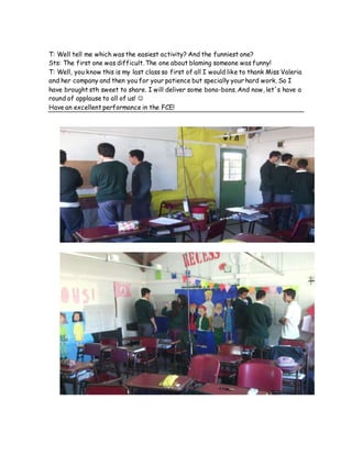 T: Well tell me which was the easiest activity? And the funniest one?
Sts: The first one was difficult. The one about blaming someone was funny!
T: Well, you know this is my last class so first of all I would like to thank Miss Valeria
and her company and then you for your patience but specially your hard work. So I
have brought sth sweet to share. I will deliver some bono-bons. And now, let´s have a
round of applause to all of us! 
Have an excellent performance in the FCE!
 