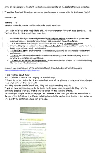 After sts have completed the chart, I will ask some volunteers to tell the sections they have completed.
Transition: Excellent! How about connecting your language processes with the brain specifically!
Presentation
Activity 1: 15´
Purpose: to set the context and introduce the target structure
I will clean the board from the posters and I will deliver another copy with these sentences. Then
I will ask them to think about these assertions.
1. One of the most significant changes affecting the English language over the last 10 years is the
growing presence of spoken forms while many less examples of the written forms.
2. The scientists have developed procedures to understand the way the human brain works.
3. Considerable progress has been made over the last decade toward improved techniques to study the
human brain and how it works while learning.
4. The revolution of this study area has become especially appealing for educators as well as others
professionals.
5. The most relevant aspect about the brain and its functioning is that almost everything is under
scrutiny to scientists in different fields.
6. The head of the neuroscience department, Dr Grace said that we are still far from understanding
the functions of the brain circuits yet.
Source: I have invented most of the sentences although I have helped myself with the corpora:
http://corpus.byu.edu/coca/x.asp?r1=&w=1093&h=614
T: Did you know about them?
Sts: I knew the scientists are studying the brain in deep.
T: Great, it´s true! Notice that I have underlined some of the phrases in these assertions. Can you
guess why? Why are they important?
Sts: They have the article/ word “the”. They talk about something specific.
T: yes, all these sentences refer to the brain, the language, specific scientists, they refer to
something specific or unique. That is why we talk about the “definite article”.
So, I want you to open your book at page 125, exercise 5 and there you have the explanation of
the use of the definite article. Please, individually match the explanations, that is to say sentences
a to g, with the sentences I have just given you.
 