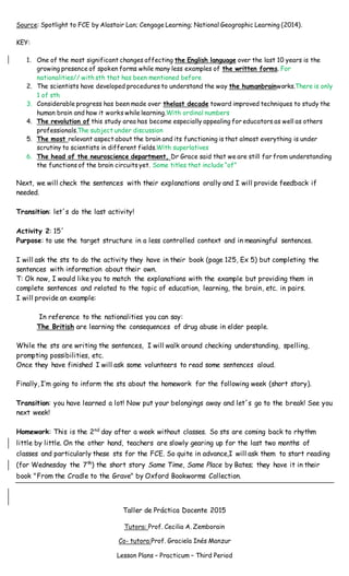 Source: Spotlight to FCE by Alastair Lan; Cengage Learning; National Geographic Learning (2014).
KEY:
1. One of the most significant changes affecting the English language over the last 10 years is the
growing presence of spoken forms while many less examples of the written forms. For
nationalities// with sth that has been mentioned before
2. The scientists have developed procedures to understand the way the humanbrainworks.There is only
1 of sth
3. Considerable progress has been made over thelast decade toward improved techniques to study the
human brain and how it works while learning.With ordinal numbers
4. The revolution of this study area has become especially appealing for educators as well as others
professionals.The subject under discussion
5. The most relevant aspect about the brain and its functioning is that almost everything is under
scrutiny to scientists in different fields.With superlatives
6. The head of the neuroscience department, Dr Grace said that we are still far from understanding
the functions of the brain circuits yet. Some titles that include “of”
Next, we will check the sentences with their explanations orally and I will provide feedback if
needed.
Transition: let´s do the last activity!
Activity 2: 15´
Purpose: to use the target structure in a less controlled context and in meaningful sentences.
I will ask the sts to do the activity they have in their book (page 125, Ex 5) but completing the
sentences with information about their own.
T: Ok now, I would like you to match the explanations with the example but providing them in
complete sentences and related to the topic of education, learning, the brain, etc. in pairs.
I will provide an example:
In reference to the nationalities you can say:
The British are learning the consequences of drug abuse in elder people.
While the sts are writing the sentences, I will walk around checking understanding, spelling,
prompting possibilities, etc.
Once they have finished I will ask some volunteers to read some sentences aloud.
Finally, I’m going to inform the sts about the homework for the following week (short story).
Transition: you have learned a lot! Now put your belongings away and let´s go to the break! See you
next week!
Homework: This is the 2nd
day after a week without classes. So sts are coming back to rhythm
little by little. On the other hand, teachers are slowly gearing up for the last two months of
classes and particularly these sts for the FCE. So quite in advance,I will ask them to start reading
(for Wednesday the 7th
) the short story Same Time, Same Place by Bates; they have it in their
book "From the Cradle to the Grave" by Oxford Bookworms Collection.
Taller de Práctica Docente 2015
Tutora: Prof. Cecilia A. Zemborain
Co- tutora:Prof. Graciela Inés Manzur
Lesson Plans – Practicum – Third Period
 