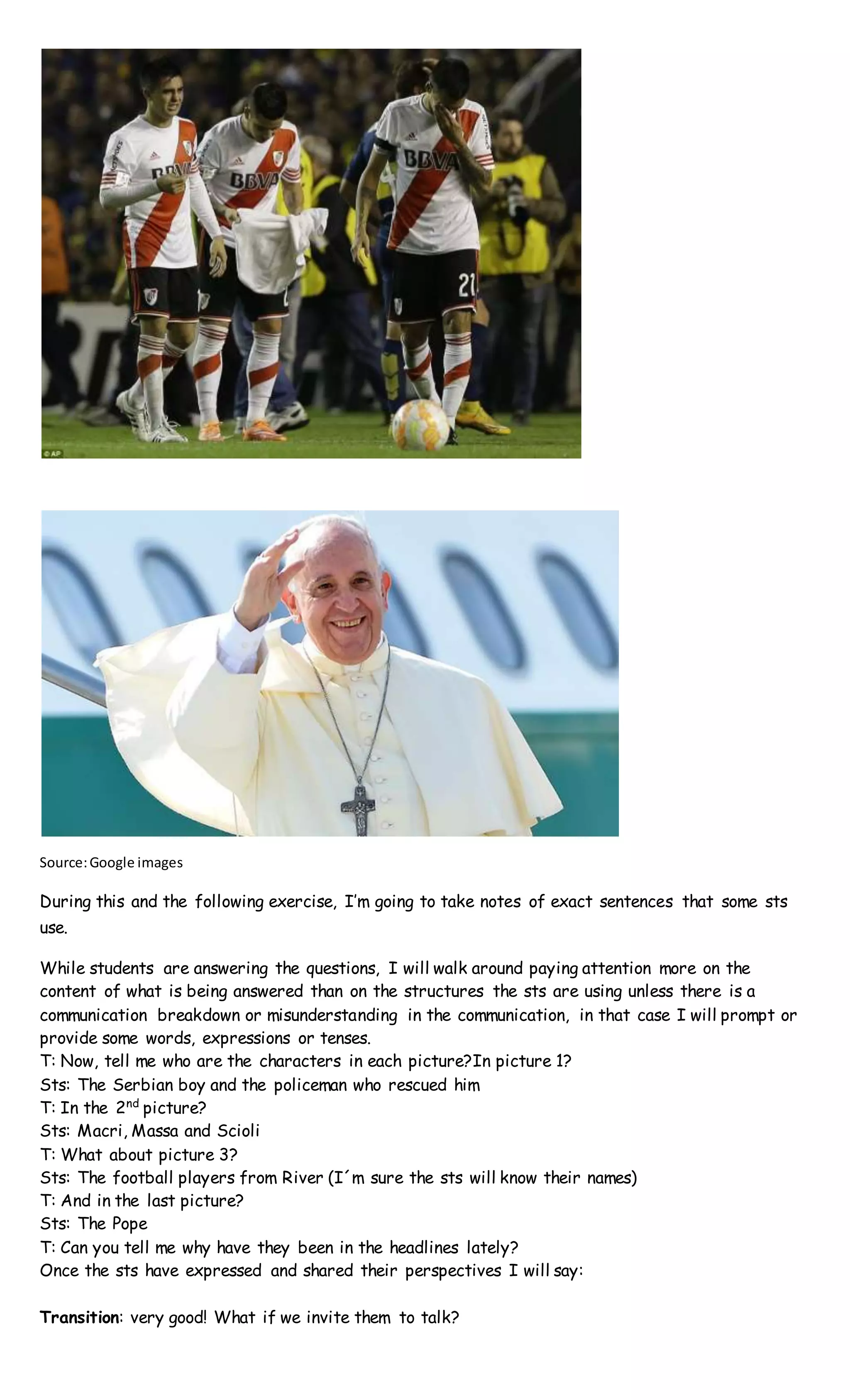 Source:Google images
During this and the following exercise, I’m going to take notes of exact sentences that some sts
use.
While students are answering the questions, I will walk around paying attention more on the
content of what is being answered than on the structures the sts are using unless there is a
communication breakdown or misunderstanding in the communication, in that case I will prompt or
provide some words, expressions or tenses.
T: Now, tell me who are the characters in each picture?In picture 1?
Sts: The Serbian boy and the policeman who rescued him
T: In the 2nd
picture?
Sts: Macri, Massa and Scioli
T: What about picture 3?
Sts: The football players from River (I´m sure the sts will know their names)
T: And in the last picture?
Sts: The Pope
T: Can you tell me why have they been in the headlines lately?
Once the sts have expressed and shared their perspectives I will say:
Transition: very good! What if we invite them to talk?
 