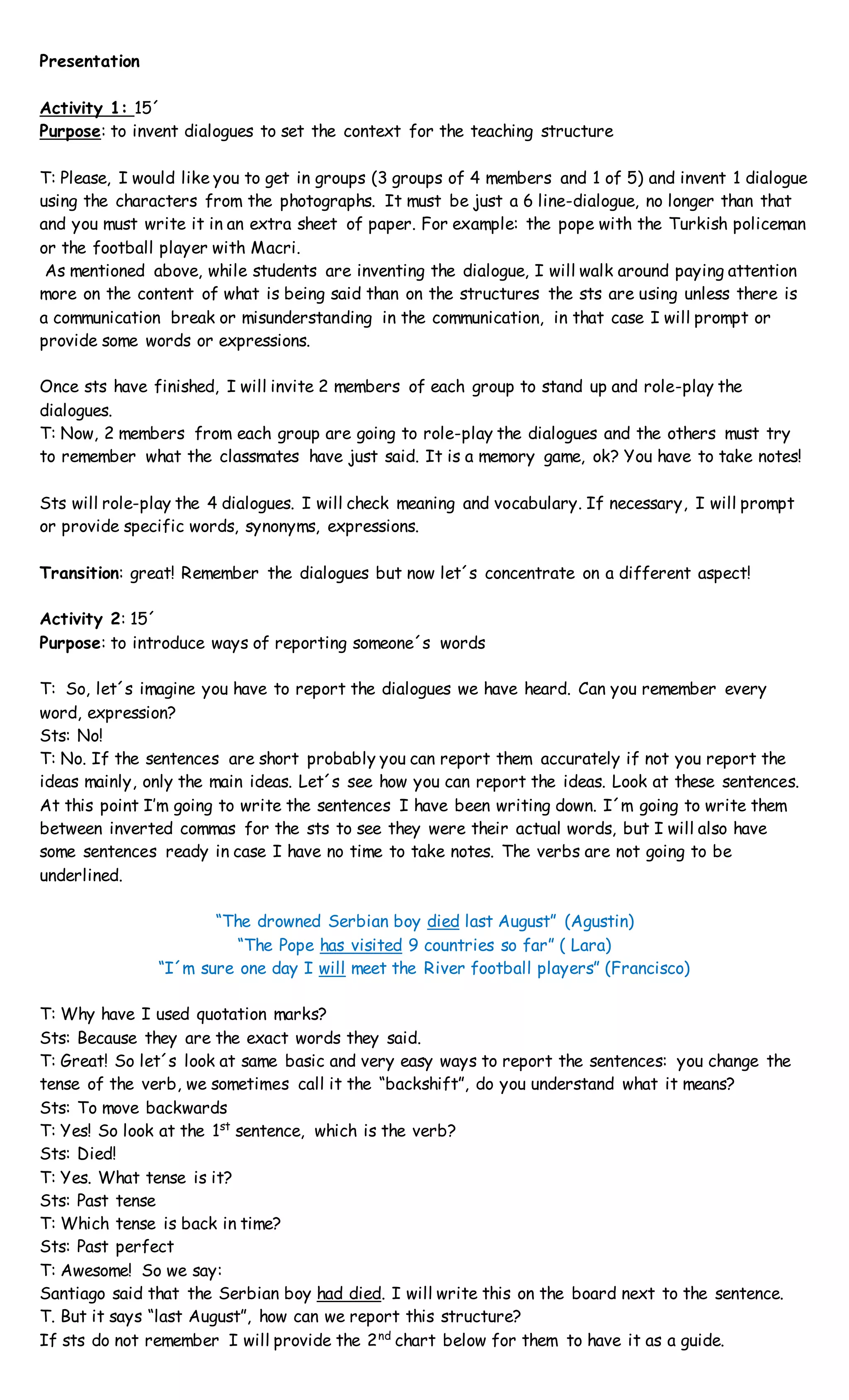 Presentation
Activity 1: 15´
Purpose: to invent dialogues to set the context for the teaching structure
T: Please, I would like you to get in groups (3 groups of 4 members and 1 of 5) and invent 1 dialogue
using the characters from the photographs. It must be just a 6 line-dialogue, no longer than that
and you must write it in an extra sheet of paper. For example: the pope with the Turkish policeman
or the football player with Macri.
As mentioned above, while students are inventing the dialogue, I will walk around paying attention
more on the content of what is being said than on the structures the sts are using unless there is
a communication break or misunderstanding in the communication, in that case I will prompt or
provide some words or expressions.
Once sts have finished, I will invite 2 members of each group to stand up and role-play the
dialogues.
T: Now, 2 members from each group are going to role-play the dialogues and the others must try
to remember what the classmates have just said. It is a memory game, ok? You have to take notes!
Sts will role-play the 4 dialogues. I will check meaning and vocabulary. If necessary, I will prompt
or provide specific words, synonyms, expressions.
Transition: great! Remember the dialogues but now let´s concentrate on a different aspect!
Activity 2: 15´
Purpose: to introduce ways of reporting someone´s words
T: So, let´s imagine you have to report the dialogues we have heard. Can you remember every
word, expression?
Sts: No!
T: No. If the sentences are short probably you can report them accurately if not you report the
ideas mainly, only the main ideas. Let´s see how you can report the ideas. Look at these sentences.
At this point I’m going to write the sentences I have been writing down. I´m going to write them
between inverted commas for the sts to see they were their actual words, but I will also have
some sentences ready in case I have no time to take notes. The verbs are not going to be
underlined.
“The drowned Serbian boy died last August” (Agustin)
“The Pope has visited 9 countries so far” ( Lara)
“I´m sure one day I will meet the River football players” (Francisco)
T: Why have I used quotation marks?
Sts: Because they are the exact words they said.
T: Great! So let´s look at same basic and very easy ways to report the sentences: you change the
tense of the verb, we sometimes call it the “backshift”, do you understand what it means?
Sts: To move backwards
T: Yes! So look at the 1st
sentence, which is the verb?
Sts: Died!
T: Yes. What tense is it?
Sts: Past tense
T: Which tense is back in time?
Sts: Past perfect
T: Awesome! So we say:
Santiago said that the Serbian boy had died. I will write this on the board next to the sentence.
T. But it says “last August”, how can we report this structure?
If sts do not remember I will provide the 2nd
chart below for them to have it as a guide.
 