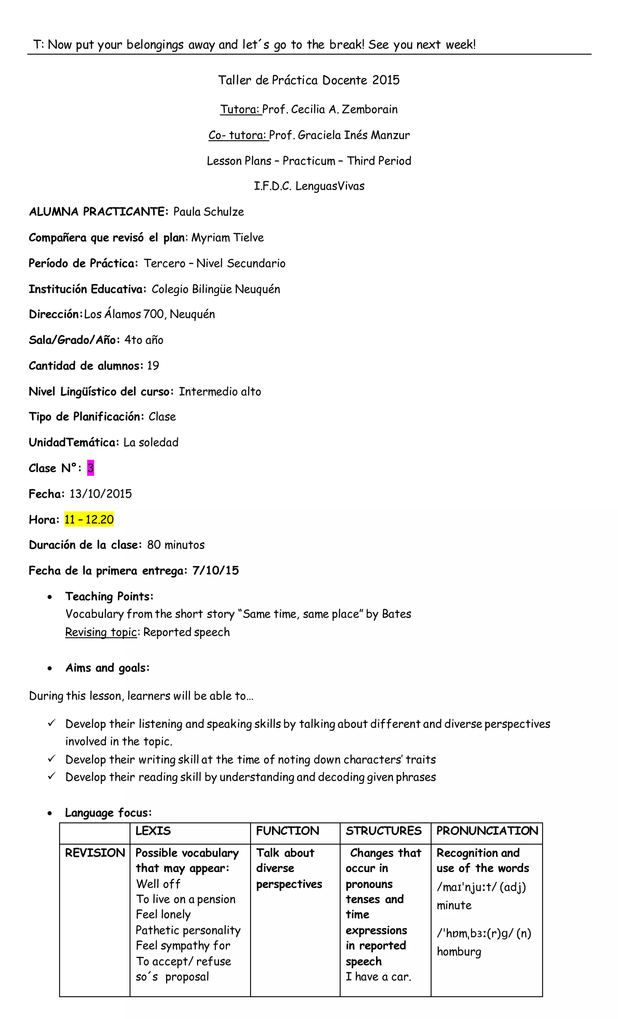 T: Now put your belongings away and let´s go to the break! See you next week!
Taller de Práctica Docente 2015
Tutora: Prof. Cecilia A. Zemborain
Co- tutora: Prof. Graciela Inés Manzur
Lesson Plans – Practicum – Third Period
I.F.D.C. LenguasVivas
ALUMNA PRACTICANTE: Paula Schulze
Compañera que revisó el plan: Myriam Tielve
Período de Práctica: Tercero – Nivel Secundario
Institución Educativa: Colegio Bilingüe Neuquén
Dirección:Los Álamos 700, Neuquén
Sala/Grado/Año: 4to año
Cantidad de alumnos: 19
Nivel Lingüístico del curso: Intermedio alto
Tipo de Planificación: Clase
UnidadTemática: La soledad
Clase N°: 3
Fecha: 13/10/2015
Hora: 11 – 12.20
Duración de la clase: 80 minutos
Fecha de la primera entrega: 7/10/15
 Teaching Points:
Vocabulary from the short story “Same time, same place” by Bates
Revising topic: Reported speech
 Aims and goals:
During this lesson, learners will be able to…
 Develop their listening and speaking skills by talking about different and diverse perspectives
involved in the topic.
 Develop their writing skill at the time of noting down characters’ traits
 Develop their reading skill by understanding and decoding given phrases
 Language focus:
LEXIS FUNCTION STRUCTURES PRONUNCIATION
REVISION Possible vocabulary
that may appear:
Well off
To live on a pension
Feel lonely
Pathetic personality
Feel sympathy for
To accept/ refuse
so´s proposal
Talk about
diverse
perspectives
Changes that
occur in
pronouns
tenses and
time
expressions
in reported
speech
I have a car.
Recognition and
use of the words
/maɪˈnjuːt/ (adj)
minute
/ˈhɒmˌbɜː(r)ɡ/ (n)
homburg
 
