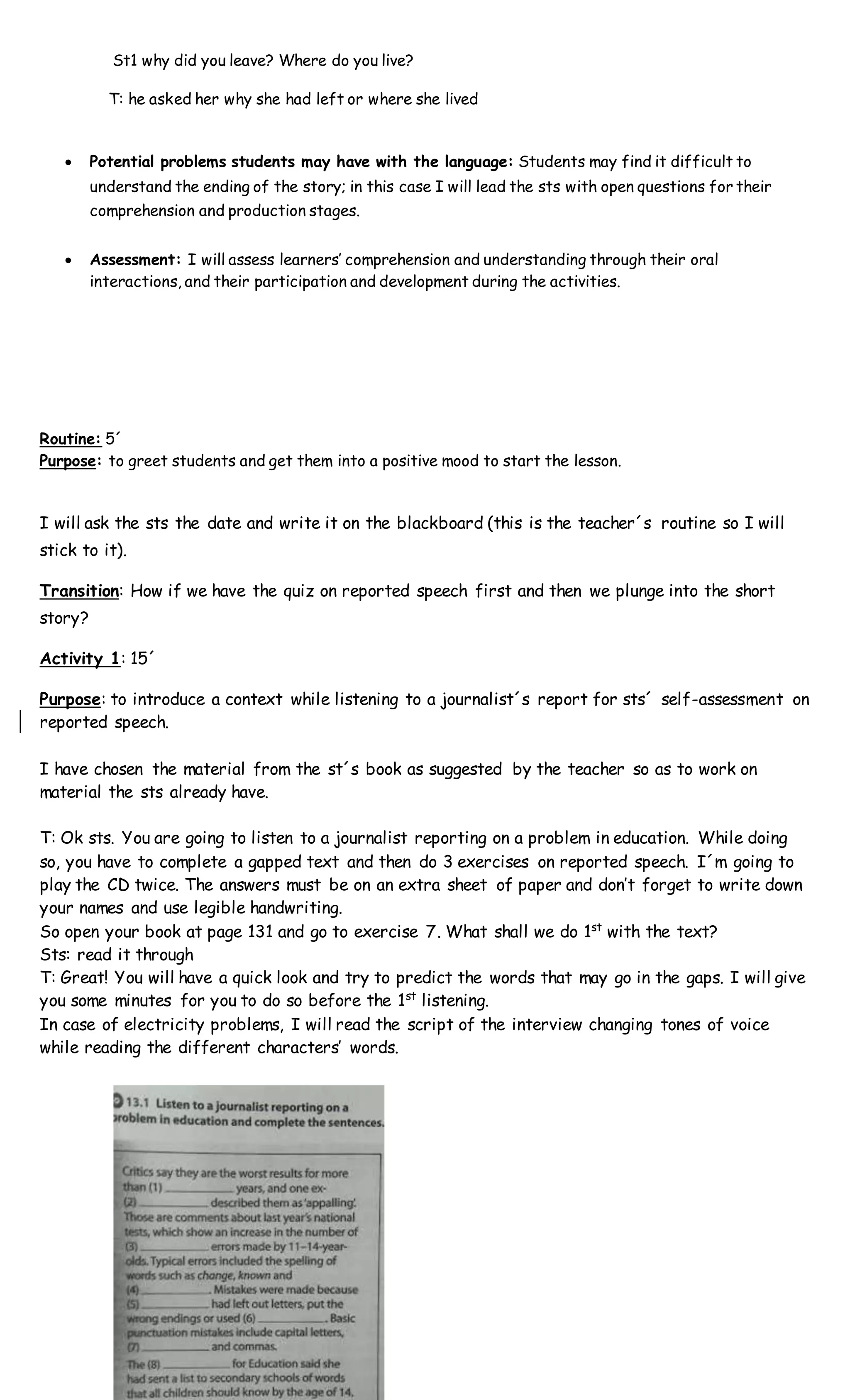 St1 why did you leave? Where do you live?
T: he asked her why she had left or where she lived
 Potential problems students may have with the language: Students may find it difficult to
understand the ending of the story; in this case I will lead the sts with open questions for their
comprehension and production stages.
 Assessment: I will assess learners’ comprehension and understanding through their oral
interactions, and their participation and development during the activities.
Routine: 5´
Purpose: to greet students and get them into a positive mood to start the lesson.
I will ask the sts the date and write it on the blackboard (this is the teacher´s routine so I will
stick to it).
Transition: How if we have the quiz on reported speech first and then we plunge into the short
story?
Activity 1: 15´
Purpose: to introduce a context while listening to a journalist´s report for sts´ self-assessment on
reported speech.
I have chosen the material from the st´s book as suggested by the teacher so as to work on
material the sts already have.
T: Ok sts. You are going to listen to a journalist reporting on a problem in education. While doing
so, you have to complete a gapped text and then do 3 exercises on reported speech. I´m going to
play the CD twice. The answers must be on an extra sheet of paper and don’t forget to write down
your names and use legible handwriting.
So open your book at page 131 and go to exercise 7. What shall we do 1st
with the text?
Sts: read it through
T: Great! You will have a quick look and try to predict the words that may go in the gaps. I will give
you some minutes for you to do so before the 1st
listening.
In case of electricity problems, I will read the script of the interview changing tones of voice
while reading the different characters’ words.
 