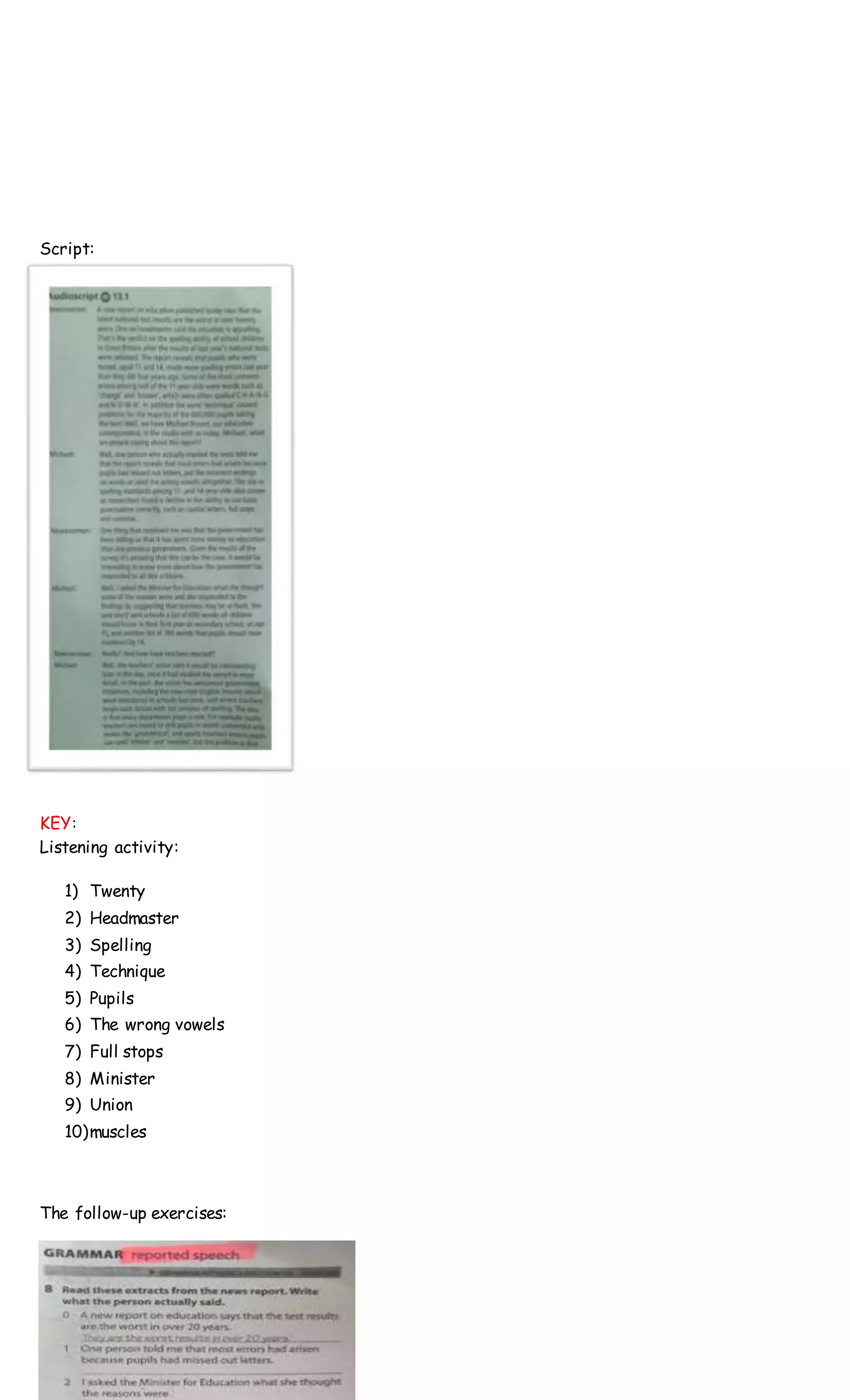 Script:
KEY:
Listening activity:
1) Twenty
2) Headmaster
3) Spelling
4) Technique
5) Pupils
6) The wrong vowels
7) Full stops
8) Minister
9) Union
10)muscles
The follow-up exercises:
 