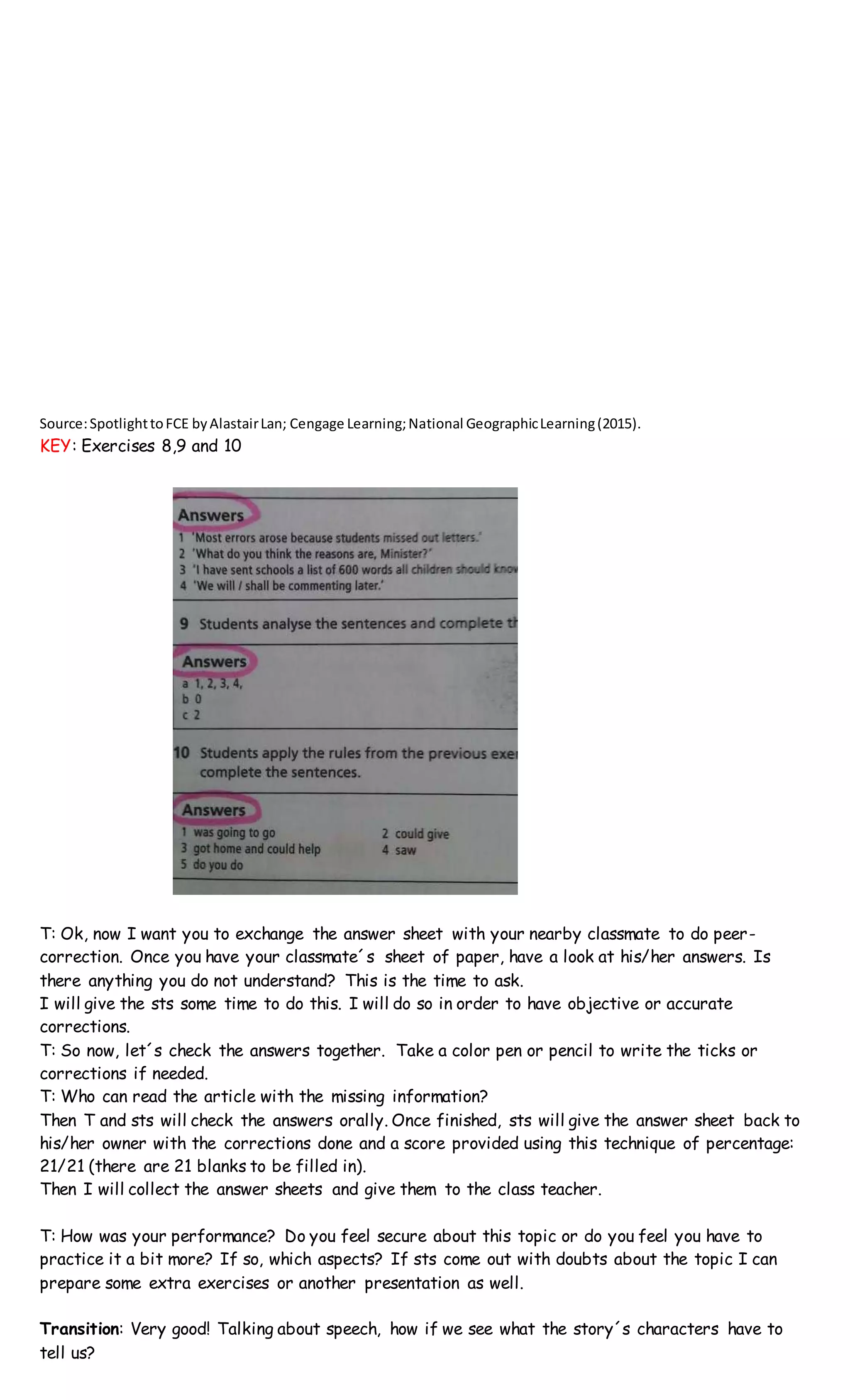 Source:SpotlighttoFCE byAlastairLan; Cengage Learning;National GeographicLearning(2015).
KEY: Exercises 8,9 and 10
T: Ok, now I want you to exchange the answer sheet with your nearby classmate to do peer-
correction. Once you have your classmate´s sheet of paper, have a look at his/her answers. Is
there anything you do not understand? This is the time to ask.
I will give the sts some time to do this. I will do so in order to have objective or accurate
corrections.
T: So now, let´s check the answers together. Take a color pen or pencil to write the ticks or
corrections if needed.
T: Who can read the article with the missing information?
Then T and sts will check the answers orally. Once finished, sts will give the answer sheet back to
his/her owner with the corrections done and a score provided using this technique of percentage:
21/21 (there are 21 blanks to be filled in).
Then I will collect the answer sheets and give them to the class teacher.
T: How was your performance? Do you feel secure about this topic or do you feel you have to
practice it a bit more? If so, which aspects? If sts come out with doubts about the topic I can
prepare some extra exercises or another presentation as well.
Transition: Very good! Talking about speech, how if we see what the story´s characters have to
tell us?
 