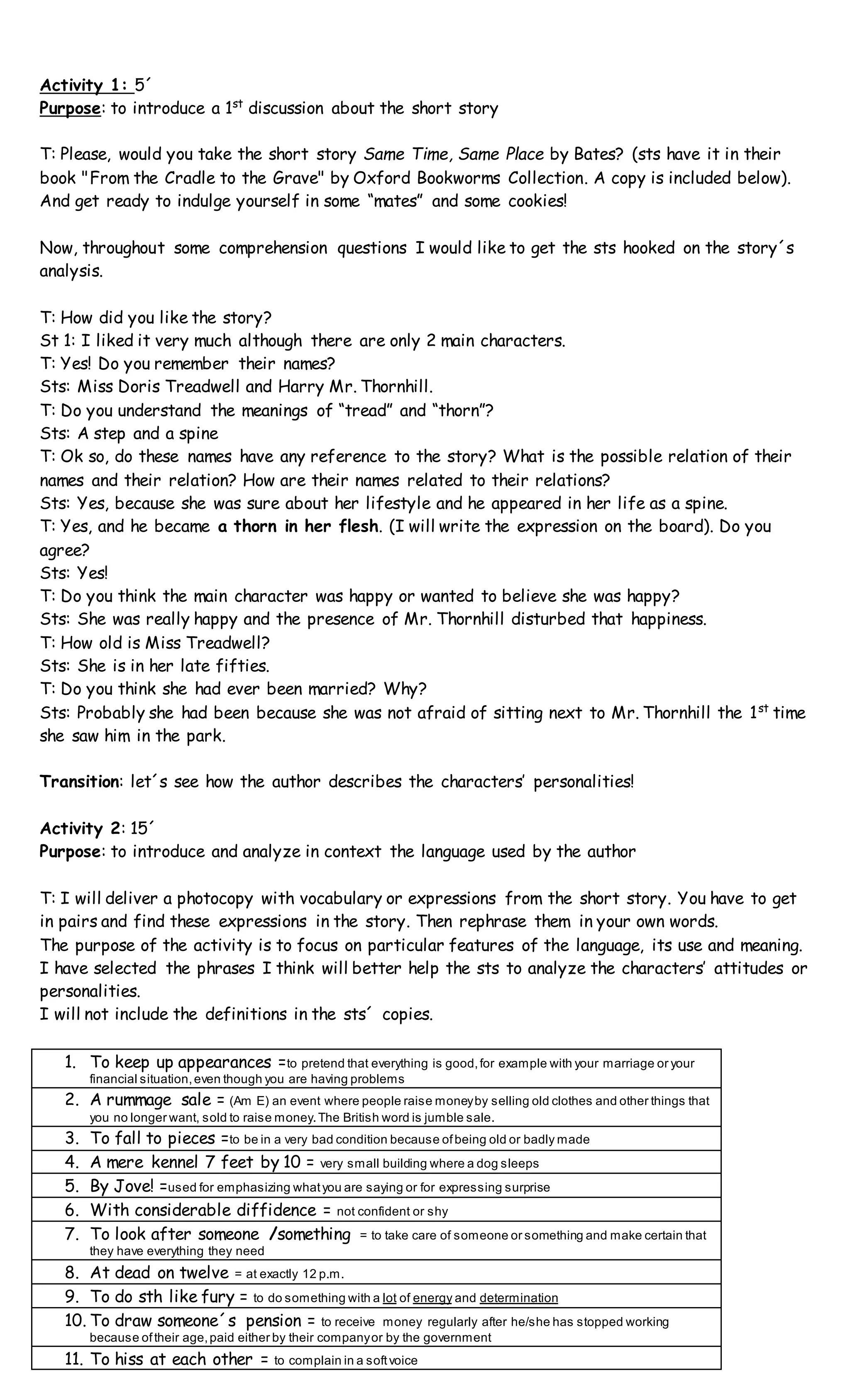 Activity 1: 5´
Purpose: to introduce a 1st
discussion about the short story
T: Please, would you take the short story Same Time, Same Place by Bates? (sts have it in their
book "From the Cradle to the Grave" by Oxford Bookworms Collection. A copy is included below).
And get ready to indulge yourself in some “mates” and some cookies!
Now, throughout some comprehension questions I would like to get the sts hooked on the story´s
analysis.
T: How did you like the story?
St 1: I liked it very much although there are only 2 main characters.
T: Yes! Do you remember their names?
Sts: Miss Doris Treadwell and Harry Mr. Thornhill.
T: Do you understand the meanings of “tread” and “thorn”?
Sts: A step and a spine
T: Ok so, do these names have any reference to the story? What is the possible relation of their
names and their relation? How are their names related to their relations?
Sts: Yes, because she was sure about her lifestyle and he appeared in her life as a spine.
T: Yes, and he became a thorn in her flesh. (I will write the expression on the board). Do you
agree?
Sts: Yes!
T: Do you think the main character was happy or wanted to believe she was happy?
Sts: She was really happy and the presence of Mr. Thornhill disturbed that happiness.
T: How old is Miss Treadwell?
Sts: She is in her late fifties.
T: Do you think she had ever been married? Why?
Sts: Probably she had been because she was not afraid of sitting next to Mr. Thornhill the 1st
time
she saw him in the park.
Transition: let´s see how the author describes the characters’ personalities!
Activity 2: 15´
Purpose: to introduce and analyze in context the language used by the author
T: I will deliver a photocopy with vocabulary or expressions from the short story. You have to get
in pairs and find these expressions in the story. Then rephrase them in your own words.
The purpose of the activity is to focus on particular features of the language, its use and meaning.
I have selected the phrases I think will better help the sts to analyze the characters’ attitudes or
personalities.
I will not include the definitions in the sts´ copies.
1. To keep up appearances =to pretend that everything is good,for example with your marriage or your
financial situation,even though you are having problems
2. A rummage sale = (Am E) an event where people raise moneyby selling old clothes and other things that
you no longer want, sold to raise money.The British word is jumble sale.
3. To fall to pieces =to be in a very bad condition because ofbeing old or badly made
4. A mere kennel 7 feet by 10 = very small building where a dog sleeps
5. By Jove! =used for emphasizing whatyou are saying or for expressing surprise
6. With considerable diffidence = not confident or shy
7. To look after someone /something = to take care of someone or something and make certain that
they have everything they need
8. At dead on twelve = at exactly 12 p.m.
9. To do sth like fury = to do something with a lot of energy and determination
10. To draw someone´s pension = to receive money regularly after he/she has stopped working
because oftheir age,paid either by their companyor by the government
11. To hiss at each other = to complain in a softvoice
 