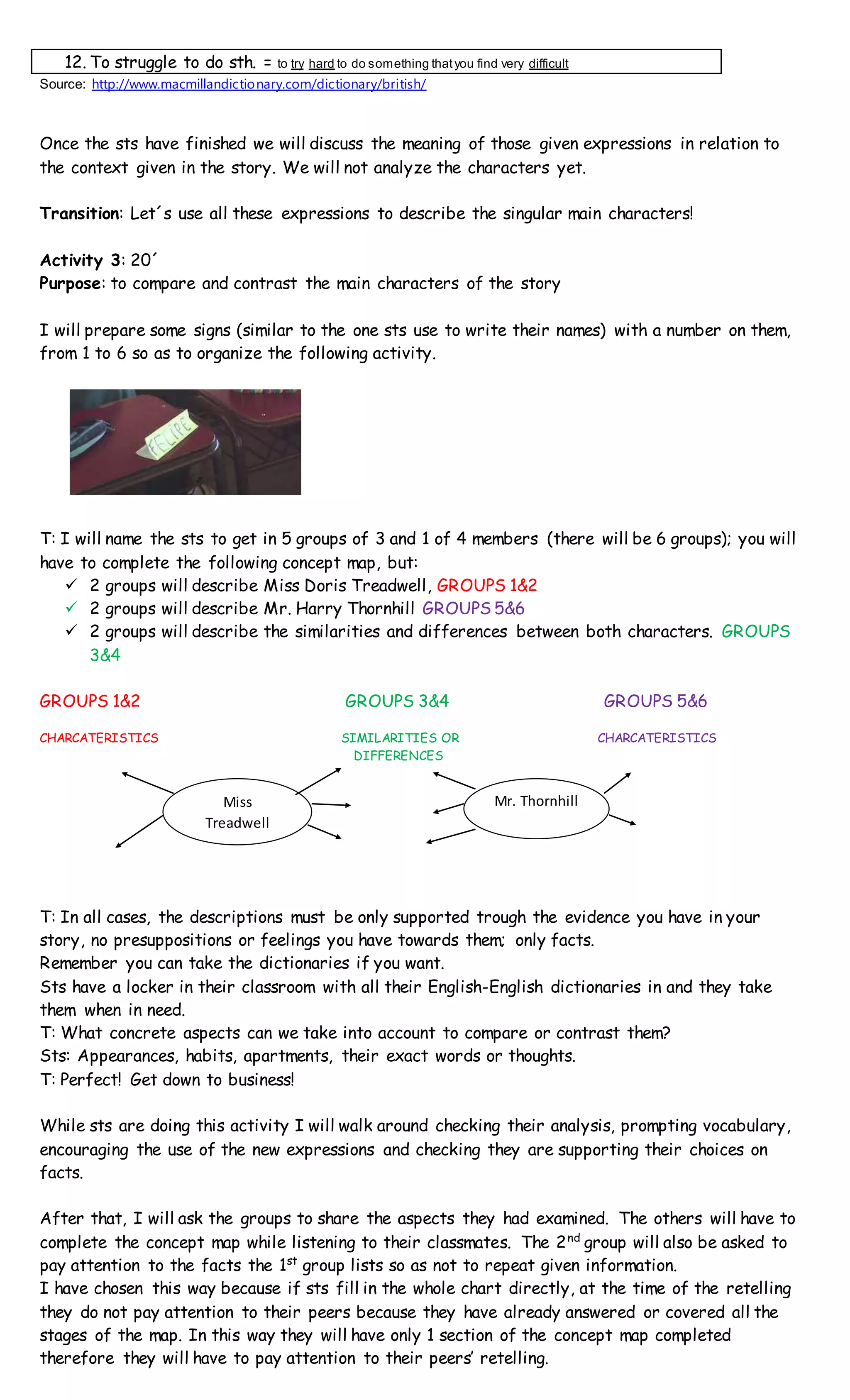 12. To struggle to do sth. = to try hard to do something thatyou find very difficult
Source: http://www.macmillandictionary.com/dictionary/british/
Once the sts have finished we will discuss the meaning of those given expressions in relation to
the context given in the story. We will not analyze the characters yet.
Transition: Let´s use all these expressions to describe the singular main characters!
Activity 3: 20´
Purpose: to compare and contrast the main characters of the story
I will prepare some signs (similar to the one sts use to write their names) with a number on them,
from 1 to 6 so as to organize the following activity.
T: I will name the sts to get in 5 groups of 3 and 1 of 4 members (there will be 6 groups); you will
have to complete the following concept map, but:
 2 groups will describe Miss Doris Treadwell, GROUPS 1&2
 2 groups will describe Mr. Harry Thornhill GROUPS 5&6
 2 groups will describe the similarities and differences between both characters. GROUPS
3&4
GROUPS 1&2 GROUPS 3&4 GROUPS 5&6
CHARCATERISTICS SIMILARITIES OR CHARCATERISTICS
DIFFERENCES
T: In all cases, the descriptions must be only supported trough the evidence you have in your
story, no presuppositions or feelings you have towards them; only facts.
Remember you can take the dictionaries if you want.
Sts have a locker in their classroom with all their English-English dictionaries in and they take
them when in need.
T: What concrete aspects can we take into account to compare or contrast them?
Sts: Appearances, habits, apartments, their exact words or thoughts.
T: Perfect! Get down to business!
While sts are doing this activity I will walk around checking their analysis, prompting vocabulary,
encouraging the use of the new expressions and checking they are supporting their choices on
facts.
After that, I will ask the groups to share the aspects they had examined. The others will have to
complete the concept map while listening to their classmates. The 2nd
group will also be asked to
pay attention to the facts the 1st
group lists so as not to repeat given information.
I have chosen this way because if sts fill in the whole chart directly, at the time of the retelling
they do not pay attention to their peers because they have already answered or covered all the
stages of the map. In this way they will have only 1 section of the concept map completed
therefore they will have to pay attention to their peers’ retelling.
Miss
Treadwell
Mr. Thornhill
 