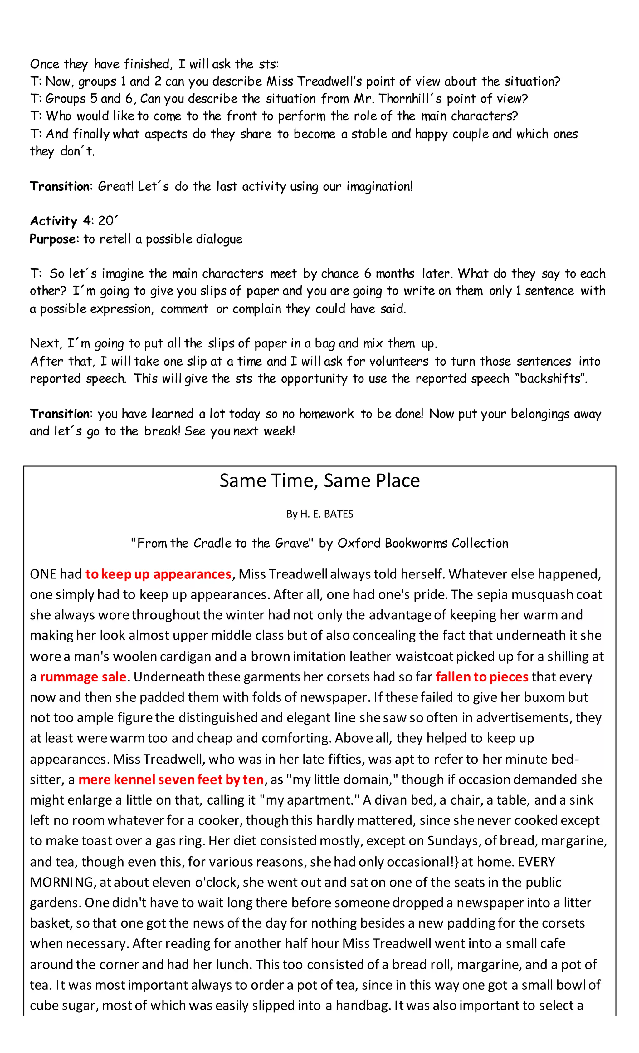 Once they have finished, I will ask the sts:
T: Now, groups 1 and 2 can you describe Miss Treadwell’s point of view about the situation?
T: Groups 5 and 6, Can you describe the situation from Mr. Thornhill´s point of view?
T: Who would like to come to the front to perform the role of the main characters?
T: And finally what aspects do they share to become a stable and happy couple and which ones
they don´t.
Transition: Great! Let´s do the last activity using our imagination!
Activity 4: 20´
Purpose: to retell a possible dialogue
T: So let´s imagine the main characters meet by chance 6 months later. What do they say to each
other? I´m going to give you slips of paper and you are going to write on them only 1 sentence with
a possible expression, comment or complain they could have said.
Next, I´m going to put all the slips of paper in a bag and mix them up.
After that, I will take one slip at a time and I will ask for volunteers to turn those sentences into
reported speech. This will give the sts the opportunity to use the reported speech “backshifts”.
Transition: you have learned a lot today so no homework to be done! Now put your belongings away
and let´s go to the break! See you next week!
Same Time, Same Place
By H. E. BATES
"From the Cradle to the Grave" by Oxford Bookworms Collection
ONE had tokeepup appearances, Miss Treadwellalways told herself. Whatever else happened,
one simply had to keep up appearances. After all, one had one's pride. The sepia musquash coat
she always worethroughoutthe winter had not only the advantageof keeping her warmand
making her look almost upper middle class but of also concealing the fact that underneath it she
worea man's woolen cardigan and a brown imitation leather waistcoatpicked up for a shilling at
a rummage sale. Underneath these garments her corsets had so far fallen topieces that every
now and then she padded them with folds of newspaper. If thesefailed to give her buxombut
not too ample figurethe distinguished and elegant line shesaw so often in advertisements, they
at least werewarmtoo and cheap and comforting. Aboveall, they helped to keep up
appearances. Miss Treadwell, who was in her late fifties, was apt to refer to her minute bed-
sitter, a mere kennel sevenfeet by ten, as "my little domain," though if occasion demanded she
might enlarge a little on that, calling it "my apartment." A divan bed, a chair, a table, and a sink
left no roomwhatever for a cooker, though this hardly mattered, since shenever cooked except
to make toast over a gas ring. Her diet consisted mostly, except on Sundays, of bread, margarine,
and tea, though even this, for various reasons, shehad only occasional!} at home. EVERY
MORNING, atabout eleven o'clock, she went out and saton one of the seats in the public
gardens. Onedidn't have to wait long there before someonedropped a newspaper into a litter
basket, so that one got the news of the day for nothing besides a new padding for the corsets
when necessary. After reading for another half hour Miss Treadwell went into a small cafe
around the corner and had her lunch. This too consisted of a bread roll, margarine, and a pot of
tea. It was mostimportant always to order a pot of tea, since in this way one got a small bowlof
cube sugar, mostof which was easily slipped into a handbag. Itwas also important to select a
 