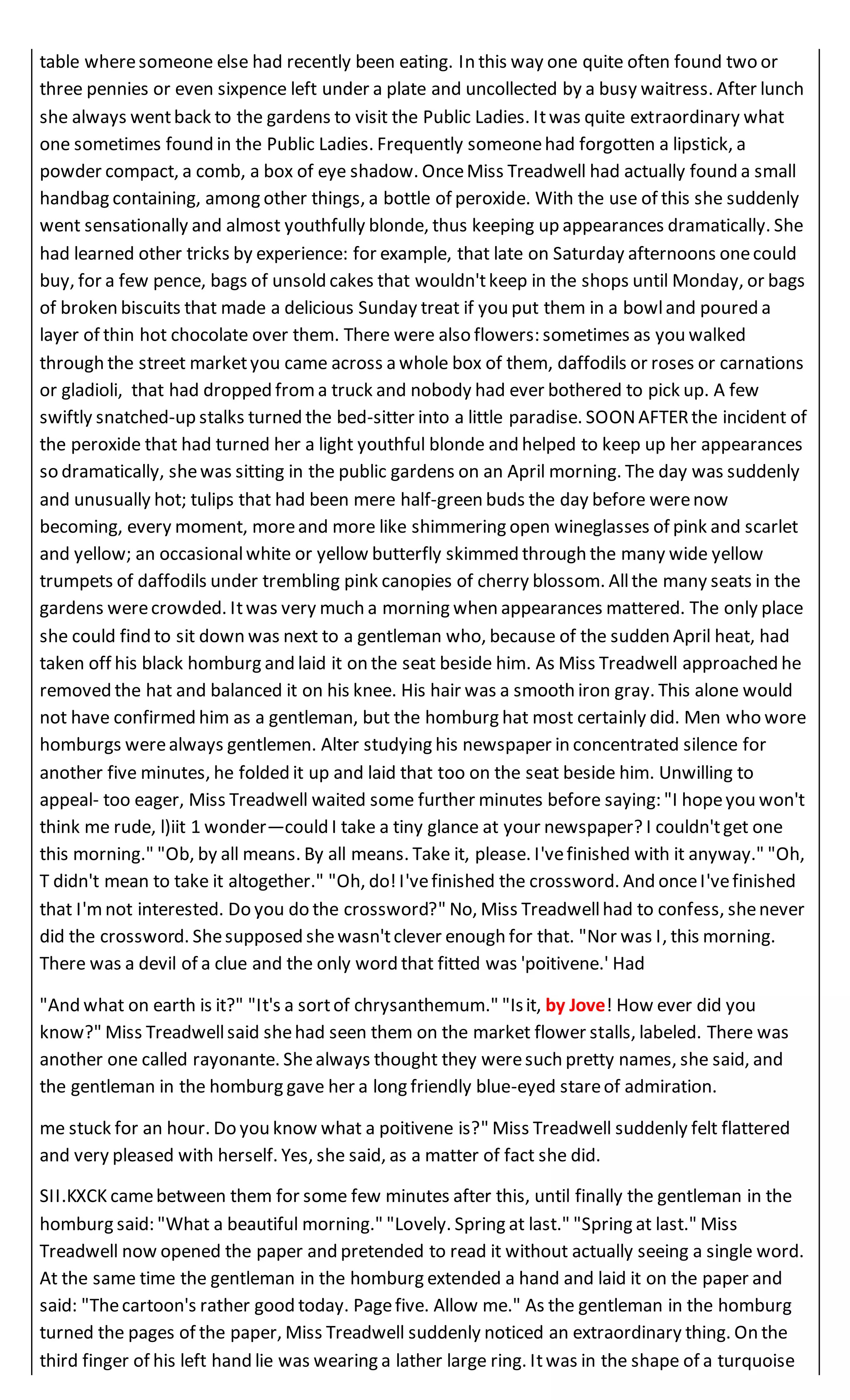 table wheresomeone else had recently been eating. In this way one quite often found two or
three pennies or even sixpence left under a plate and uncollected by a busy waitress. After lunch
she always wentback to the gardens to visit the Public Ladies. Itwas quite extraordinary what
one sometimes found in the Public Ladies. Frequently someonehad forgotten a lipstick, a
powder compact, a comb, a box of eye shadow. OnceMiss Treadwell had actually found a small
handbag containing, among other things, a bottle of peroxide. With the use of this she suddenly
went sensationally and almost youthfully blonde, thus keeping up appearances dramatically. She
had learned other tricks by experience: for example, that late on Saturday afternoons onecould
buy, for a few pence, bags of unsold cakes that wouldn'tkeep in the shops until Monday, or bags
of broken biscuits that made a delicious Sunday treat if you put them in a bowland poured a
layer of thin hot chocolate over them. There were also flowers: sometimes as you walked
through the street marketyou came across a whole box of them, daffodils or roses or carnations
or gladioli, that had dropped froma truck and nobody had ever bothered to pick up. A few
swiftly snatched-up stalks turned the bed-sitter into a little paradise. SOONAFTERthe incident of
the peroxide that had turned her a light youthful blonde and helped to keep up her appearances
so dramatically, shewas sitting in the public gardens on an April morning. The day was suddenly
and unusually hot; tulips that had been mere half-green buds the day before werenow
becoming, every moment, moreand more like shimmering open wineglasses of pink and scarlet
and yellow; an occasionalwhite or yellow butterfly skimmed through the many wide yellow
trumpets of daffodils under trembling pink canopies of cherry blossom. Allthe many seats in the
gardens werecrowded. Itwas very much a morning when appearances mattered. The only place
she could find to sit down was next to a gentleman who, because of the sudden April heat, had
taken off his black homburg and laid it on the seat beside him. As Miss Treadwell approached he
removed the hat and balanced it on his knee. His hair was a smooth iron gray. This alone would
not have confirmed him as a gentleman, but the homburg hat most certainly did. Men who wore
homburgs werealways gentlemen. Alter studying his newspaper in concentrated silence for
another five minutes, he folded it up and laid that too on the seat beside him. Unwilling to
appeal- too eager, Miss Treadwell waited some further minutes before saying: "I hopeyou won't
think me rude, l)iit 1 wonder—could I take a tiny glance at your newspaper? I couldn'tget one
this morning." "Ob, by all means. By all means. Take it, please. I'vefinished with it anyway." "Oh,
T didn't mean to take it altogether." "Oh, do!I'vefinished the crossword. And onceI'vefinished
that I'mnot interested. Do you do the crossword?" No, Miss Treadwellhad to confess, shenever
did the crossword. Shesupposed shewasn'tclever enough for that. "Nor was I, this morning.
There was a devil of a clue and the only word that fitted was 'poitivene.' Had
"And what on earth is it?" "It's a sortof chrysanthemum." "Isit, by Jove! How ever did you
know?" Miss Treadwellsaid shehad seen them on the market flower stalls, labeled. There was
another one called rayonante. Shealways thought they weresuch pretty names, she said, and
the gentleman in the homburg gave her a long friendly blue-eyed stareof admiration.
me stuck for an hour. Do you know what a poitivene is?" Miss Treadwell suddenly felt flattered
and very pleased with herself. Yes, she said, as a matter of fact she did.
SII.KXCK camebetween them for some few minutes after this, until finally the gentleman in the
homburg said: "What a beautiful morning." "Lovely. Spring at last." "Spring at last." Miss
Treadwell now opened the paper and pretended to read it without actually seeing a single word.
At the same time the gentleman in the homburg extended a hand and laid it on the paper and
said: "Thecartoon's rather good today. Pagefive. Allow me." As the gentleman in the homburg
turned the pages of the paper, Miss Treadwell suddenly noticed an extraordinary thing. On the
third finger of his left hand lie was wearing a lather large ring. Itwas in the shape of a turquoise
 