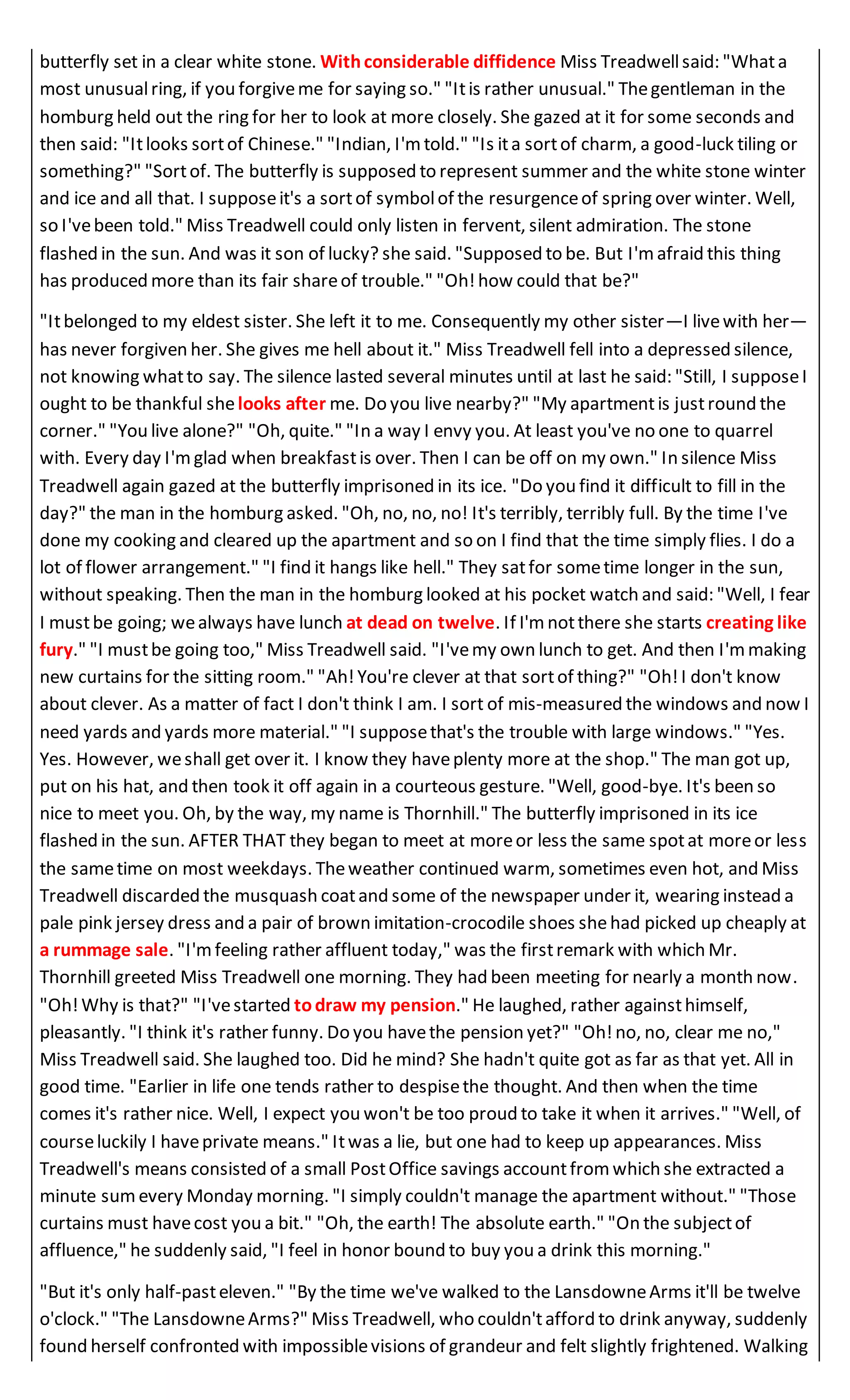 butterfly set in a clear white stone. Withconsiderable diffidence Miss Treadwellsaid: "Whata
most unusualring, if you forgiveme for saying so." "Itis rather unusual." Thegentleman in the
homburg held out the ring for her to look at more closely. She gazed at it for some seconds and
then said: "Itlooks sortof Chinese." "Indian, I'm told." "Is ita sortof charm, a good-luck tiling or
something?" "Sortof. The butterfly is supposed to represent summer and the white stone winter
and ice and all that. I supposeit's a sortof symbolof the resurgenceof spring over winter. Well,
so I'vebeen told." Miss Treadwell could only listen in fervent, silent admiration. The stone
flashed in the sun. And was it son of lucky? she said. "Supposed to be. But I'm afraid this thing
has produced more than its fair shareof trouble." "Oh!how could that be?"
"Itbelonged to my eldest sister. She left it to me. Consequently my other sister—I livewith her—
has never forgiven her. She gives me hell about it." Miss Treadwell fell into a depressed silence,
not knowing whatto say. The silence lasted several minutes until at last he said: "Still, I supposeI
ought to be thankful shelooks after me. Do you live nearby?" "My apartmentis justround the
corner." "You live alone?" "Oh, quite." "In a way I envy you. At least you've no one to quarrel
with. Every day I'mglad when breakfastis over. Then I can be off on my own." In silence Miss
Treadwell again gazed at the butterfly imprisoned in its ice. "Do you find it difficult to fill in the
day?" the man in the homburg asked. "Oh, no, no, no! It's terribly, terribly full. By the time I've
done my cooking and cleared up the apartment and so on I find that the time simply flies. I do a
lot of flower arrangement." "I find it hangs like hell." They satfor sometime longer in the sun,
without speaking. Then the man in the homburg looked at his pocket watch and said: "Well, I fear
I mustbe going; wealways have lunch at dead on twelve. If I'm notthere she starts creating like
fury." "I mustbe going too," Miss Treadwell said. "I'vemy own lunch to get. And then I'mmaking
new curtains for the sitting room." "Ah!You're clever at that sortof thing?" "Oh!I don't know
about clever. As a matter of fact I don't think I am. I sort of mis-measured the windows and now I
need yards and yards more material." "I supposethat's the trouble with large windows." "Yes.
Yes. However, weshall get over it. I know they haveplenty more at the shop." The man got up,
put on his hat, and then took it off again in a courteous gesture. "Well, good-bye. It's been so
nice to meet you. Oh, by the way, my name is Thornhill." The butterfly imprisoned in its ice
flashed in the sun. AFTER THAT they began to meet at moreor less the same spotat moreor less
the sametime on most weekdays. Theweather continued warm, sometimes even hot, and Miss
Treadwell discarded the musquash coatand some of the newspaper under it, wearing instead a
pale pink jersey dress and a pair of brown imitation-crocodile shoes shehad picked up cheaply at
a rummage sale. "I'mfeeling rather affluent today," was the firstremark with which Mr.
Thornhill greeted Miss Treadwell one morning. They had been meeting for nearly a month now.
"Oh!Why is that?" "I'vestarted todraw my pension." He laughed, rather againsthimself,
pleasantly. "I think it's rather funny. Do you havethe pension yet?" "Oh!no, no, clear me no,"
Miss Treadwell said. She laughed too. Did he mind? She hadn't quite got as far as that yet. All in
good time. "Earlier in life one tends rather to despisethe thought. And then when the time
comes it's rather nice. Well, I expect you won't be too proud to take it when it arrives." "Well, of
courseluckily I haveprivate means." Itwas a lie, but one had to keep up appearances. Miss
Treadwell's means consisted of a small PostOffice savings accountfrom which she extracted a
minute sum every Monday morning. "I simply couldn't manage the apartment without." "Those
curtains must havecost you a bit." "Oh, the earth! The absolute earth." "On the subjectof
affluence," he suddenly said, "I feel in honor bound to buy you a drink this morning."
"But it's only half-pasteleven." "By the time we've walked to the LansdowneArms it'll be twelve
o'clock." "The LansdowneArms?" Miss Treadwell, who couldn'tafford to drink anyway, suddenly
found herself confronted with impossiblevisions of grandeur and felt slightly frightened. Walking
 