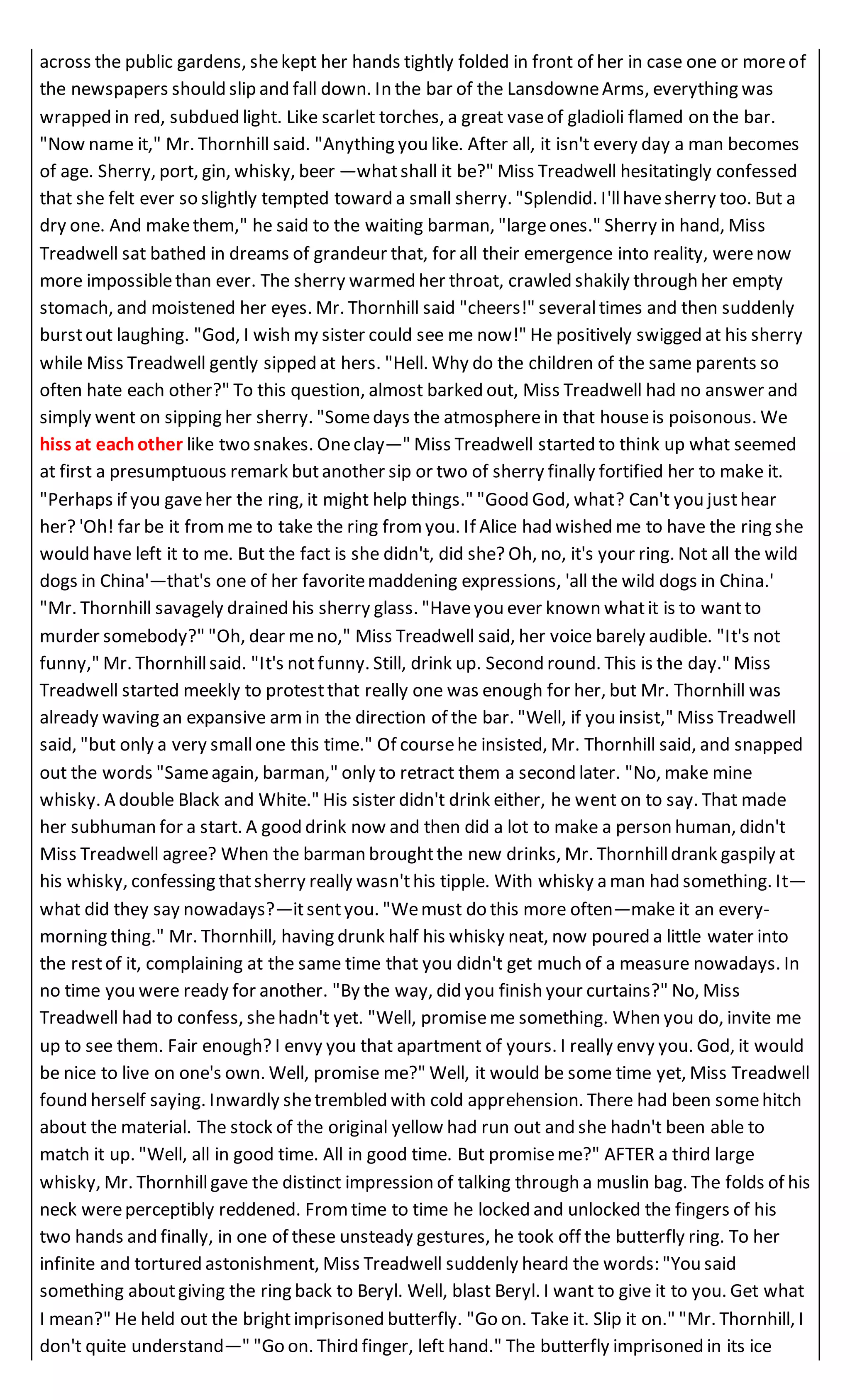 across the public gardens, shekept her hands tightly folded in front of her in case one or moreof
the newspapers should slip and fall down. In the bar of the LansdowneArms, everything was
wrapped in red, subdued light. Like scarlet torches, a great vaseof gladioli flamed on the bar.
"Now name it," Mr. Thornhill said. "Anything you like. After all, it isn't every day a man becomes
of age. Sherry, port, gin, whisky, beer —whatshall it be?" Miss Treadwell hesitatingly confessed
that she felt ever so slightly tempted toward a small sherry. "Splendid. I'llhavesherry too. But a
dry one. And makethem," he said to the waiting barman, "largeones." Sherry in hand, Miss
Treadwell sat bathed in dreams of grandeur that, for all their emergence into reality, werenow
more impossiblethan ever. The sherry warmed her throat, crawled shakily through her empty
stomach, and moistened her eyes. Mr. Thornhill said "cheers!" severaltimes and then suddenly
burstout laughing. "God, I wish my sister could see me now!" He positively swigged at his sherry
while Miss Treadwell gently sipped at hers. "Hell. Why do the children of the same parents so
often hate each other?" To this question, almost barked out, Miss Treadwell had no answer and
simply went on sipping her sherry. "Somedays the atmospherein that houseis poisonous. We
hiss at eachother like two snakes. Oneclay—" Miss Treadwell started to think up what seemed
at first a presumptuous remark butanother sip or two of sherry finally fortified her to make it.
"Perhaps if you gaveher the ring, it might help things." "Good God, what? Can't you justhear
her? 'Oh! far be it fromme to take the ring from you. If Alice had wished me to have the ring she
would have left it to me. But the fact is she didn't, did she? Oh, no, it's your ring. Not all the wild
dogs in China'—that's one of her favoritemaddening expressions, 'all the wild dogs in China.'
"Mr. Thornhill savagely drained his sherry glass. "Haveyou ever known whatit is to wantto
murder somebody?" "Oh, dear meno," Miss Treadwell said, her voice barely audible. "It's not
funny," Mr. Thornhillsaid. "It's notfunny. Still, drink up. Second round. This is the day." Miss
Treadwell started meekly to protestthat really one was enough for her, but Mr. Thornhill was
already waving an expansive armin the direction of the bar. "Well, if you insist," Miss Treadwell
said, "but only a very smallone this time." Of coursehe insisted, Mr. Thornhill said, and snapped
out the words "Sameagain, barman," only to retract them a second later. "No, make mine
whisky. A double Black and White." His sister didn't drink either, he went on to say. That made
her subhuman for a start. A good drink now and then did a lot to make a person human, didn't
Miss Treadwell agree? When the barman broughtthe new drinks, Mr. Thornhilldrank gaspily at
his whisky, confessing thatsherry really wasn'this tipple. With whisky a man had something. It—
what did they say nowadays?—itsentyou. "Wemust do this more often—make it an every-
morning thing." Mr. Thornhill, having drunk half his whisky neat, now poured a little water into
the restof it, complaining at the same time that you didn't get much of a measure nowadays. In
no time you were ready for another. "By the way, did you finish your curtains?" No, Miss
Treadwell had to confess, shehadn't yet. "Well, promiseme something. When you do, invite me
up to see them. Fair enough? I envy you that apartment of yours. I really envy you. God, it would
be nice to live on one's own. Well, promise me?" Well, it would be some time yet, Miss Treadwell
found herself saying. Inwardly shetrembled with cold apprehension. There had been somehitch
about the material. The stock of the original yellow had run out and she hadn't been able to
match it up. "Well, all in good time. All in good time. But promiseme?" AFTER a third large
whisky, Mr. Thornhillgave the distinct impression of talking through a muslin bag. The folds of his
neck wereperceptibly reddened. Fromtime to time he locked and unlocked the fingers of his
two hands and finally, in one of these unsteady gestures, he took off the butterfly ring. To her
infinite and tortured astonishment, Miss Treadwell suddenly heard the words: "You said
something aboutgiving the ring back to Beryl. Well, blast Beryl. I want to give it to you. Get what
I mean?" He held out the brightimprisoned butterfly. "Go on. Take it. Slip it on." "Mr. Thornhill, I
don't quite understand—" "Go on. Third finger, left hand." The butterfly imprisoned in its ice
 