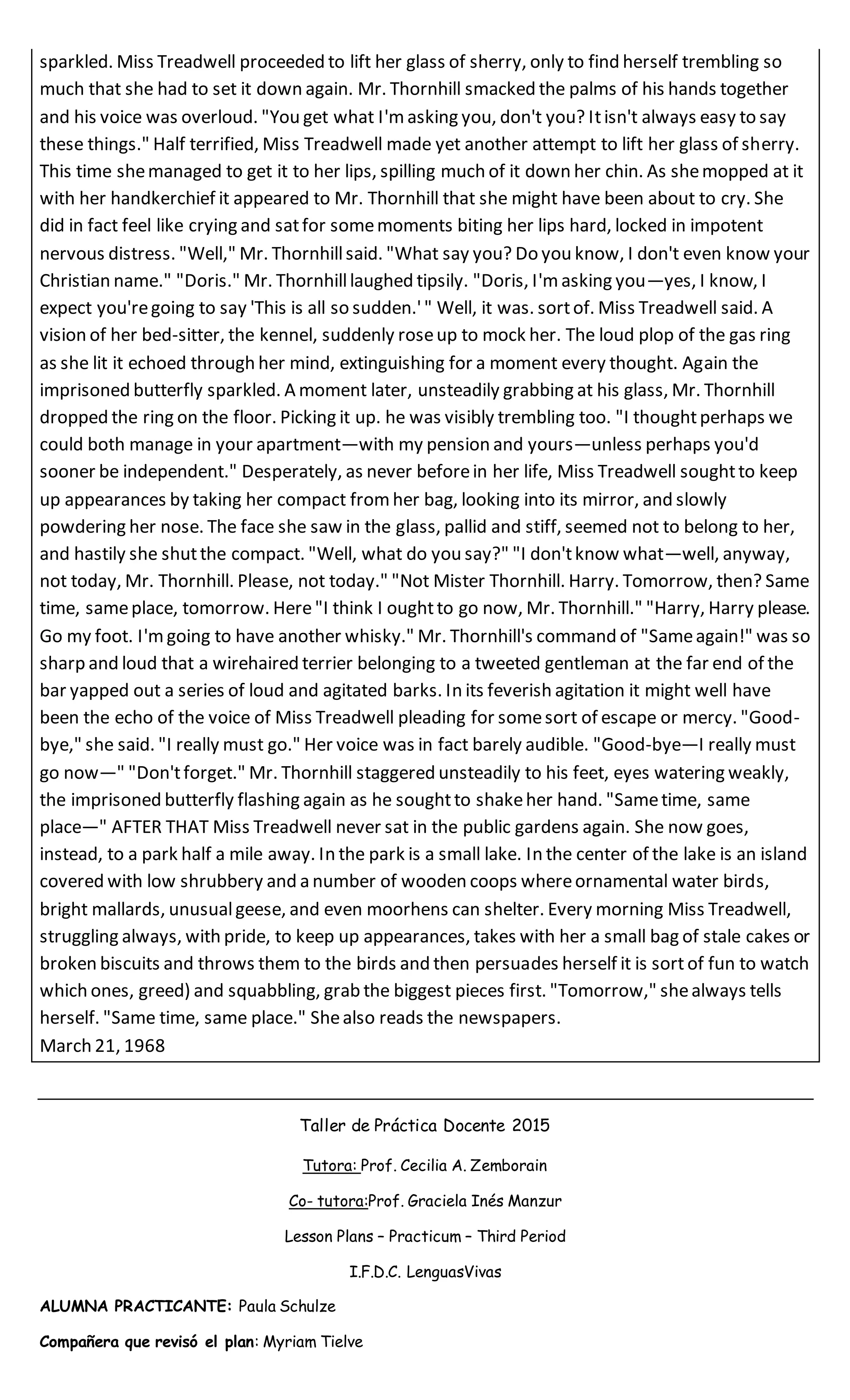 sparkled. Miss Treadwell proceeded to lift her glass of sherry, only to find herself trembling so
much that she had to set it down again. Mr. Thornhill smacked the palms of his hands together
and his voice was overloud. "You get what I'm asking you, don't you? Itisn't always easy to say
these things." Half terrified, Miss Treadwell made yet another attempt to lift her glass of sherry.
This time shemanaged to get it to her lips, spilling much of it down her chin. As shemopped at it
with her handkerchief it appeared to Mr. Thornhill that she might have been about to cry. She
did in fact feel like crying and satfor somemoments biting her lips hard, locked in impotent
nervous distress. "Well," Mr. Thornhillsaid. "What say you? Do you know, I don't even know your
Christian name." "Doris." Mr. Thornhilllaughed tipsily. "Doris, I'm asking you—yes, I know, I
expect you'regoing to say 'This is all so sudden.'" Well, it was. sortof. Miss Treadwell said. A
vision of her bed-sitter, the kennel, suddenly roseup to mock her. The loud plop of the gas ring
as she lit it echoed through her mind, extinguishing for a moment every thought. Again the
imprisoned butterfly sparkled. A moment later, unsteadily grabbing at his glass, Mr. Thornhill
dropped the ring on the floor. Picking it up. he was visibly trembling too. "I thoughtperhaps we
could both manage in your apartment—with my pension and yours—unless perhaps you'd
sooner be independent." Desperately, as never beforein her life, Miss Treadwell soughtto keep
up appearances by taking her compact from her bag, looking into its mirror, and slowly
powdering her nose. The face she saw in the glass, pallid and stiff, seemed not to belong to her,
and hastily she shutthe compact. "Well, what do you say?" "I don'tknow what—well, anyway,
not today, Mr. Thornhill. Please, not today." "Not Mister Thornhill. Harry. Tomorrow, then? Same
time, sameplace, tomorrow. Here"I think I oughtto go now, Mr. Thornhill." "Harry, Harry please.
Go my foot. I'mgoing to have another whisky." Mr. Thornhill's command of "Sameagain!" was so
sharp and loud that a wirehaired terrier belonging to a tweeted gentleman at the far end of the
bar yapped out a series of loud and agitated barks. In its feverish agitation it might well have
been the echo of the voice of Miss Treadwell pleading for somesort of escape or mercy. "Good-
bye," she said. "I really must go." Her voice was in fact barely audible. "Good-bye—I really must
go now—" "Don'tforget." Mr. Thornhill staggered unsteadily to his feet, eyes watering weakly,
the imprisoned butterfly flashing again as he soughtto shakeher hand. "Sametime, same
place—" AFTER THAT Miss Treadwell never sat in the public gardens again. She now goes,
instead, to a park half a mile away. In the park is a small lake. In the center of the lake is an island
covered with low shrubbery and a number of wooden coops whereornamental water birds,
bright mallards, unusualgeese, and even moorhens can shelter. Every morning Miss Treadwell,
struggling always, with pride, to keep up appearances, takes with her a small bag of stale cakes or
broken biscuits and throws them to the birds and then persuades herself it is sort of fun to watch
which ones, greed) and squabbling, grab the biggest pieces first. "Tomorrow," shealways tells
herself. "Same time, same place." Shealso reads the newspapers.
March 21, 1968
Taller de Práctica Docente 2015
Tutora: Prof. Cecilia A. Zemborain
Co- tutora:Prof. Graciela Inés Manzur
Lesson Plans – Practicum – Third Period
I.F.D.C. LenguasVivas
ALUMNA PRACTICANTE: Paula Schulze
Compañera que revisó el plan: Myriam Tielve
 