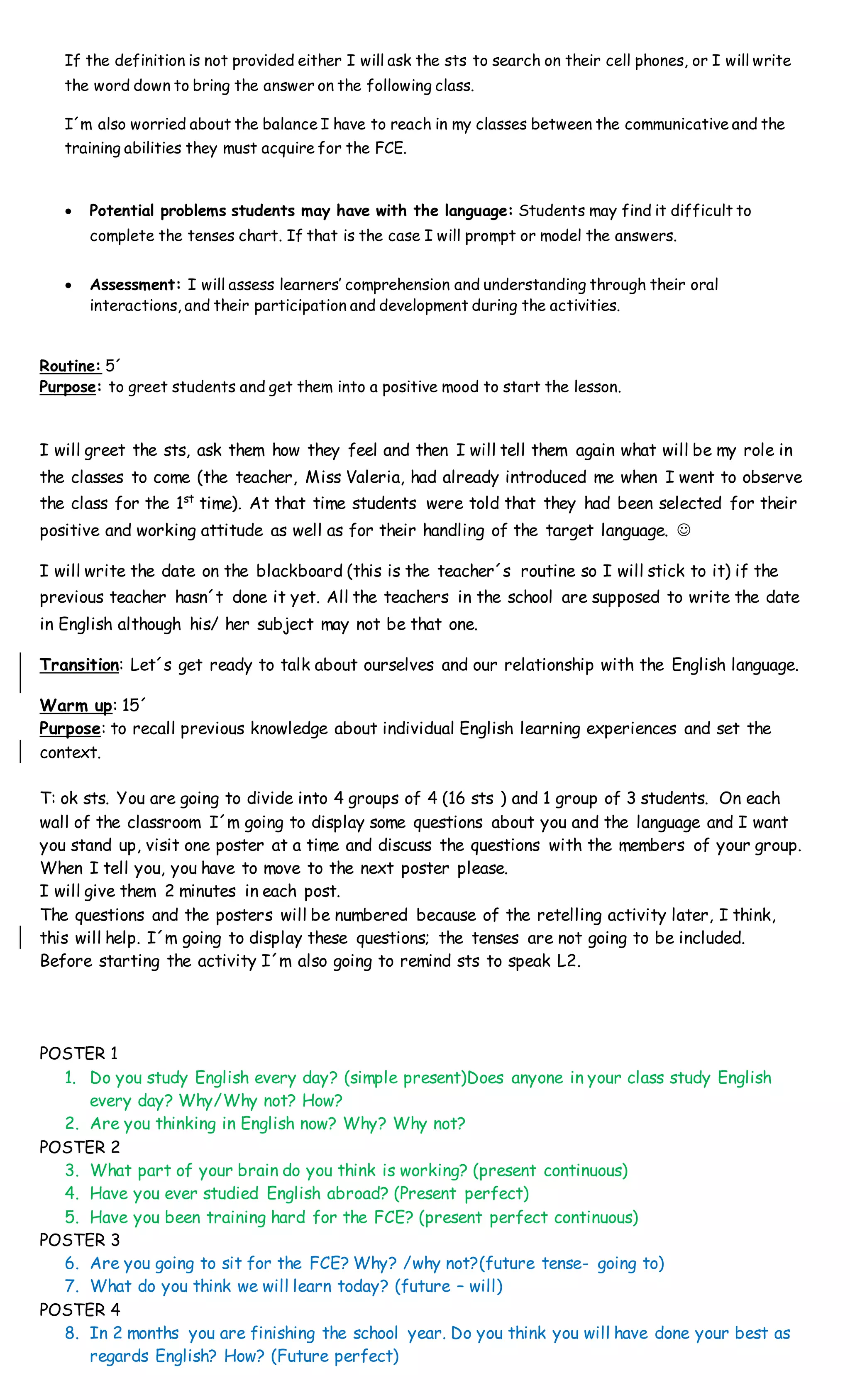 If the definition is not provided either I will ask the sts to search on their cell phones, or I will write
the word down to bring the answer on the following class.
I´m also worried about the balance I have to reach in my classes between the communicative and the
training abilities they must acquire for the FCE.
 Potential problems students may have with the language: Students may find it difficult to
complete the tenses chart. If that is the case I will prompt or model the answers.
 Assessment: I will assess learners’ comprehension and understanding through their oral
interactions, and their participation and development during the activities.
Routine: 5´
Purpose: to greet students and get them into a positive mood to start the lesson.
I will greet the sts, ask them how they feel and then I will tell them again what will be my role in
the classes to come (the teacher, Miss Valeria, had already introduced me when I went to observe
the class for the 1st
time). At that time students were told that they had been selected for their
positive and working attitude as well as for their handling of the target language. 
I will write the date on the blackboard (this is the teacher´s routine so I will stick to it) if the
previous teacher hasn´t done it yet. All the teachers in the school are supposed to write the date
in English although his/ her subject may not be that one.
Transition: Let´s get ready to talk about ourselves and our relationship with the English language.
Warm up: 15´
Purpose: to recall previous knowledge about individual English learning experiences and set the
context.
T: ok sts. You are going to divide into 4 groups of 4 (16 sts ) and 1 group of 3 students. On each
wall of the classroom I´m going to display some questions about you and the language and I want
you stand up, visit one poster at a time and discuss the questions with the members of your group.
When I tell you, you have to move to the next poster please.
I will give them 2 minutes in each post.
The questions and the posters will be numbered because of the retelling activity later, I think,
this will help. I´m going to display these questions; the tenses are not going to be included.
Before starting the activity I´m also going to remind sts to speak L2.
POSTER 1
1. Do you study English every day? (simple present)Does anyone in your class study English
every day? Why/Why not? How?
2. Are you thinking in English now? Why? Why not?
POSTER 2
3. What part of your brain do you think is working? (present continuous)
4. Have you ever studied English abroad? (Present perfect)
5. Have you been training hard for the FCE? (present perfect continuous)
POSTER 3
6. Are you going to sit for the FCE? Why? /why not?(future tense- going to)
7. What do you think we will learn today? (future – will)
POSTER 4
8. In 2 months you are finishing the school year. Do you think you will have done your best as
regards English? How? (Future perfect)
 