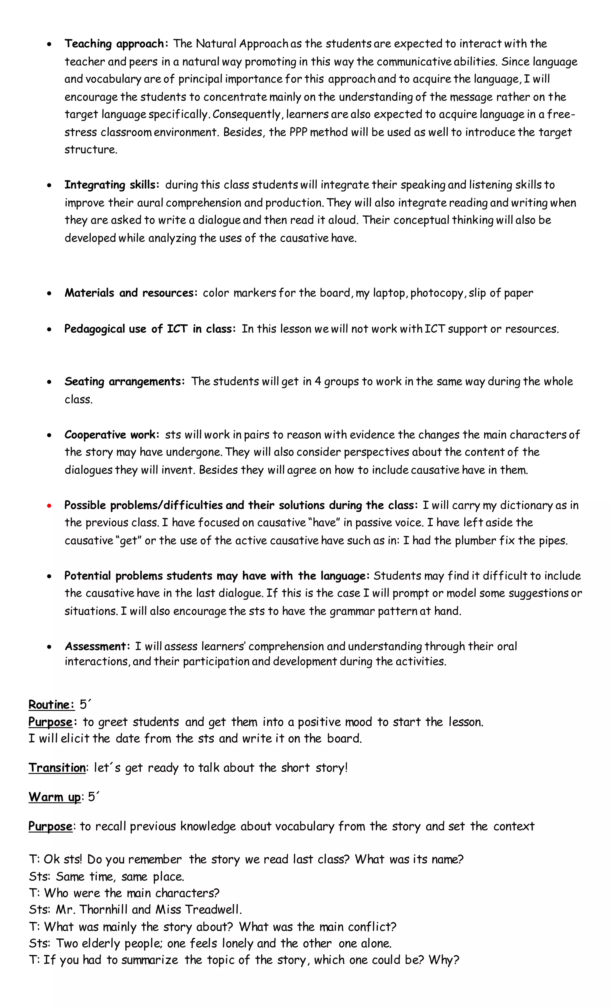  Teaching approach: The Natural Approach as the students are expected to interact with the
teacher and peers in a natural way promoting in this way the communicative abilities. Since language
and vocabulary are of principal importance for this approach and to acquire the language, I will
encourage the students to concentrate mainly on the understanding of the message rather on the
target language specifically. Consequently, learners are also expected to acquire language in a free-
stress classroom environment. Besides, the PPP method will be used as well to introduce the target
structure.
 Integrating skills: during this class students will integrate their speaking and listening skills to
improve their aural comprehension and production. They will also integrate reading and writing when
they are asked to write a dialogue and then read it aloud. Their conceptual thinking will also be
developed while analyzing the uses of the causative have.
 Materials and resources: color markers for the board, my laptop, photocopy, slip of paper
 Pedagogical use of ICT in class: In this lesson we will not work with ICT support or resources.
 Seating arrangements: The students will get in 4 groups to work in the same way during the whole
class.
 Cooperative work: sts will work in pairs to reason with evidence the changes the main characters of
the story may have undergone. They will also consider perspectives about the content of the
dialogues they will invent. Besides they will agree on how to include causative have in them.
 Possible problems/difficulties and their solutions during the class: I will carry my dictionary as in
the previous class. I have focused on causative “have” in passive voice. I have left aside the
causative “get” or the use of the active causative have such as in: I had the plumber fix the pipes.
 Potential problems students may have with the language: Students may find it difficult to include
the causative have in the last dialogue. If this is the case I will prompt or model some suggestions or
situations. I will also encourage the sts to have the grammar pattern at hand.
 Assessment: I will assess learners’ comprehension and understanding through their oral
interactions, and their participation and development during the activities.
Routine: 5´
Purpose: to greet students and get them into a positive mood to start the lesson.
I will elicit the date from the sts and write it on the board.
Transition: let´s get ready to talk about the short story!
Warm up: 5´
Purpose: to recall previous knowledge about vocabulary from the story and set the context
T: Ok sts! Do you remember the story we read last class? What was its name?
Sts: Same time, same place.
T: Who were the main characters?
Sts: Mr. Thornhill and Miss Treadwell.
T: What was mainly the story about? What was the main conflict?
Sts: Two elderly people; one feels lonely and the other one alone.
T: If you had to summarize the topic of the story, which one could be? Why?
 