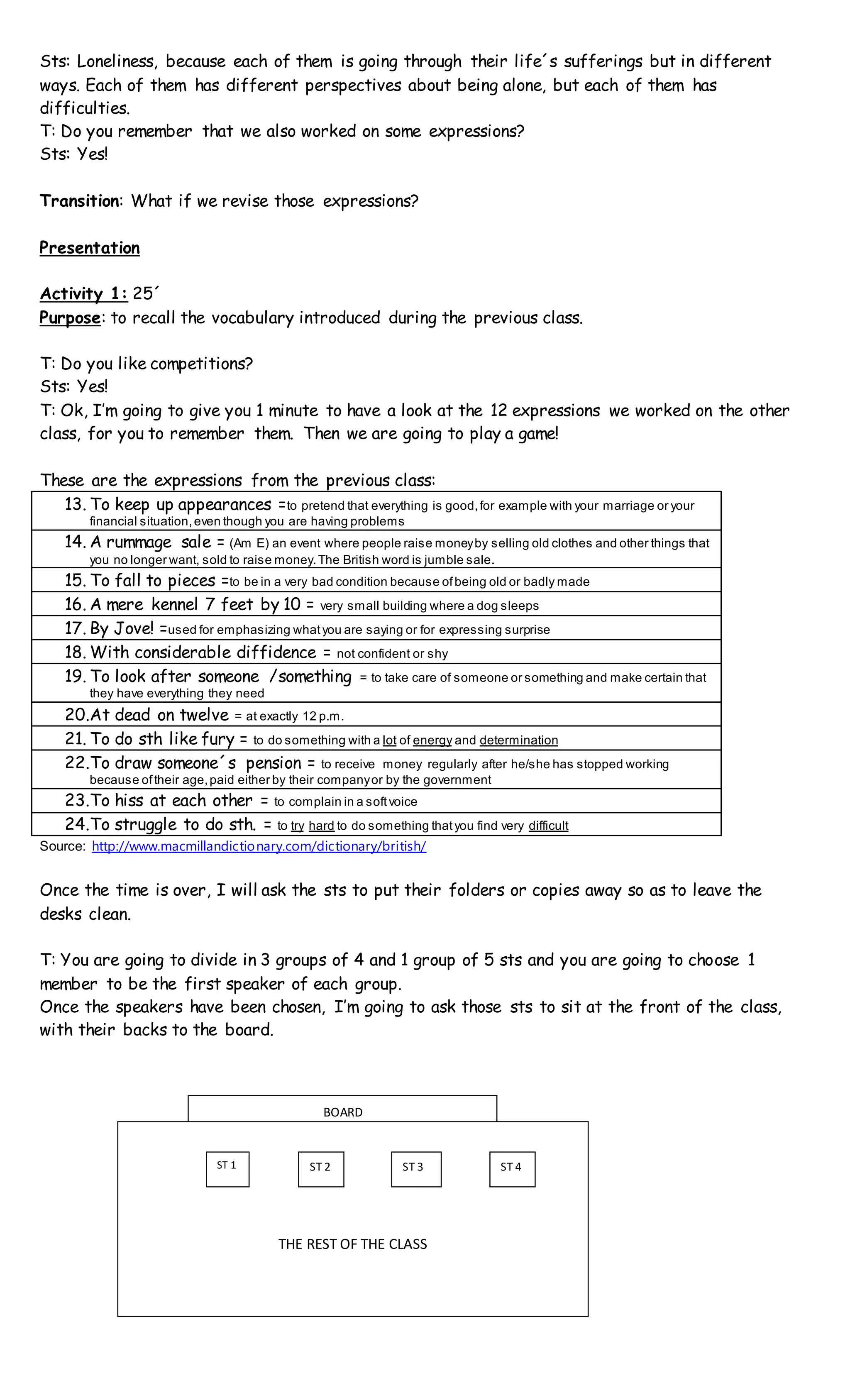 Sts: Loneliness, because each of them is going through their life´s sufferings but in different
ways. Each of them has different perspectives about being alone, but each of them has
difficulties.
T: Do you remember that we also worked on some expressions?
Sts: Yes!
Transition: What if we revise those expressions?
Presentation
Activity 1: 25´
Purpose: to recall the vocabulary introduced during the previous class.
T: Do you like competitions?
Sts: Yes!
T: Ok, I’m going to give you 1 minute to have a look at the 12 expressions we worked on the other
class, for you to remember them. Then we are going to play a game!
These are the expressions from the previous class:
13. To keep up appearances =to pretend that everything is good,for example with your marriage or your
financial situation,even though you are having problems
14. A rummage sale = (Am E) an event where people raise moneyby selling old clothes and other things that
you no longer want, sold to raise money.The British word is jumble sale.
15. To fall to pieces =to be in a very bad condition because ofbeing old or badly made
16. A mere kennel 7 feet by 10 = very small building where a dog sleeps
17. By Jove! =used for emphasizing whatyou are saying or for expressing surprise
18. With considerable diffidence = not confident or shy
19. To look after someone /something = to take care of someone or something and make certain that
they have everything they need
20.At dead on twelve = at exactly 12 p.m.
21. To do sth like fury = to do something with a lot of energy and determination
22.To draw someone´s pension = to receive money regularly after he/she has stopped working
because oftheir age,paid either by their companyor by the government
23.To hiss at each other = to complain in a softvoice
24.To struggle to do sth. = to try hard to do something thatyou find very difficult
Source: http://www.macmillandictionary.com/dictionary/british/
Once the time is over, I will ask the sts to put their folders or copies away so as to leave the
desks clean.
T: You are going to divide in 3 groups of 4 and 1 group of 5 sts and you are going to choose 1
member to be the first speaker of each group.
Once the speakers have been chosen, I’m going to ask those sts to sit at the front of the class,
with their backs to the board.
THE REST OF THE CLASS
ST 1 ST 2 ST 3 ST 4
BOARD
 