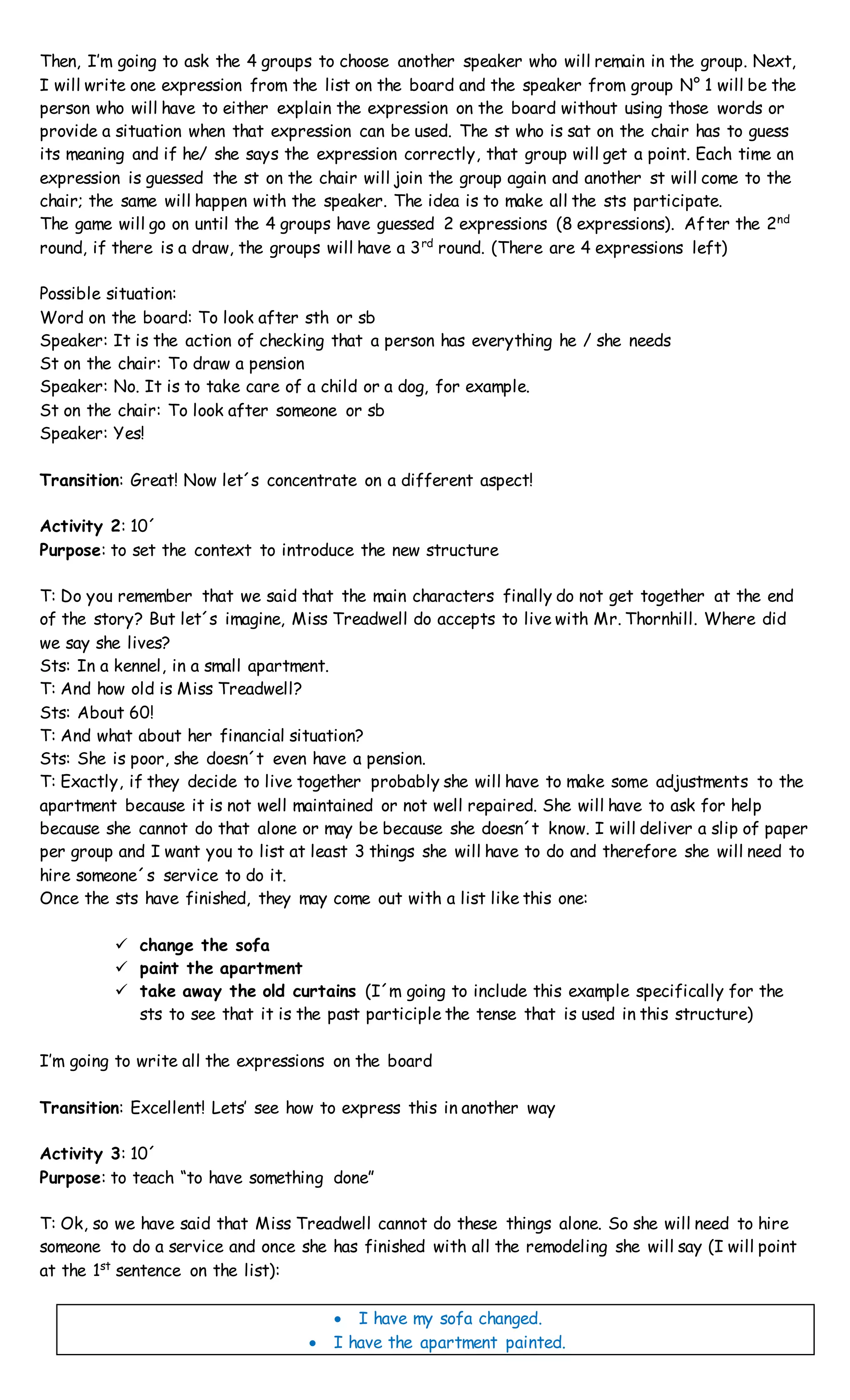 Then, I’m going to ask the 4 groups to choose another speaker who will remain in the group. Next,
I will write one expression from the list on the board and the speaker from group N° 1 will be the
person who will have to either explain the expression on the board without using those words or
provide a situation when that expression can be used. The st who is sat on the chair has to guess
its meaning and if he/ she says the expression correctly, that group will get a point. Each time an
expression is guessed the st on the chair will join the group again and another st will come to the
chair; the same will happen with the speaker. The idea is to make all the sts participate.
The game will go on until the 4 groups have guessed 2 expressions (8 expressions). After the 2nd
round, if there is a draw, the groups will have a 3rd
round. (There are 4 expressions left)
Possible situation:
Word on the board: To look after sth or sb
Speaker: It is the action of checking that a person has everything he / she needs
St on the chair: To draw a pension
Speaker: No. It is to take care of a child or a dog, for example.
St on the chair: To look after someone or sb
Speaker: Yes!
Transition: Great! Now let´s concentrate on a different aspect!
Activity 2: 10´
Purpose: to set the context to introduce the new structure
T: Do you remember that we said that the main characters finally do not get together at the end
of the story? But let´s imagine, Miss Treadwell do accepts to live with Mr. Thornhill. Where did
we say she lives?
Sts: In a kennel, in a small apartment.
T: And how old is Miss Treadwell?
Sts: About 60!
T: And what about her financial situation?
Sts: She is poor, she doesn´t even have a pension.
T: Exactly, if they decide to live together probably she will have to make some adjustments to the
apartment because it is not well maintained or not well repaired. She will have to ask for help
because she cannot do that alone or may be because she doesn´t know. I will deliver a slip of paper
per group and I want you to list at least 3 things she will have to do and therefore she will need to
hire someone´s service to do it.
Once the sts have finished, they may come out with a list like this one:
 change the sofa
 paint the apartment
 take away the old curtains (I´m going to include this example specifically for the
sts to see that it is the past participle the tense that is used in this structure)
I’m going to write all the expressions on the board
Transition: Excellent! Lets’ see how to express this in another way
Activity 3: 10´
Purpose: to teach “to have something done”
T: Ok, so we have said that Miss Treadwell cannot do these things alone. So she will need to hire
someone to do a service and once she has finished with all the remodeling she will say (I will point
at the 1st
sentence on the list):
 I have my sofa changed.
 I have the apartment painted.
 
