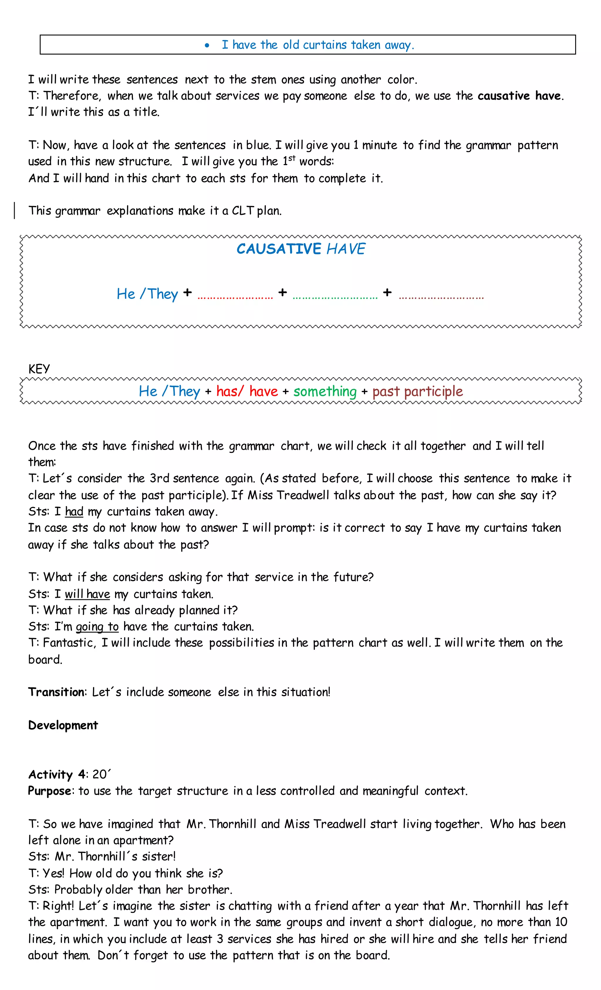  I have the old curtains taken away.
I will write these sentences next to the stem ones using another color.
T: Therefore, when we talk about services we pay someone else to do, we use the causative have.
I´ll write this as a title.
T: Now, have a look at the sentences in blue. I will give you 1 minute to find the grammar pattern
used in this new structure. I will give you the 1st
words:
And I will hand in this chart to each sts for them to complete it.
This grammar explanations make it a CLT plan.
CAUSATIVE HAVE
He /They + …………………… + ……………………… + ………………………
KEY
He /They + has/ have + something + past participle
Once the sts have finished with the grammar chart, we will check it all together and I will tell
them:
T: Let´s consider the 3rd sentence again. (As stated before, I will choose this sentence to make it
clear the use of the past participle). If Miss Treadwell talks about the past, how can she say it?
Sts: I had my curtains taken away.
In case sts do not know how to answer I will prompt: is it correct to say I have my curtains taken
away if she talks about the past?
T: What if she considers asking for that service in the future?
Sts: I will have my curtains taken.
T: What if she has already planned it?
Sts: I’m going to have the curtains taken.
T: Fantastic, I will include these possibilities in the pattern chart as well. I will write them on the
board.
Transition: Let´s include someone else in this situation!
Development
Activity 4: 20´
Purpose: to use the target structure in a less controlled and meaningful context.
T: So we have imagined that Mr. Thornhill and Miss Treadwell start living together. Who has been
left alone in an apartment?
Sts: Mr. Thornhill´s sister!
T: Yes! How old do you think she is?
Sts: Probably older than her brother.
T: Right! Let´s imagine the sister is chatting with a friend after a year that Mr. Thornhill has left
the apartment. I want you to work in the same groups and invent a short dialogue, no more than 10
lines, in which you include at least 3 services she has hired or she will hire and she tells her friend
about them. Don´t forget to use the pattern that is on the board.
 