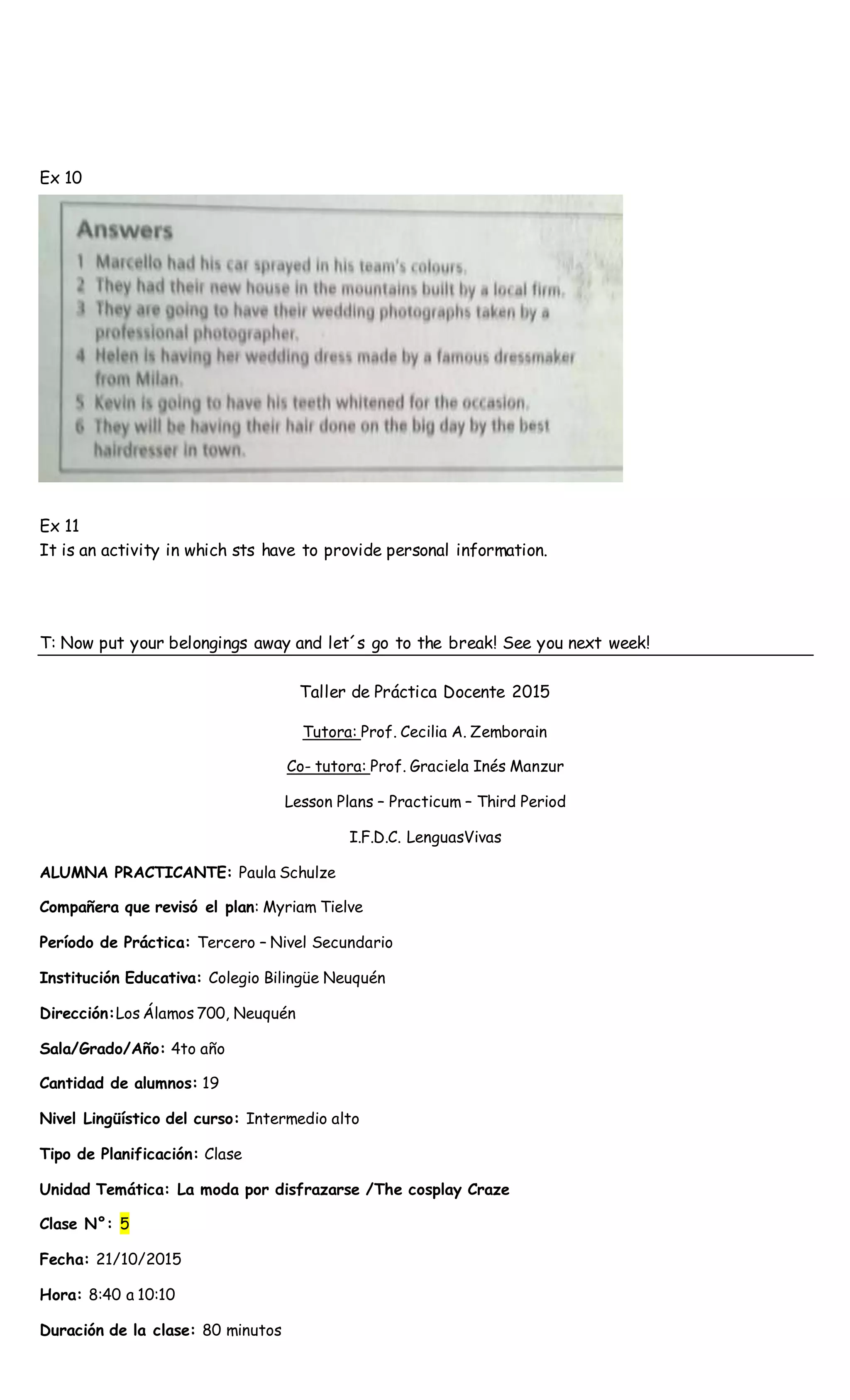 Ex 10
Ex 11
It is an activity in which sts have to provide personal information.
T: Now put your belongings away and let´s go to the break! See you next week!
Taller de Práctica Docente 2015
Tutora: Prof. Cecilia A. Zemborain
Co- tutora: Prof. Graciela Inés Manzur
Lesson Plans – Practicum – Third Period
I.F.D.C. LenguasVivas
ALUMNA PRACTICANTE: Paula Schulze
Compañera que revisó el plan: Myriam Tielve
Período de Práctica: Tercero – Nivel Secundario
Institución Educativa: Colegio Bilingüe Neuquén
Dirección:Los Álamos 700, Neuquén
Sala/Grado/Año: 4to año
Cantidad de alumnos: 19
Nivel Lingüístico del curso: Intermedio alto
Tipo de Planificación: Clase
Unidad Temática: La moda por disfrazarse /The cosplay Craze
Clase N°: 5
Fecha: 21/10/2015
Hora: 8:40 a 10:10
Duración de la clase: 80 minutos
 