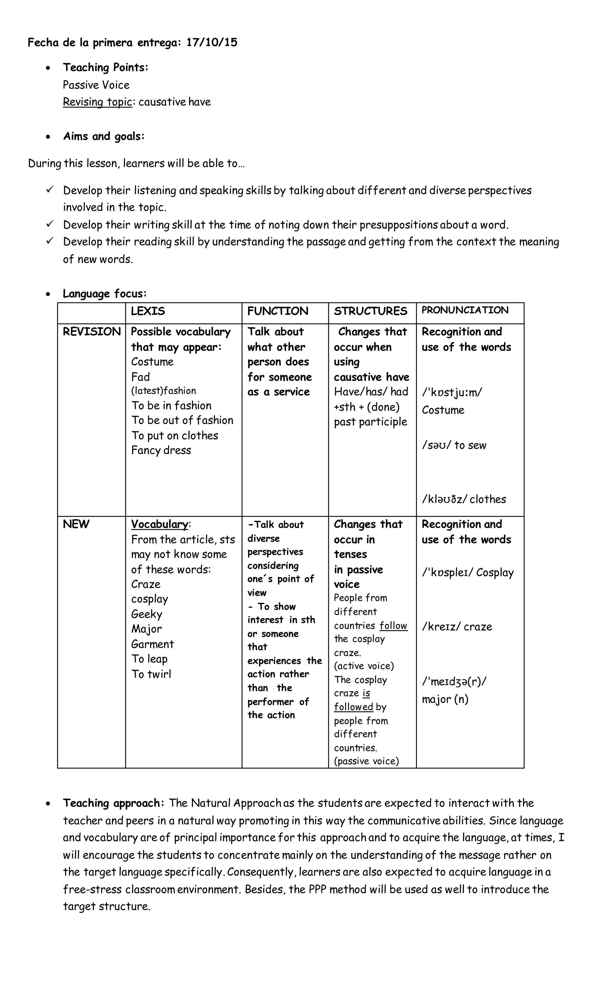 Fecha de la primera entrega: 17/10/15
 Teaching Points:
Passive Voice
Revising topic: causative have
 Aims and goals:
During this lesson, learners will be able to…
 Develop their listening and speaking skills by talking about different and diverse perspectives
involved in the topic.
 Develop their writing skill at the time of noting down their presuppositions about a word.
 Develop their reading skill by understanding the passage and getting from the context the meaning
of new words.
 Language focus:
LEXIS FUNCTION STRUCTURES PRONUNCIATION
REVISION Possible vocabulary
that may appear:
Costume
Fad
(latest)fashion
To be in fashion
To be out of fashion
To put on clothes
Fancy dress
Talk about
what other
person does
for someone
as a service
Changes that
occur when
using
causative have
Have/has/ had
+sth + (done)
past participle
Recognition and
use of the words
/ˈkɒstjuːm/
Costume
/səʊ/ to sew
/kləʊðz/ clothes
NEW Vocabulary:
From the article, sts
may not know some
of these words:
Craze
cosplay
Geeky
Major
Garment
To leap
To twirl
-Talk about
diverse
perspectives
considering
one´s point of
view
- To show
interest in sth
or someone
that
experiences the
action rather
than the
performer of
the action
Changes that
occur in
tenses
in passive
voice
People from
different
countries follow
the cosplay
craze.
(active voice)
The cosplay
craze is
followed by
people from
different
countries.
(passive voice)
Recognition and
use of the words
/ˈkɒspleɪ/ Cosplay
/kreɪz/ craze
/ˈmeɪdʒə(r)/
major (n)
 Teaching approach: The Natural Approach as the students are expected to interact with the
teacher and peers in a natural way promoting in this way the communicative abilities. Since language
and vocabulary are of principal importance for this approach and to acquire the language, at times, I
will encourage the students to concentrate mainly on the understanding of the message rather on
the target language specifically. Consequently, learners are also expected to acquire language in a
free-stress classroom environment. Besides, the PPP method will be used as well to introduce the
target structure.
 