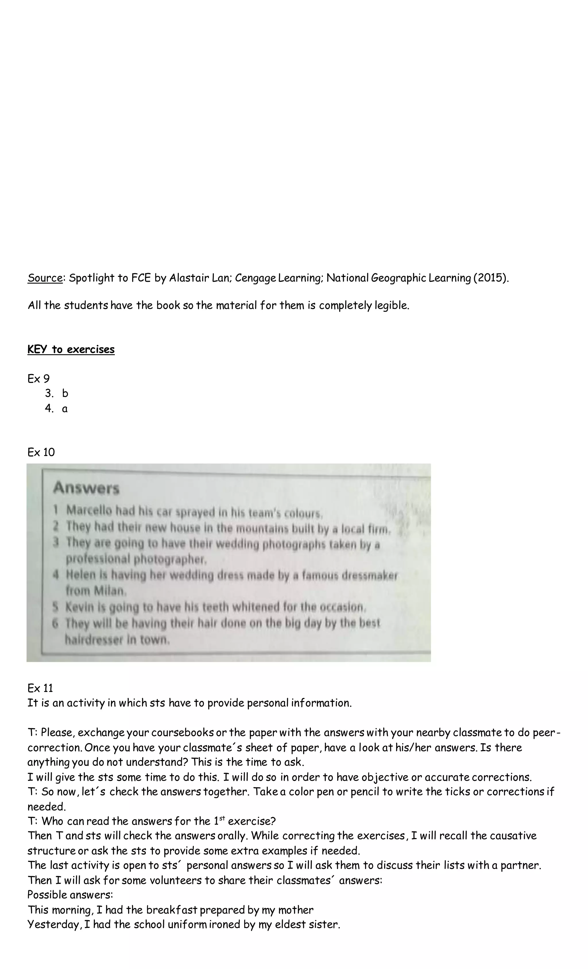 Source: Spotlight to FCE by Alastair Lan; Cengage Learning; National Geographic Learning (2015).
All the students have the book so the material for them is completely legible.
KEY to exercises
Ex 9
3. b
4. a
Ex 10
Ex 11
It is an activity in which sts have to provide personal information.
T: Please, exchange your coursebooks or the paper with the answers with your nearby classmate to do peer-
correction. Once you have your classmate´s sheet of paper, have a look at his/her answers. Is there
anything you do not understand? This is the time to ask.
I will give the sts some time to do this. I will do so in order to have objective or accurate corrections.
T: So now, let´s check the answers together. Take a color pen or pencil to write the ticks or corrections if
needed.
T: Who can read the answers for the 1st
exercise?
Then T and sts will check the answers orally. While correcting the exercises, I will recall the causative
structure or ask the sts to provide some extra examples if needed.
The last activity is open to sts´ personal answers so I will ask them to discuss their lists with a partner.
Then I will ask for some volunteers to share their classmates´ answers:
Possible answers:
This morning, I had the breakfast prepared by my mother
Yesterday, I had the school uniform ironed by my eldest sister.
 