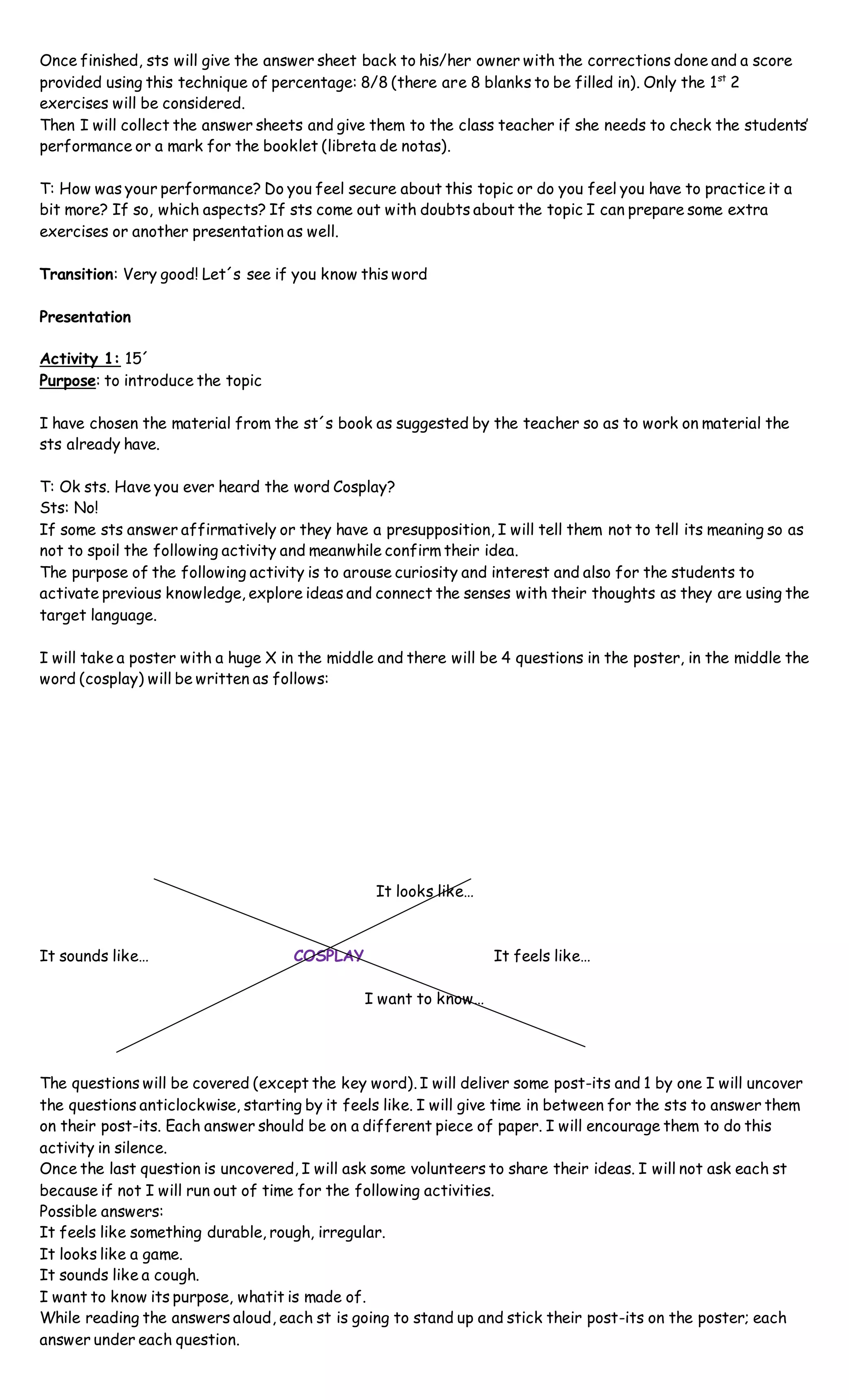 Once finished, sts will give the answer sheet back to his/her owner with the corrections done and a score
provided using this technique of percentage: 8/8 (there are 8 blanks to be filled in). Only the 1st
2
exercises will be considered.
Then I will collect the answer sheets and give them to the class teacher if she needs to check the students’
performance or a mark for the booklet (libreta de notas).
T: How was your performance? Do you feel secure about this topic or do you feel you have to practice it a
bit more? If so, which aspects? If sts come out with doubts about the topic I can prepare some extra
exercises or another presentation as well.
Transition: Very good! Let´s see if you know this word
Presentation
Activity 1: 15´
Purpose: to introduce the topic
I have chosen the material from the st´s book as suggested by the teacher so as to work on material the
sts already have.
T: Ok sts. Have you ever heard the word Cosplay?
Sts: No!
If some sts answer affirmatively or they have a presupposition, I will tell them not to tell its meaning so as
not to spoil the following activity and meanwhile confirm their idea.
The purpose of the following activity is to arouse curiosity and interest and also for the students to
activate previous knowledge, explore ideas and connect the senses with their thoughts as they are using the
target language.
I will take a poster with a huge X in the middle and there will be 4 questions in the poster, in the middle the
word (cosplay) will be written as follows:
It looks like…
It sounds like… COSPLAY It feels like…
I want to know…
The questions will be covered (except the key word). I will deliver some post-its and 1 by one I will uncover
the questions anticlockwise, starting by it feels like. I will give time in between for the sts to answer them
on their post-its. Each answer should be on a different piece of paper. I will encourage them to do this
activity in silence.
Once the last question is uncovered, I will ask some volunteers to share their ideas. I will not ask each st
because if not I will run out of time for the following activities.
Possible answers:
It feels like something durable, rough, irregular.
It looks like a game.
It sounds like a cough.
I want to know its purpose, whatit is made of.
While reading the answers aloud, each st is going to stand up and stick their post-its on the poster; each
answer under each question.
 