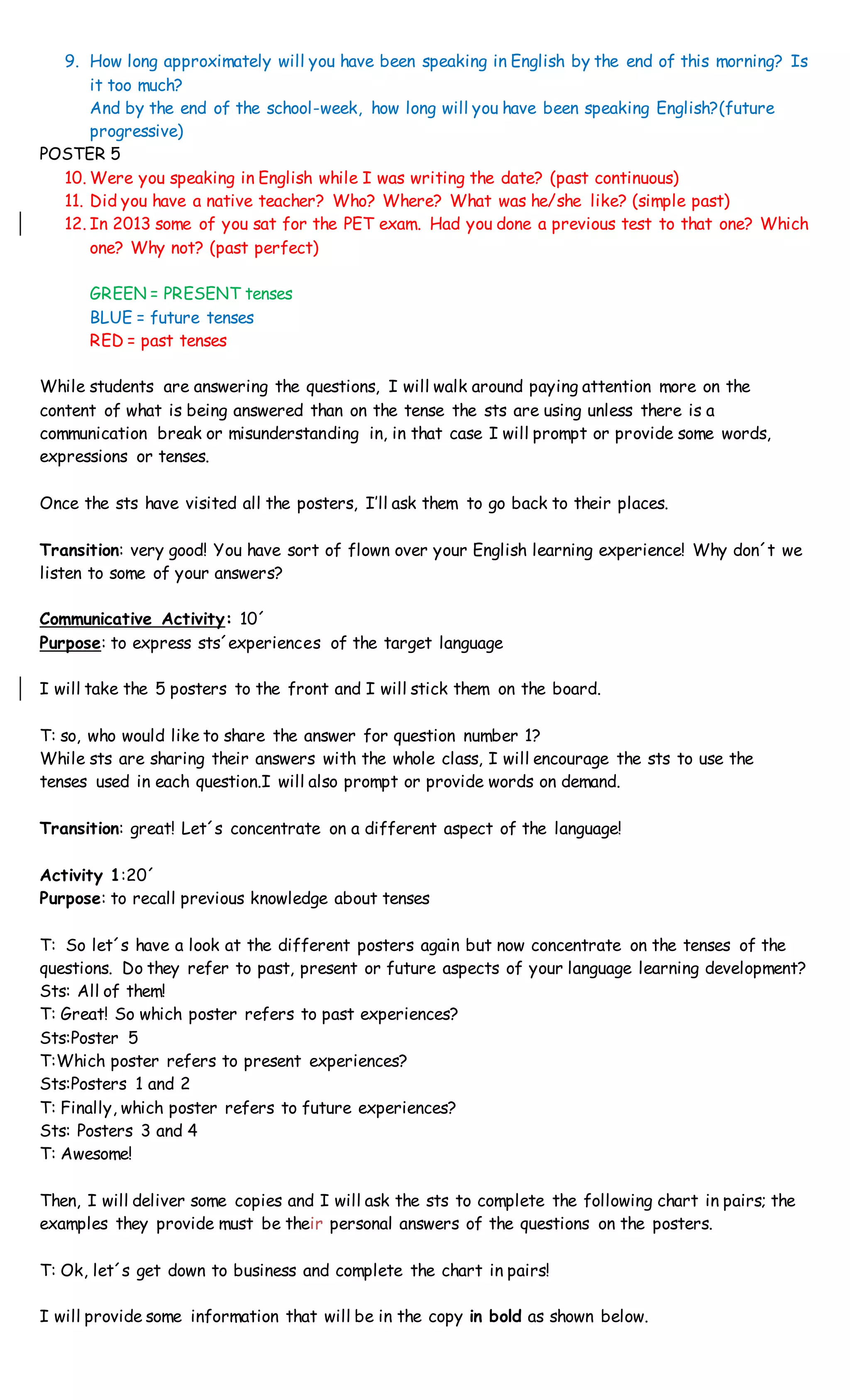 9. How long approximately will you have been speaking in English by the end of this morning? Is
it too much?
And by the end of the school-week, how long will you have been speaking English?(future
progressive)
POSTER 5
10. Were you speaking in English while I was writing the date? (past continuous)
11. Did you have a native teacher? Who? Where? What was he/she like? (simple past)
12. In 2013 some of you sat for the PET exam. Had you done a previous test to that one? Which
one? Why not? (past perfect)
GREEN = PRESENT tenses
BLUE = future tenses
RED = past tenses
While students are answering the questions, I will walk around paying attention more on the
content of what is being answered than on the tense the sts are using unless there is a
communication break or misunderstanding in, in that case I will prompt or provide some words,
expressions or tenses.
Once the sts have visited all the posters, I’ll ask them to go back to their places.
Transition: very good! You have sort of flown over your English learning experience! Why don´t we
listen to some of your answers?
Communicative Activity: 10´
Purpose: to express sts´experiences of the target language
I will take the 5 posters to the front and I will stick them on the board.
T: so, who would like to share the answer for question number 1?
While sts are sharing their answers with the whole class, I will encourage the sts to use the
tenses used in each question.I will also prompt or provide words on demand.
Transition: great! Let´s concentrate on a different aspect of the language!
Activity 1:20´
Purpose: to recall previous knowledge about tenses
T: So let´s have a look at the different posters again but now concentrate on the tenses of the
questions. Do they refer to past, present or future aspects of your language learning development?
Sts: All of them!
T: Great! So which poster refers to past experiences?
Sts:Poster 5
T:Which poster refers to present experiences?
Sts:Posters 1 and 2
T: Finally, which poster refers to future experiences?
Sts: Posters 3 and 4
T: Awesome!
Then, I will deliver some copies and I will ask the sts to complete the following chart in pairs; the
examples they provide must be their personal answers of the questions on the posters.
T: Ok, let´s get down to business and complete the chart in pairs!
I will provide some information that will be in the copy in bold as shown below.
 