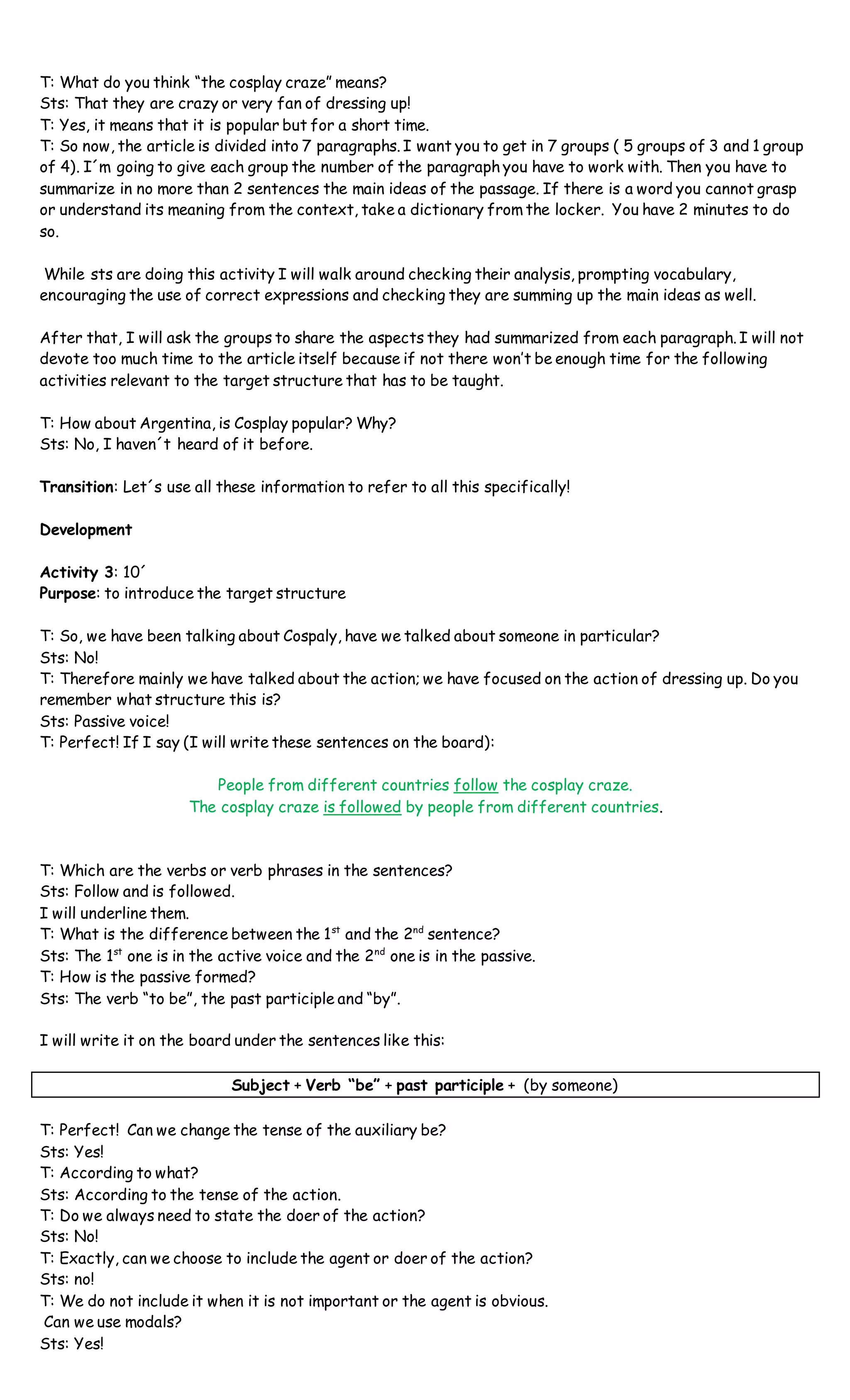 T: What do you think “the cosplay craze” means?
Sts: That they are crazy or very fan of dressing up!
T: Yes, it means that it is popular but for a short time.
T: So now, the article is divided into 7 paragraphs. I want you to get in 7 groups ( 5 groups of 3 and 1 group
of 4). I´m going to give each group the number of the paragraph you have to work with. Then you have to
summarize in no more than 2 sentences the main ideas of the passage. If there is a word you cannot grasp
or understand its meaning from the context, take a dictionary from the locker. You have 2 minutes to do
so.
While sts are doing this activity I will walk around checking their analysis, prompting vocabulary,
encouraging the use of correct expressions and checking they are summing up the main ideas as well.
After that, I will ask the groups to share the aspects they had summarized from each paragraph. I will not
devote too much time to the article itself because if not there won’t be enough time for the following
activities relevant to the target structure that has to be taught.
T: How about Argentina, is Cosplay popular? Why?
Sts: No, I haven´t heard of it before.
Transition: Let´s use all these information to refer to all this specifically!
Development
Activity 3: 10´
Purpose: to introduce the target structure
T: So, we have been talking about Cospaly, have we talked about someone in particular?
Sts: No!
T: Therefore mainly we have talked about the action; we have focused on the action of dressing up. Do you
remember what structure this is?
Sts: Passive voice!
T: Perfect! If I say (I will write these sentences on the board):
People from different countries follow the cosplay craze.
The cosplay craze is followed by people from different countries.
T: Which are the verbs or verb phrases in the sentences?
Sts: Follow and is followed.
I will underline them.
T: What is the difference between the 1st
and the 2nd
sentence?
Sts: The 1st
one is in the active voice and the 2nd
one is in the passive.
T: How is the passive formed?
Sts: The verb “to be”, the past participle and “by”.
I will write it on the board under the sentences like this:
Subject + Verb “be” + past participle + (by someone)
T: Perfect! Can we change the tense of the auxiliary be?
Sts: Yes!
T: According to what?
Sts: According to the tense of the action.
T: Do we always need to state the doer of the action?
Sts: No!
T: Exactly, can we choose to include the agent or doer of the action?
Sts: no!
T: We do not include it when it is not important or the agent is obvious.
Can we use modals?
Sts: Yes!
 