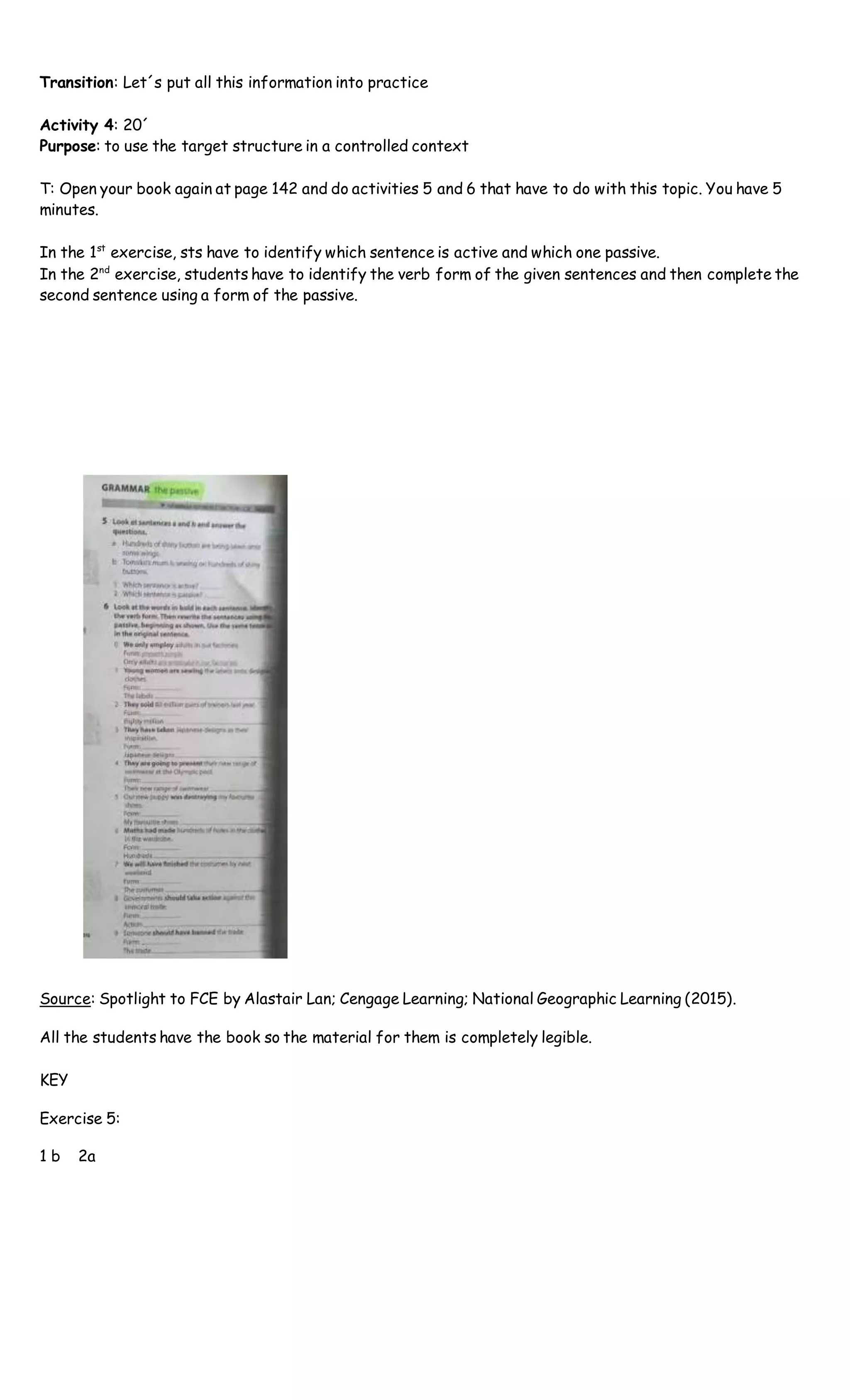 Transition: Let´s put all this information into practice
Activity 4: 20´
Purpose: to use the target structure in a controlled context
T: Open your book again at page 142 and do activities 5 and 6 that have to do with this topic. You have 5
minutes.
In the 1st
exercise, sts have to identify which sentence is active and which one passive.
In the 2nd
exercise, students have to identify the verb form of the given sentences and then complete the
second sentence using a form of the passive.
Source: Spotlight to FCE by Alastair Lan; Cengage Learning; National Geographic Learning (2015).
All the students have the book so the material for them is completely legible.
KEY
Exercise 5:
1 b 2a
 