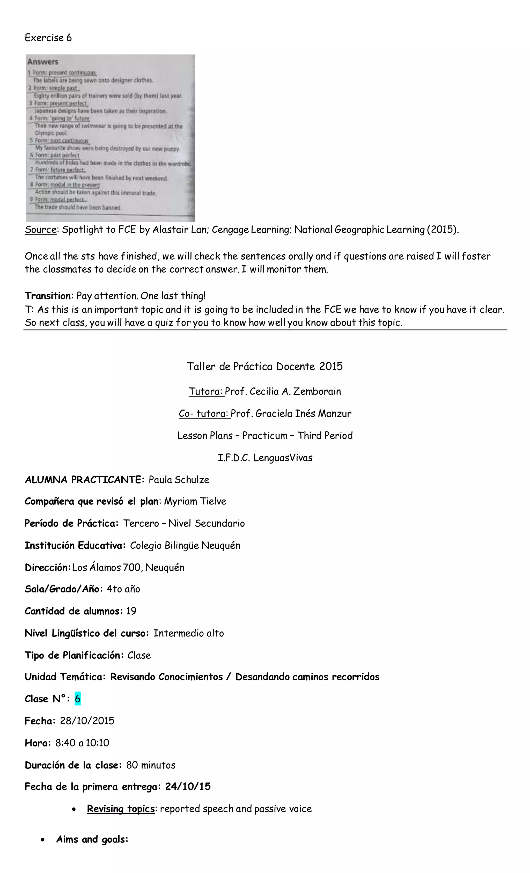 Exercise 6
Source: Spotlight to FCE by Alastair Lan; Cengage Learning; National Geographic Learning (2015).
Once all the sts have finished, we will check the sentences orally and if questions are raised I will foster
the classmates to decide on the correct answer. I will monitor them.
Transition: Pay attention. One last thing!
T: As this is an important topic and it is going to be included in the FCE we have to know if you have it clear.
So next class, you will have a quiz for you to know how well you know about this topic.
Taller de Práctica Docente 2015
Tutora: Prof. Cecilia A. Zemborain
Co- tutora: Prof. Graciela Inés Manzur
Lesson Plans – Practicum – Third Period
I.F.D.C. LenguasVivas
ALUMNA PRACTICANTE: Paula Schulze
Compañera que revisó el plan: Myriam Tielve
Período de Práctica: Tercero – Nivel Secundario
Institución Educativa: Colegio Bilingüe Neuquén
Dirección:Los Álamos 700, Neuquén
Sala/Grado/Año: 4to año
Cantidad de alumnos: 19
Nivel Lingüístico del curso: Intermedio alto
Tipo de Planificación: Clase
Unidad Temática: Revisando Conocimientos / Desandando caminos recorridos
Clase N°: 6
Fecha: 28/10/2015
Hora: 8:40 a 10:10
Duración de la clase: 80 minutos
Fecha de la primera entrega: 24/10/15
 Revising topics: reported speech and passive voice
 Aims and goals:
 