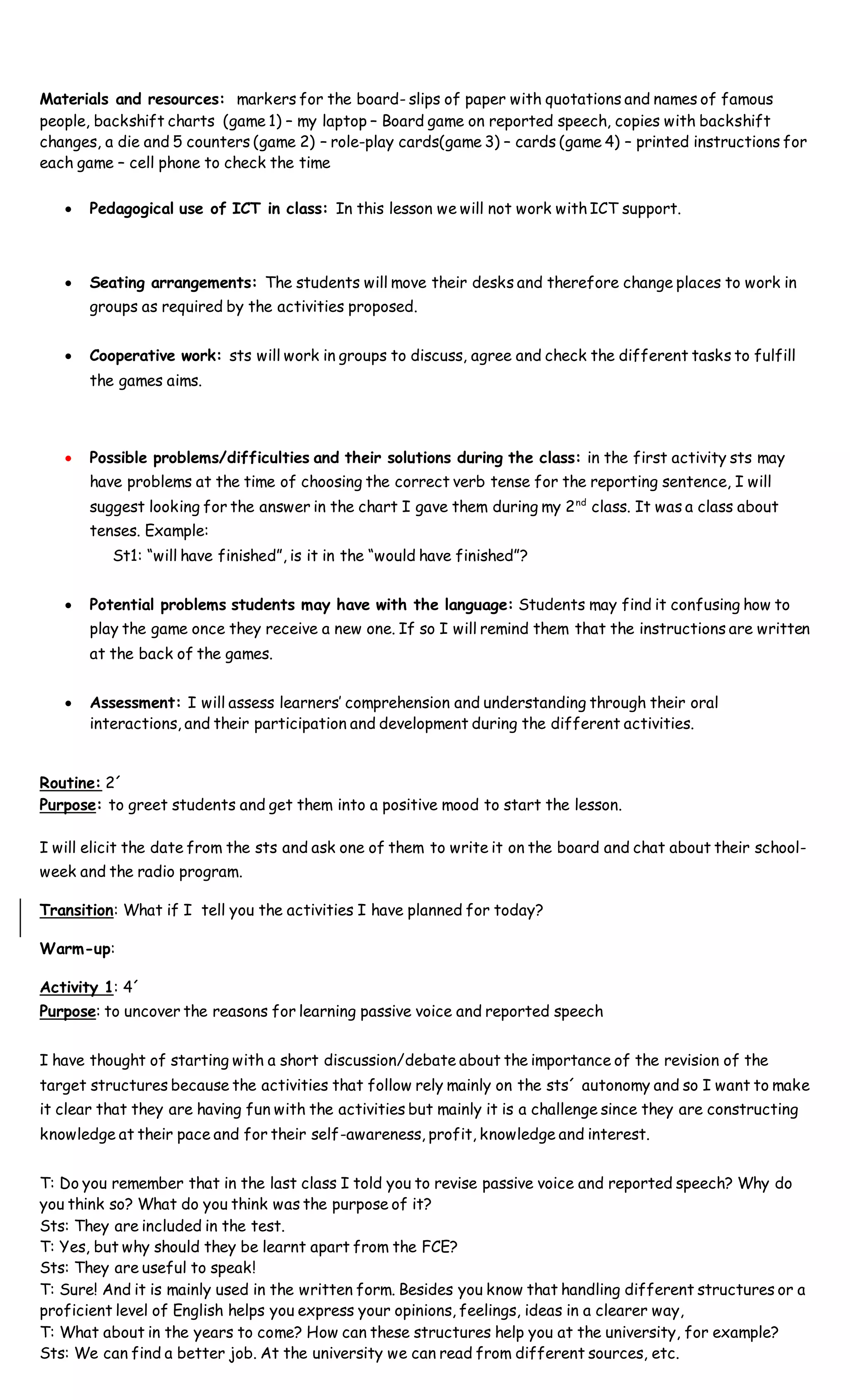 Materials and resources: markers for the board- slips of paper with quotations and names of famous
people, backshift charts (game 1) – my laptop – Board game on reported speech, copies with backshift
changes, a die and 5 counters (game 2) – role-play cards(game 3) – cards (game 4) – printed instructions for
each game – cell phone to check the time
 Pedagogical use of ICT in class: In this lesson we will not work with ICT support.
 Seating arrangements: The students will move their desks and therefore change places to work in
groups as required by the activities proposed.
 Cooperative work: sts will work in groups to discuss, agree and check the different tasks to fulfill
the games aims.
 Possible problems/difficulties and their solutions during the class: in the first activity sts may
have problems at the time of choosing the correct verb tense for the reporting sentence, I will
suggest looking for the answer in the chart I gave them during my 2nd
class. It was a class about
tenses. Example:
St1: “will have finished”, is it in the “would have finished”?
 Potential problems students may have with the language: Students may find it confusing how to
play the game once they receive a new one. If so I will remind them that the instructions are written
at the back of the games.
 Assessment: I will assess learners’ comprehension and understanding through their oral
interactions, and their participation and development during the different activities.
Routine: 2´
Purpose: to greet students and get them into a positive mood to start the lesson.
I will elicit the date from the sts and ask one of them to write it on the board and chat about their school-
week and the radio program.
Transition: What if I tell you the activities I have planned for today?
Warm-up:
Activity 1: 4´
Purpose: to uncover the reasons for learning passive voice and reported speech
I have thought of starting with a short discussion/debate about the importance of the revision of the
target structures because the activities that follow rely mainly on the sts´ autonomy and so I want to make
it clear that they are having fun with the activities but mainly it is a challenge since they are constructing
knowledge at their pace and for their self-awareness, profit, knowledge and interest.
T: Do you remember that in the last class I told you to revise passive voice and reported speech? Why do
you think so? What do you think was the purpose of it?
Sts: They are included in the test.
T: Yes, but why should they be learnt apart from the FCE?
Sts: They are useful to speak!
T: Sure! And it is mainly used in the written form. Besides you know that handling different structures or a
proficient level of English helps you express your opinions, feelings, ideas in a clearer way,
T: What about in the years to come? How can these structures help you at the university, for example?
Sts: We can find a better job. At the university we can read from different sources, etc.
 
