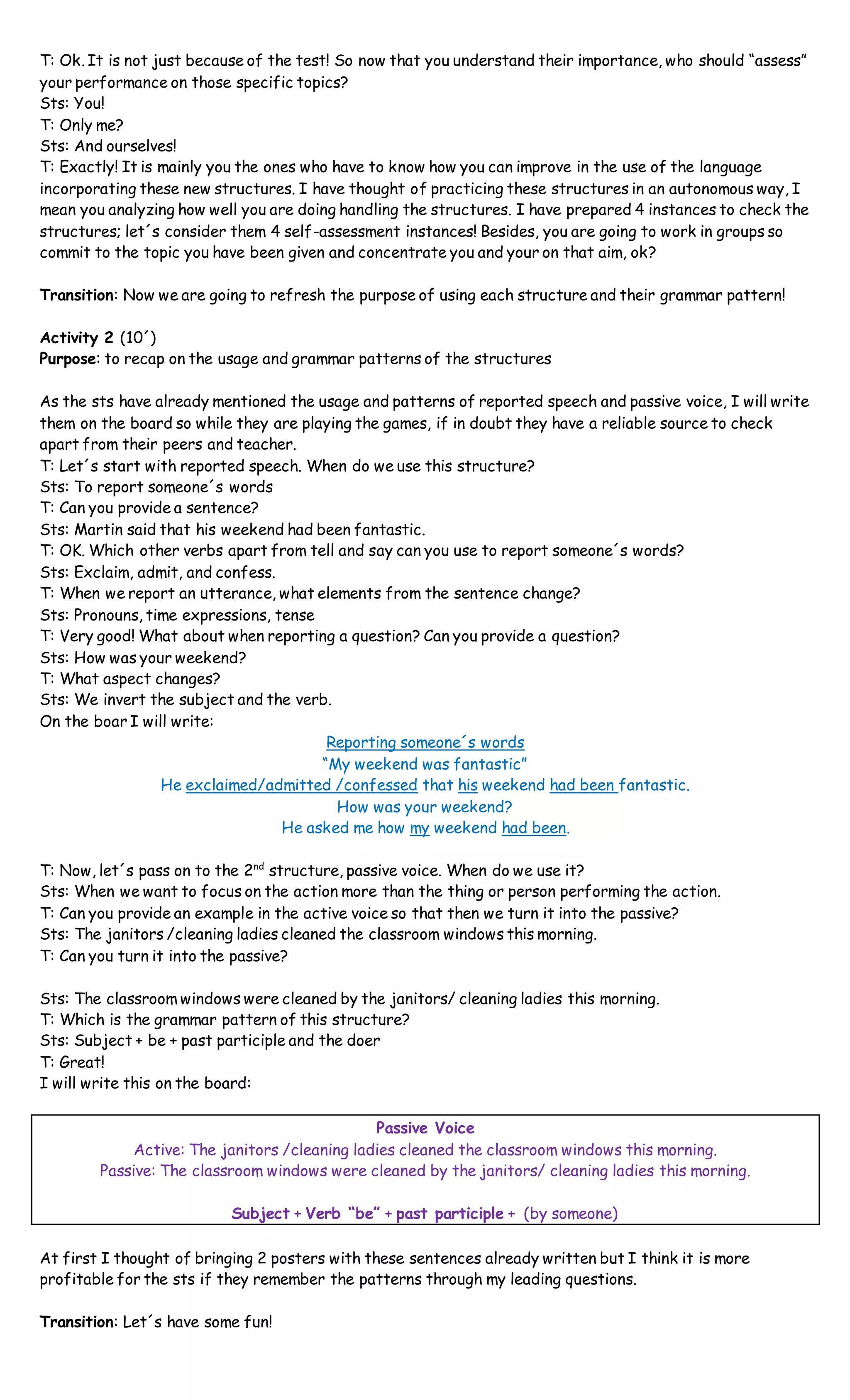 T: Ok. It is not just because of the test! So now that you understand their importance, who should “assess”
your performance on those specific topics?
Sts: You!
T: Only me?
Sts: And ourselves!
T: Exactly! It is mainly you the ones who have to know how you can improve in the use of the language
incorporating these new structures. I have thought of practicing these structures in an autonomous way, I
mean you analyzing how well you are doing handling the structures. I have prepared 4 instances to check the
structures; let´s consider them 4 self-assessment instances! Besides, you are going to work in groups so
commit to the topic you have been given and concentrate you and your on that aim, ok?
Transition: Now we are going to refresh the purpose of using each structure and their grammar pattern!
Activity 2 (10´)
Purpose: to recap on the usage and grammar patterns of the structures
As the sts have already mentioned the usage and patterns of reported speech and passive voice, I will write
them on the board so while they are playing the games, if in doubt they have a reliable source to check
apart from their peers and teacher.
T: Let´s start with reported speech. When do we use this structure?
Sts: To report someone´s words
T: Can you provide a sentence?
Sts: Martin said that his weekend had been fantastic.
T: OK. Which other verbs apart from tell and say can you use to report someone´s words?
Sts: Exclaim, admit, and confess.
T: When we report an utterance, what elements from the sentence change?
Sts: Pronouns, time expressions, tense
T: Very good! What about when reporting a question? Can you provide a question?
Sts: How was your weekend?
T: What aspect changes?
Sts: We invert the subject and the verb.
On the boar I will write:
Reporting someone´s words
“My weekend was fantastic”
He exclaimed/admitted /confessed that his weekend had been fantastic.
How was your weekend?
He asked me how my weekend had been.
T: Now, let´s pass on to the 2nd
structure, passive voice. When do we use it?
Sts: When we want to focus on the action more than the thing or person performing the action.
T: Can you provide an example in the active voice so that then we turn it into the passive?
Sts: The janitors /cleaning ladies cleaned the classroom windows this morning.
T: Can you turn it into the passive?
Sts: The classroom windows were cleaned by the janitors/ cleaning ladies this morning.
T: Which is the grammar pattern of this structure?
Sts: Subject + be + past participle and the doer
T: Great!
I will write this on the board:
Passive Voice
Active: The janitors /cleaning ladies cleaned the classroom windows this morning.
Passive: The classroom windows were cleaned by the janitors/ cleaning ladies this morning.
Subject + Verb “be” + past participle + (by someone)
At first I thought of bringing 2 posters with these sentences already written but I think it is more
profitable for the sts if they remember the patterns through my leading questions.
Transition: Let´s have some fun!
 