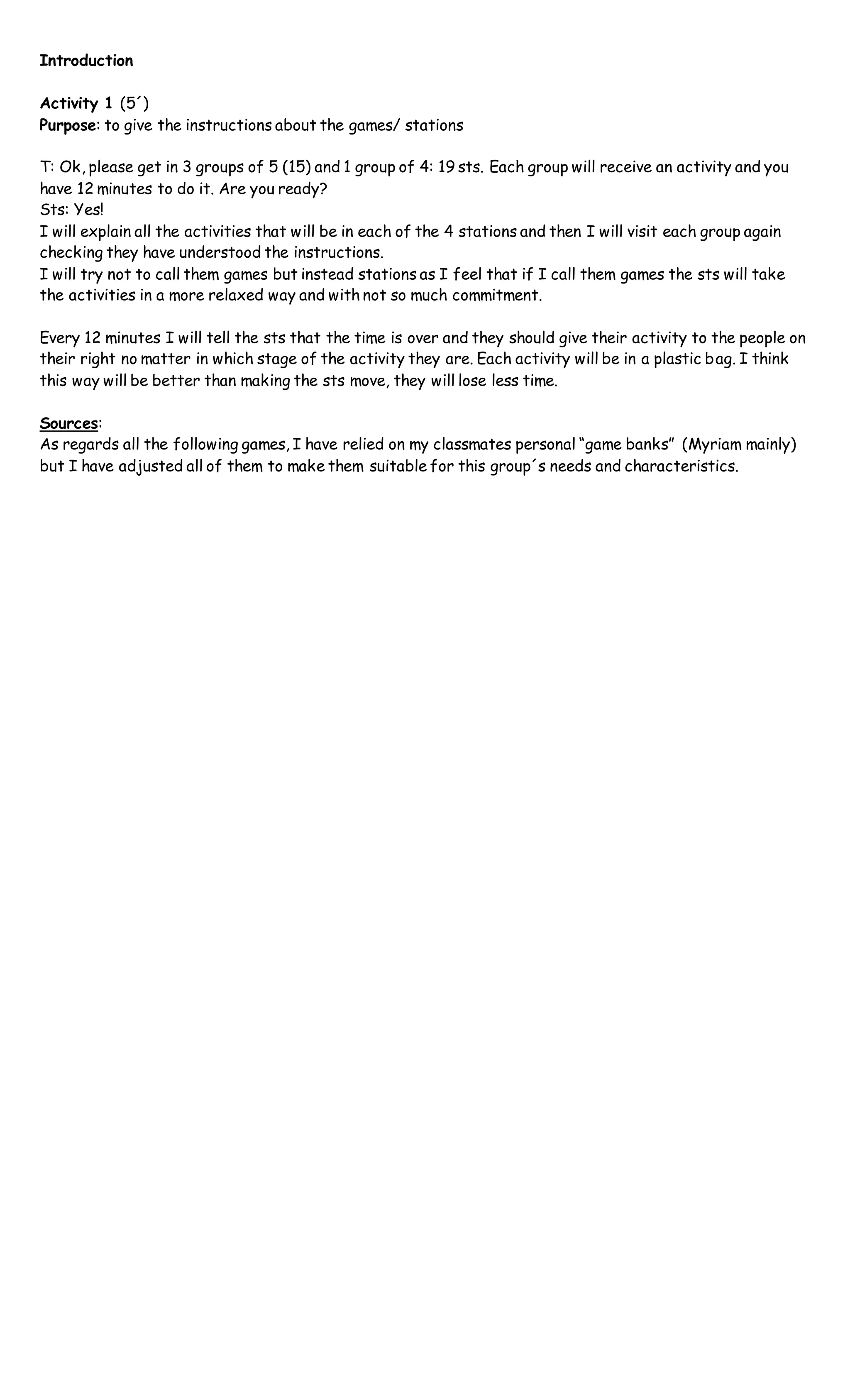 Introduction
Activity 1 (5´)
Purpose: to give the instructions about the games/ stations
T: Ok, please get in 3 groups of 5 (15) and 1 group of 4: 19 sts. Each group will receive an activity and you
have 12 minutes to do it. Are you ready?
Sts: Yes!
I will explain all the activities that will be in each of the 4 stations and then I will visit each group again
checking they have understood the instructions.
I will try not to call them games but instead stations as I feel that if I call them games the sts will take
the activities in a more relaxed way and with not so much commitment.
Every 12 minutes I will tell the sts that the time is over and they should give their activity to the people on
their right no matter in which stage of the activity they are. Each activity will be in a plastic bag. I think
this way will be better than making the sts move, they will lose less time.
Sources:
As regards all the following games, I have relied on my classmates personal “game banks” (Myriam mainly)
but I have adjusted all of them to make them suitable for this group´s needs and characteristics.
 