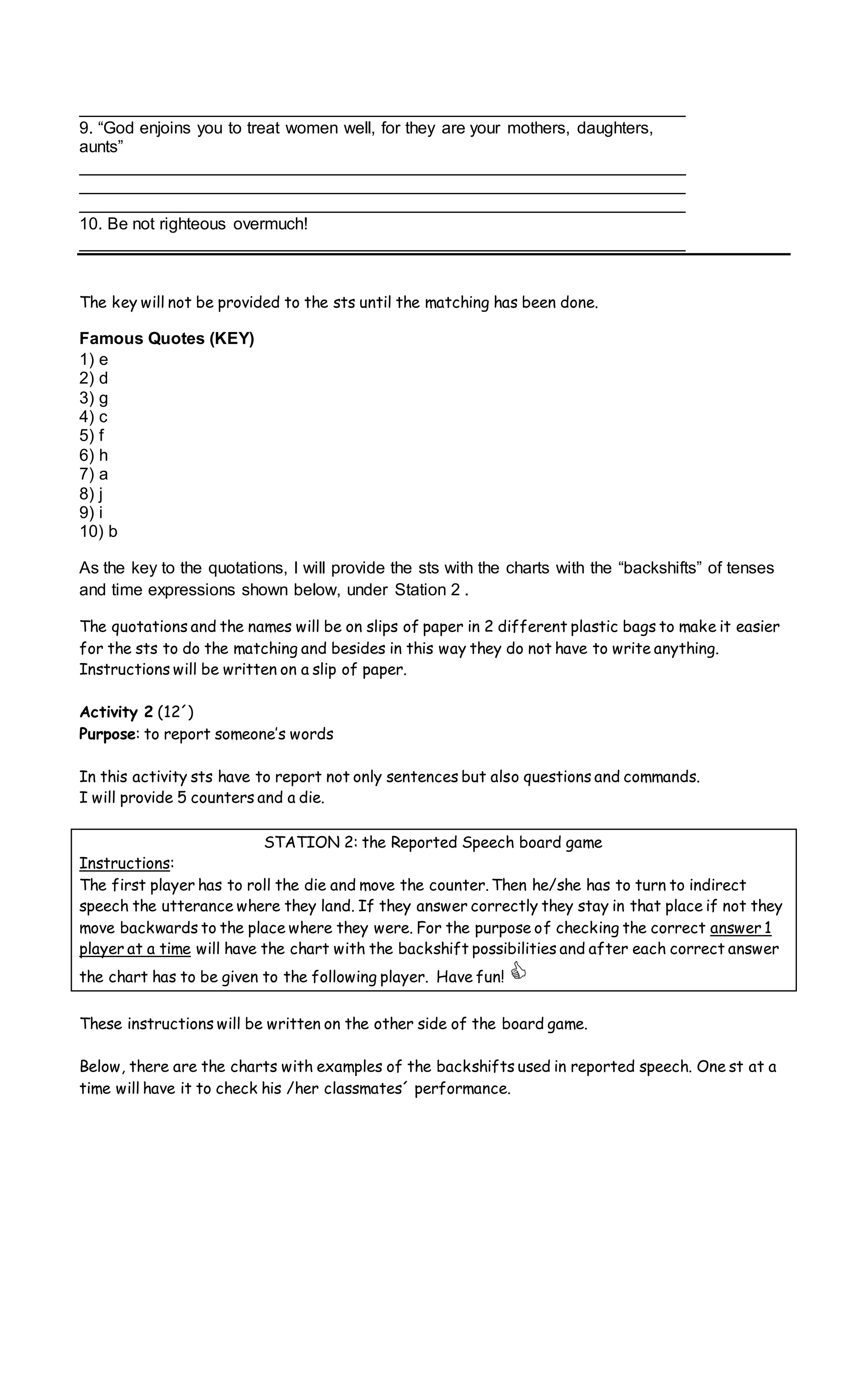 _________________________________________________________________
9. “God enjoins you to treat women well, for they are your mothers, daughters,
aunts”
_________________________________________________________________
_________________________________________________________________
_________________________________________________________________
10. Be not righteous overmuch!
_________________________________________________________________
The key will not be provided to the sts until the matching has been done.
Famous Quotes (KEY)
1) e
2) d
3) g
4) c
5) f
6) h
7) a
8) j
9) i
10) b
As the key to the quotations, I will provide the sts with the charts with the “backshifts” of tenses
and time expressions shown below, under Station 2 .
The quotations and the names will be on slips of paper in 2 different plastic bags to make it easier
for the sts to do the matching and besides in this way they do not have to write anything.
Instructions will be written on a slip of paper.
Activity 2 (12´)
Purpose: to report someone’s words
In this activity sts have to report not only sentences but also questions and commands.
I will provide 5 counters and a die.
STATION 2: the Reported Speech board game
Instructions:
The first player has to roll the die and move the counter. Then he/she has to turn to indirect
speech the utterance where they land. If they answer correctly they stay in that place if not they
move backwards to the place where they were. For the purpose of checking the correct answer 1
player at a time will have the chart with the backshift possibilities and after each correct answer
the chart has to be given to the following player. Have fun! 
These instructions will be written on the other side of the board game.
Below, there are the charts with examples of the backshifts used in reported speech. One st at a
time will have it to check his /her classmates´ performance.
 