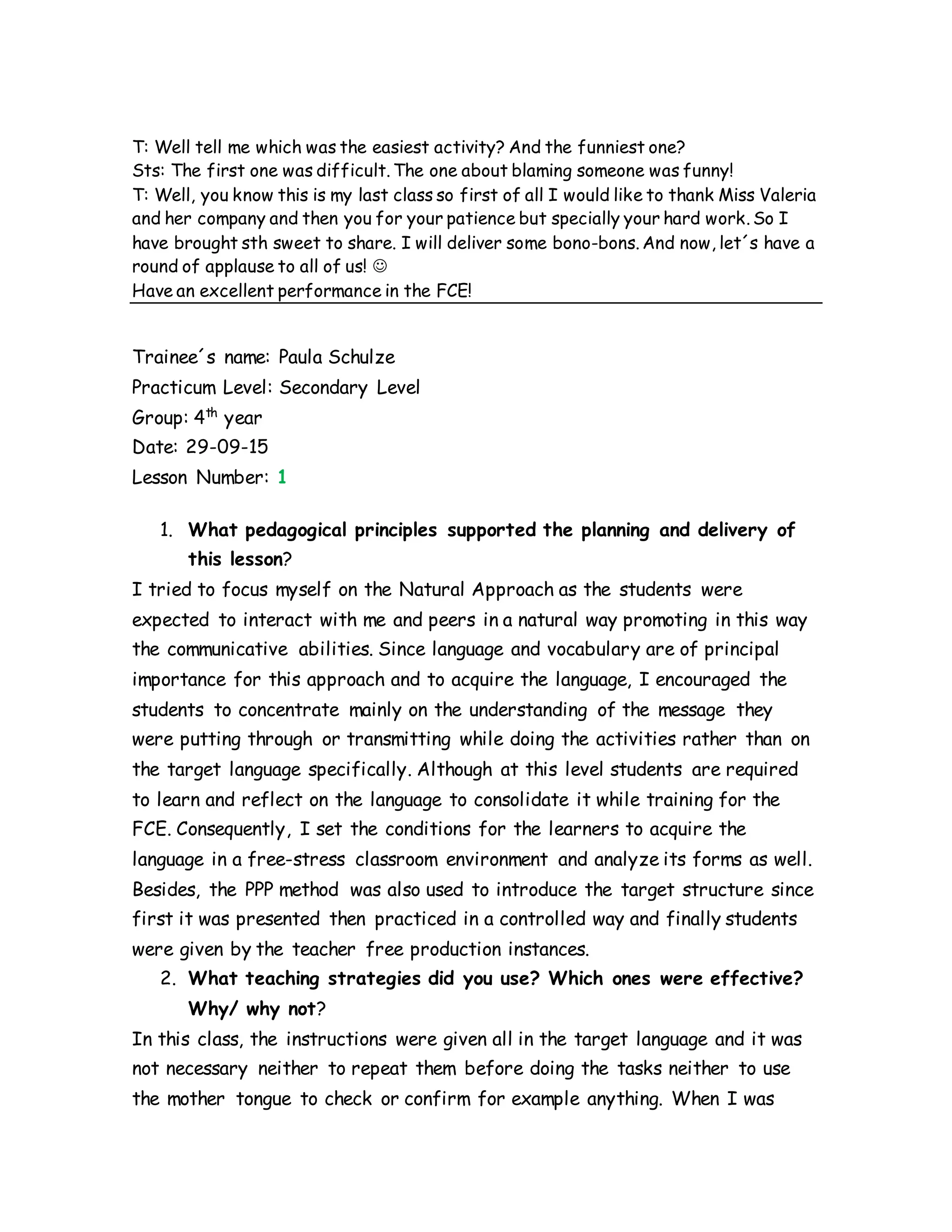 T: Well tell me which was the easiest activity? And the funniest one?
Sts: The first one was difficult. The one about blaming someone was funny!
T: Well, you know this is my last class so first of all I would like to thank Miss Valeria
and her company and then you for your patience but specially your hard work. So I
have brought sth sweet to share. I will deliver some bono-bons. And now, let´s have a
round of applause to all of us! 
Have an excellent performance in the FCE!
Trainee´s name: Paula Schulze
Practicum Level: Secondary Level
Group: 4th
year
Date: 29-09-15
Lesson Number: 1
1. What pedagogical principles supported the planning and delivery of
this lesson?
I tried to focus myself on the Natural Approach as the students were
expected to interact with me and peers in a natural way promoting in this way
the communicative abilities. Since language and vocabulary are of principal
importance for this approach and to acquire the language, I encouraged the
students to concentrate mainly on the understanding of the message they
were putting through or transmitting while doing the activities rather than on
the target language specifically. Although at this level students are required
to learn and reflect on the language to consolidate it while training for the
FCE. Consequently, I set the conditions for the learners to acquire the
language in a free-stress classroom environment and analyze its forms as well.
Besides, the PPP method was also used to introduce the target structure since
first it was presented then practiced in a controlled way and finally students
were given by the teacher free production instances.
2. What teaching strategies did you use? Which ones were effective?
Why/ why not?
In this class, the instructions were given all in the target language and it was
not necessary neither to repeat them before doing the tasks neither to use
the mother tongue to check or confirm for example anything. When I was
 