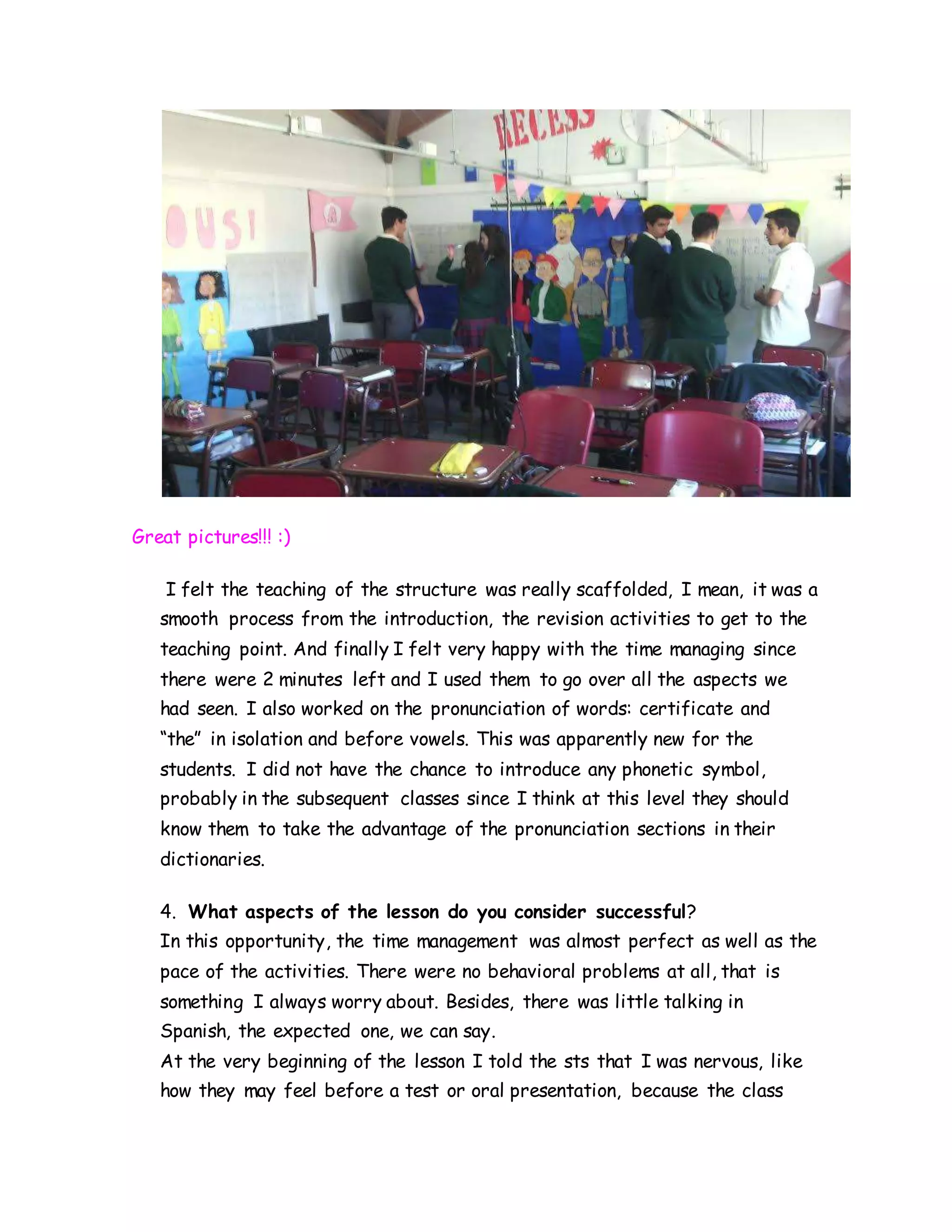 Great pictures!!! :)
I felt the teaching of the structure was really scaffolded, I mean, it was a
smooth process from the introduction, the revision activities to get to the
teaching point. And finally I felt very happy with the time managing since
there were 2 minutes left and I used them to go over all the aspects we
had seen. I also worked on the pronunciation of words: certificate and
“the” in isolation and before vowels. This was apparently new for the
students. I did not have the chance to introduce any phonetic symbol,
probably in the subsequent classes since I think at this level they should
know them to take the advantage of the pronunciation sections in their
dictionaries.
4. What aspects of the lesson do you consider successful?
In this opportunity, the time management was almost perfect as well as the
pace of the activities. There were no behavioral problems at all, that is
something I always worry about. Besides, there was little talking in
Spanish, the expected one, we can say.
At the very beginning of the lesson I told the sts that I was nervous, like
how they may feel before a test or oral presentation, because the class
 