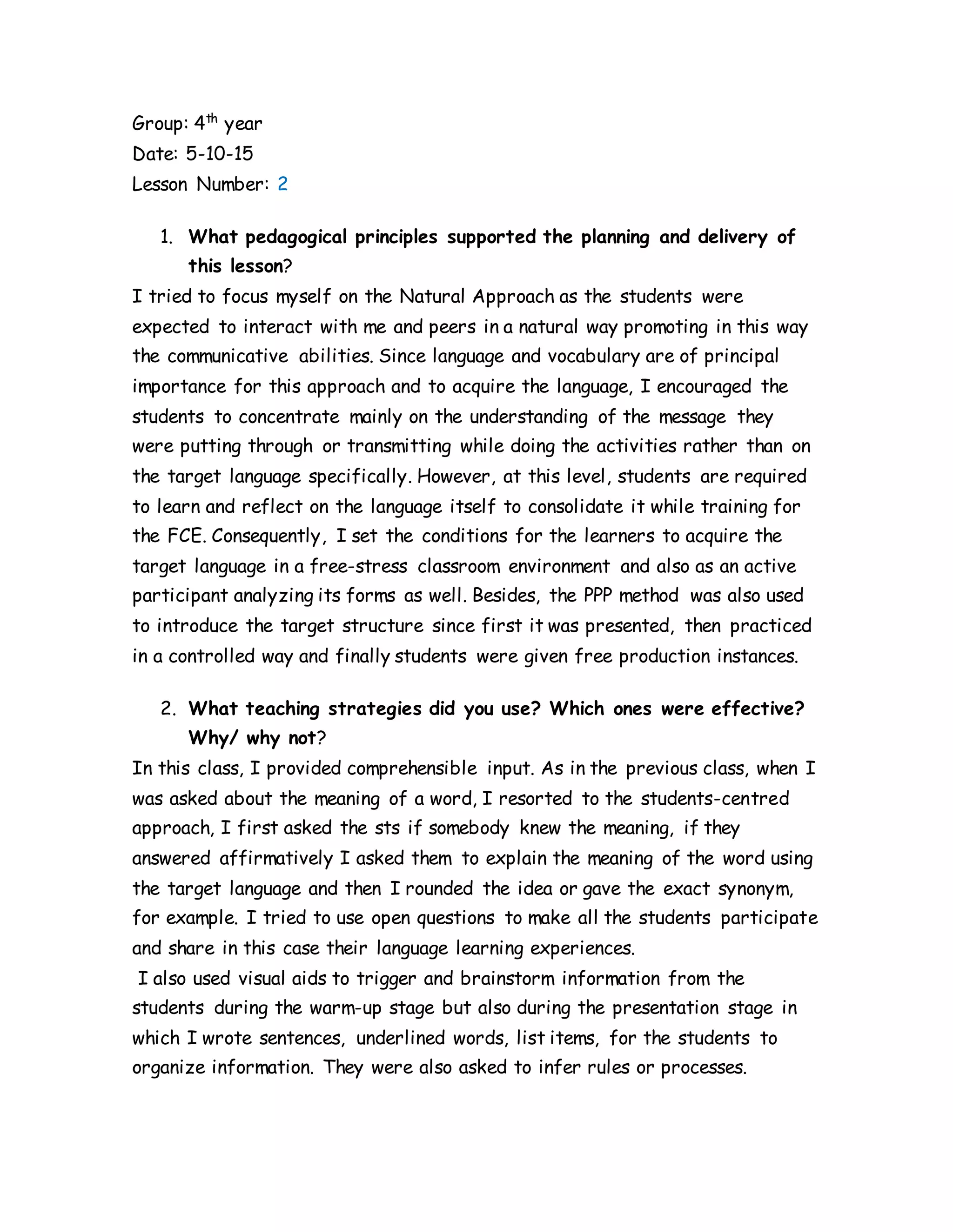 Group: 4th
year
Date: 5-10-15
Lesson Number: 2
1. What pedagogical principles supported the planning and delivery of
this lesson?
I tried to focus myself on the Natural Approach as the students were
expected to interact with me and peers in a natural way promoting in this way
the communicative abilities. Since language and vocabulary are of principal
importance for this approach and to acquire the language, I encouraged the
students to concentrate mainly on the understanding of the message they
were putting through or transmitting while doing the activities rather than on
the target language specifically. However, at this level, students are required
to learn and reflect on the language itself to consolidate it while training for
the FCE. Consequently, I set the conditions for the learners to acquire the
target language in a free-stress classroom environment and also as an active
participant analyzing its forms as well. Besides, the PPP method was also used
to introduce the target structure since first it was presented, then practiced
in a controlled way and finally students were given free production instances.
2. What teaching strategies did you use? Which ones were effective?
Why/ why not?
In this class, I provided comprehensible input. As in the previous class, when I
was asked about the meaning of a word, I resorted to the students-centred
approach, I first asked the sts if somebody knew the meaning, if they
answered affirmatively I asked them to explain the meaning of the word using
the target language and then I rounded the idea or gave the exact synonym,
for example. I tried to use open questions to make all the students participate
and share in this case their language learning experiences.
I also used visual aids to trigger and brainstorm information from the
students during the warm-up stage but also during the presentation stage in
which I wrote sentences, underlined words, list items, for the students to
organize information. They were also asked to infer rules or processes.
 