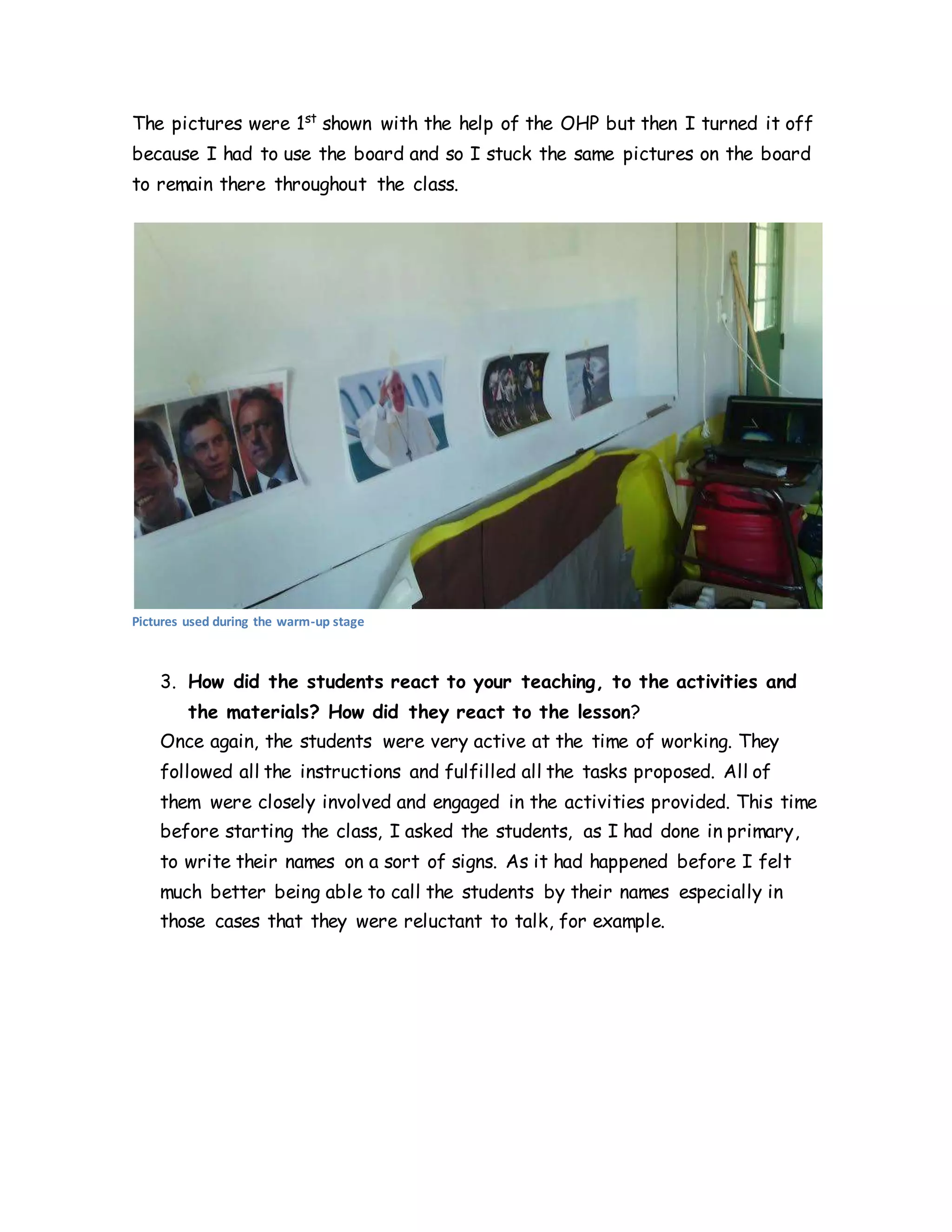 The pictures were 1st
shown with the help of the OHP but then I turned it off
because I had to use the board and so I stuck the same pictures on the board
to remain there throughout the class.
Pictures used during the warm-up stage
3. How did the students react to your teaching, to the activities and
the materials? How did they react to the lesson?
Once again, the students were very active at the time of working. They
followed all the instructions and fulfilled all the tasks proposed. All of
them were closely involved and engaged in the activities provided. This time
before starting the class, I asked the students, as I had done in primary,
to write their names on a sort of signs. As it had happened before I felt
much better being able to call the students by their names especially in
those cases that they were reluctant to talk, for example.
 