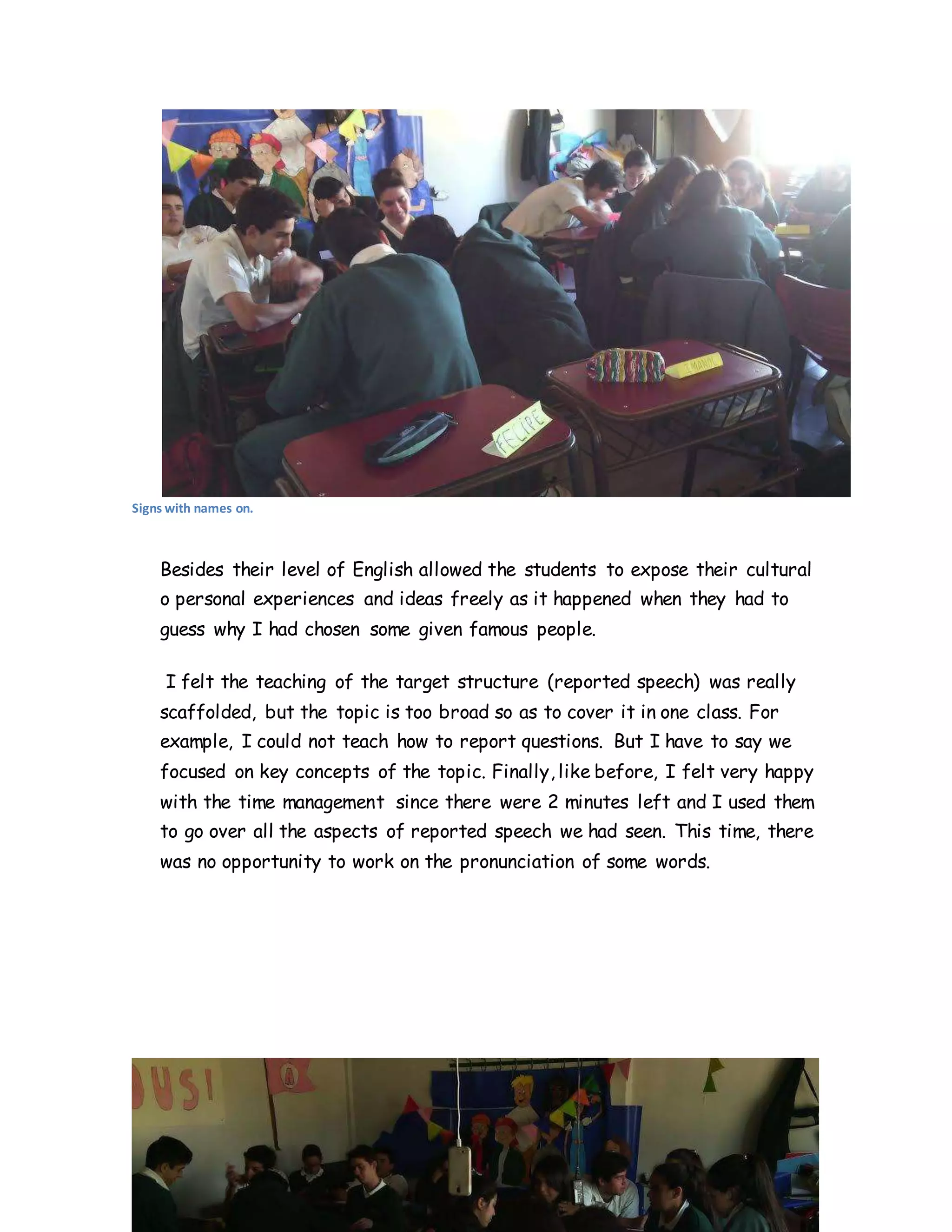 Signs with names on.
Besides their level of English allowed the students to expose their cultural
o personal experiences and ideas freely as it happened when they had to
guess why I had chosen some given famous people.
I felt the teaching of the target structure (reported speech) was really
scaffolded, but the topic is too broad so as to cover it in one class. For
example, I could not teach how to report questions. But I have to say we
focused on key concepts of the topic. Finally, like before, I felt very happy
with the time management since there were 2 minutes left and I used them
to go over all the aspects of reported speech we had seen. This time, there
was no opportunity to work on the pronunciation of some words.
 