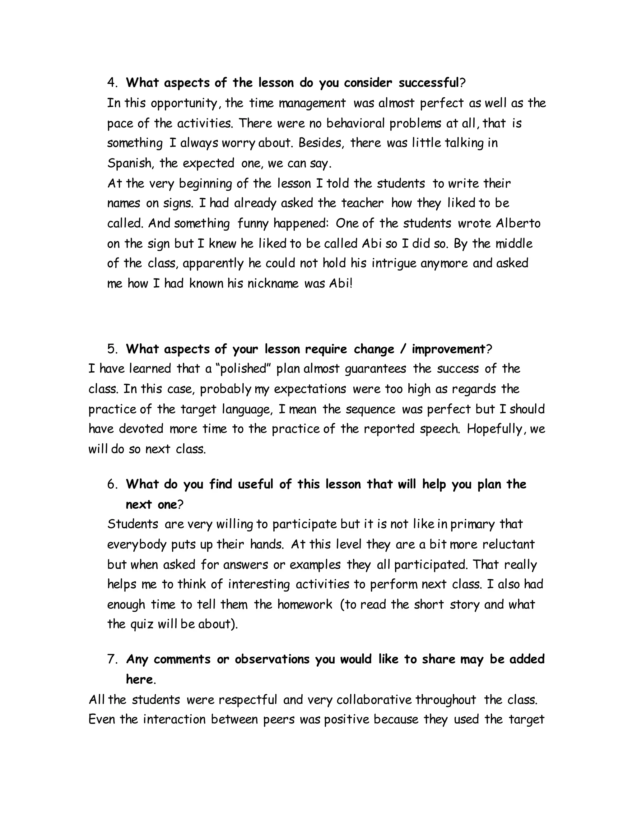 4. What aspects of the lesson do you consider successful?
In this opportunity, the time management was almost perfect as well as the
pace of the activities. There were no behavioral problems at all, that is
something I always worry about. Besides, there was little talking in
Spanish, the expected one, we can say.
At the very beginning of the lesson I told the students to write their
names on signs. I had already asked the teacher how they liked to be
called. And something funny happened: One of the students wrote Alberto
on the sign but I knew he liked to be called Abi so I did so. By the middle
of the class, apparently he could not hold his intrigue anymore and asked
me how I had known his nickname was Abi!
5. What aspects of your lesson require change / improvement?
I have learned that a “polished” plan almost guarantees the success of the
class. In this case, probably my expectations were too high as regards the
practice of the target language, I mean the sequence was perfect but I should
have devoted more time to the practice of the reported speech. Hopefully, we
will do so next class.
6. What do you find useful of this lesson that will help you plan the
next one?
Students are very willing to participate but it is not like in primary that
everybody puts up their hands. At this level they are a bit more reluctant
but when asked for answers or examples they all participated. That really
helps me to think of interesting activities to perform next class. I also had
enough time to tell them the homework (to read the short story and what
the quiz will be about).
7. Any comments or observations you would like to share may be added
here.
All the students were respectful and very collaborative throughout the class.
Even the interaction between peers was positive because they used the target
 