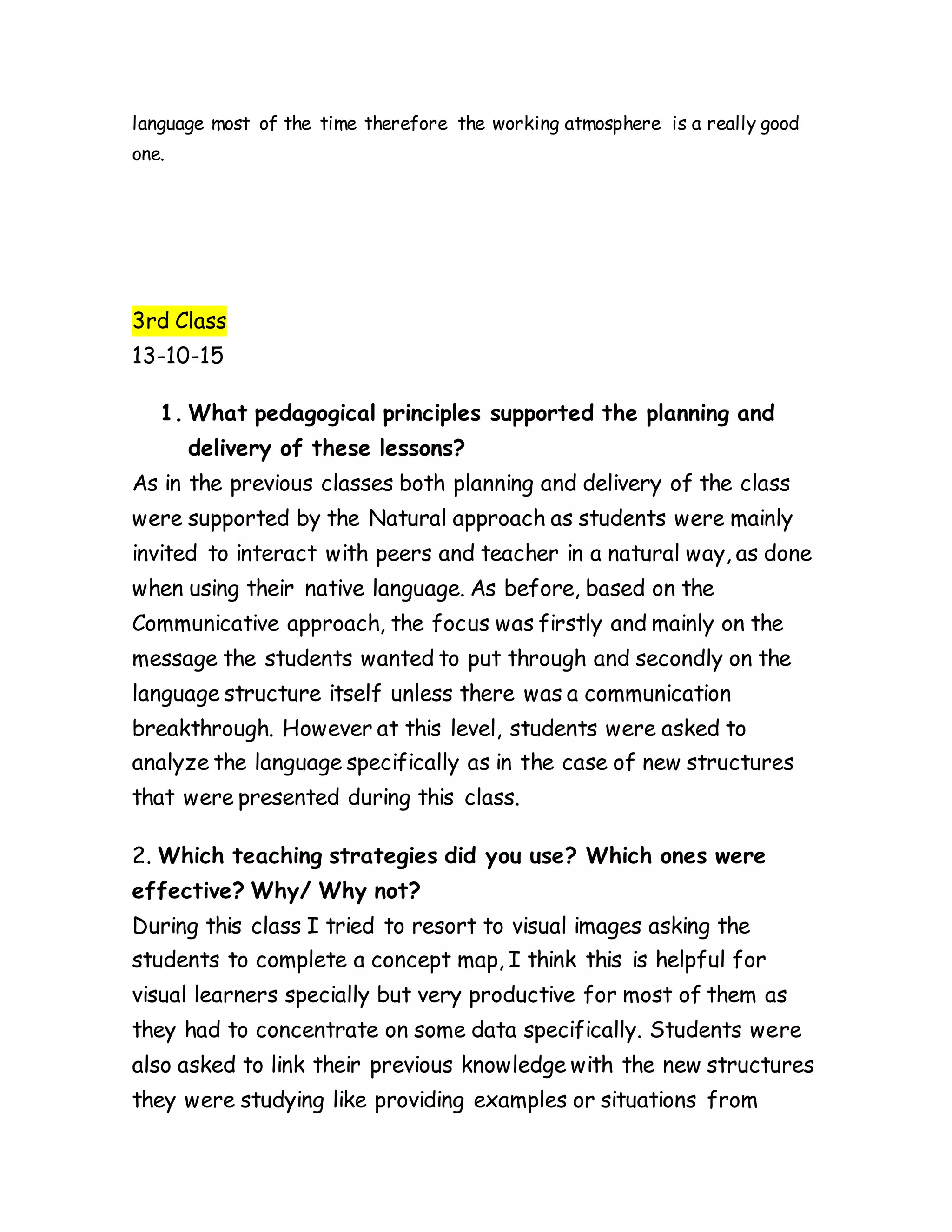 language most of the time therefore the working atmosphere is a really good
one.
3rd Class
13-10-15
1. What pedagogical principles supported the planning and
delivery of these lessons?
As in the previous classes both planning and delivery of the class
were supported by the Natural approach as students were mainly
invited to interact with peers and teacher in a natural way, as done
when using their native language. As before, based on the
Communicative approach, the focus was firstly and mainly on the
message the students wanted to put through and secondly on the
language structure itself unless there was a communication
breakthrough. However at this level, students were asked to
analyze the language specifically as in the case of new structures
that were presented during this class.
2. Which teaching strategies did you use? Which ones were
effective? Why/ Why not?
During this class I tried to resort to visual images asking the
students to complete a concept map, I think this is helpful for
visual learners specially but very productive for most of them as
they had to concentrate on some data specifically. Students were
also asked to link their previous knowledge with the new structures
they were studying like providing examples or situations from
 