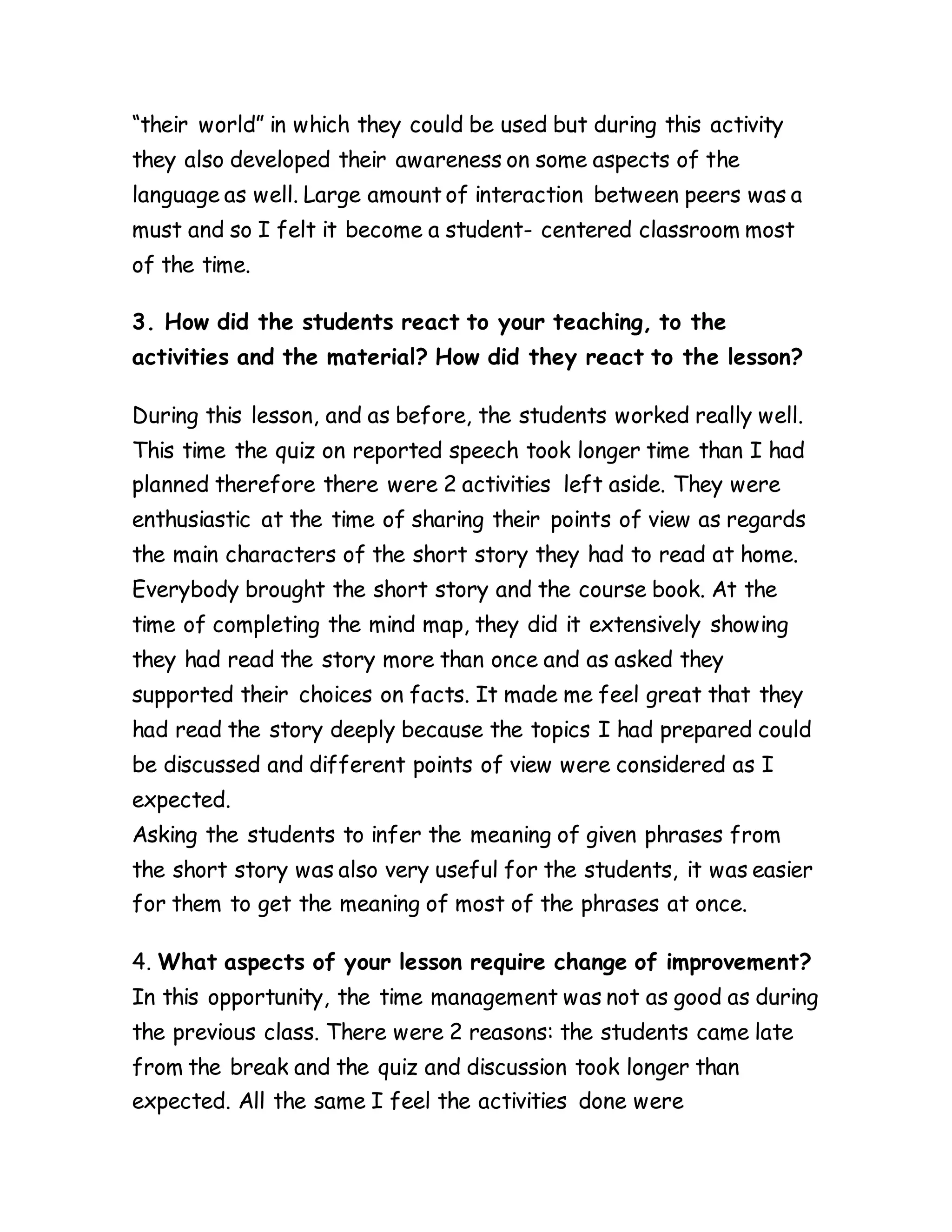 “their world” in which they could be used but during this activity
they also developed their awareness on some aspects of the
language as well. Large amount of interaction between peers was a
must and so I felt it become a student- centered classroom most
of the time.
3. How did the students react to your teaching, to the
activities and the material? How did they react to the lesson?
During this lesson, and as before, the students worked really well.
This time the quiz on reported speech took longer time than I had
planned therefore there were 2 activities left aside. They were
enthusiastic at the time of sharing their points of view as regards
the main characters of the short story they had to read at home.
Everybody brought the short story and the course book. At the
time of completing the mind map, they did it extensively showing
they had read the story more than once and as asked they
supported their choices on facts. It made me feel great that they
had read the story deeply because the topics I had prepared could
be discussed and different points of view were considered as I
expected.
Asking the students to infer the meaning of given phrases from
the short story was also very useful for the students, it was easier
for them to get the meaning of most of the phrases at once.
4. What aspects of your lesson require change of improvement?
In this opportunity, the time management was not as good as during
the previous class. There were 2 reasons: the students came late
from the break and the quiz and discussion took longer than
expected. All the same I feel the activities done were
 