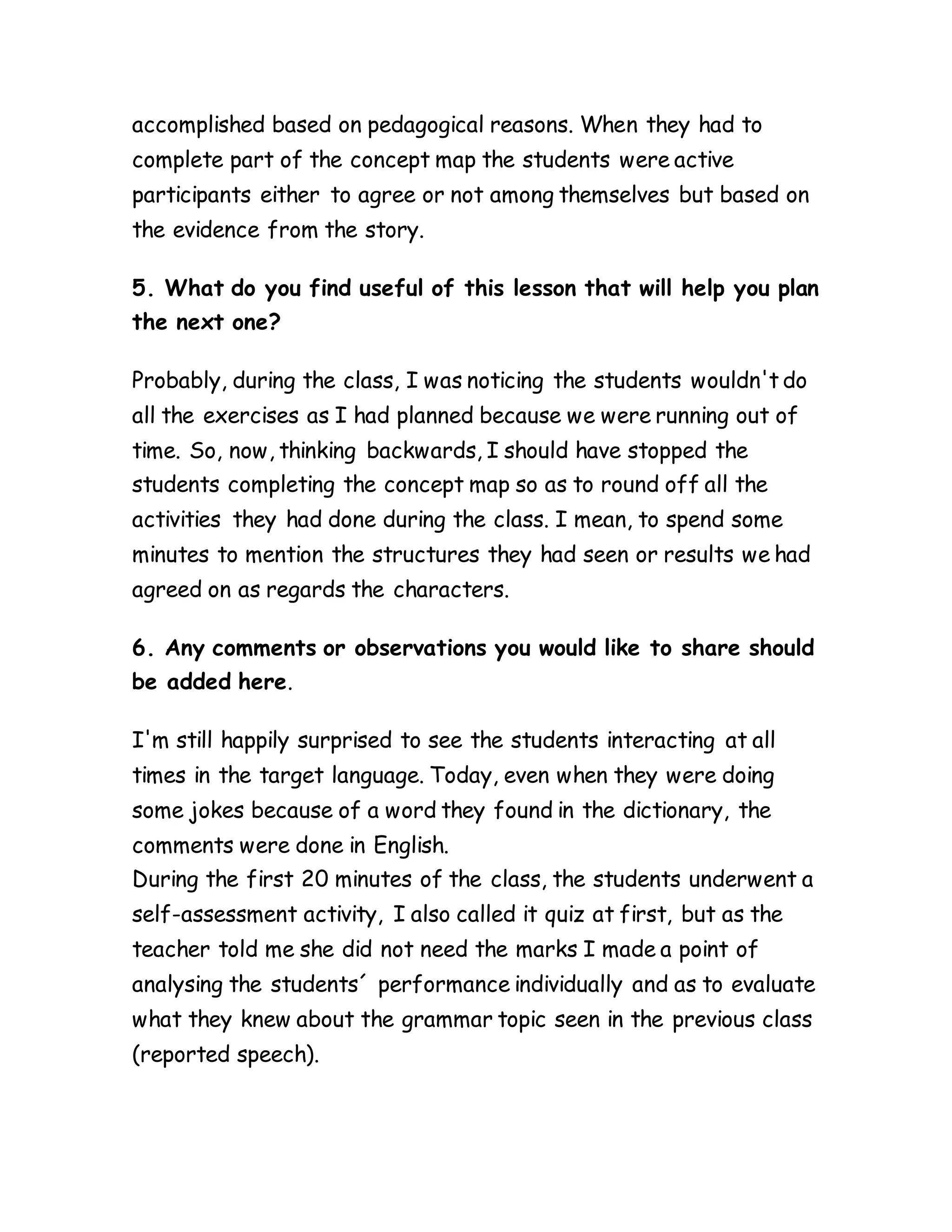 accomplished based on pedagogical reasons. When they had to
complete part of the concept map the students were active
participants either to agree or not among themselves but based on
the evidence from the story.
5. What do you find useful of this lesson that will help you plan
the next one?
Probably, during the class, I was noticing the students wouldn't do
all the exercises as I had planned because we were running out of
time. So, now, thinking backwards, I should have stopped the
students completing the concept map so as to round off all the
activities they had done during the class. I mean, to spend some
minutes to mention the structures they had seen or results we had
agreed on as regards the characters.
6. Any comments or observations you would like to share should
be added here.
I'm still happily surprised to see the students interacting at all
times in the target language. Today, even when they were doing
some jokes because of a word they found in the dictionary, the
comments were done in English.
During the first 20 minutes of the class, the students underwent a
self-assessment activity, I also called it quiz at first, but as the
teacher told me she did not need the marks I made a point of
analysing the students´ performance individually and as to evaluate
what they knew about the grammar topic seen in the previous class
(reported speech).
 