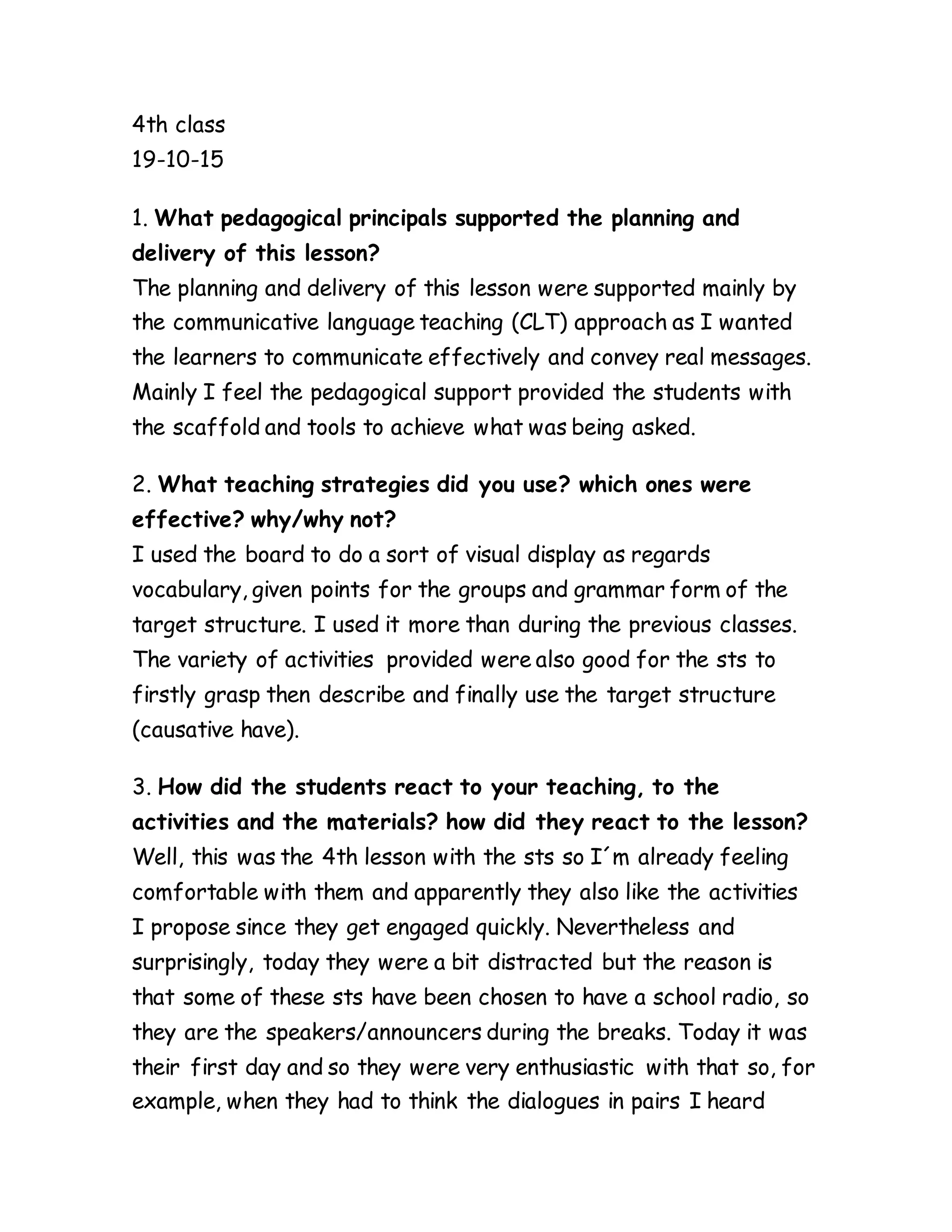 4th class
19-10-15
1. What pedagogical principals supported the planning and
delivery of this lesson?
The planning and delivery of this lesson were supported mainly by
the communicative language teaching (CLT) approach as I wanted
the learners to communicate effectively and convey real messages.
Mainly I feel the pedagogical support provided the students with
the scaffold and tools to achieve what was being asked.
2. What teaching strategies did you use? which ones were
effective? why/why not?
I used the board to do a sort of visual display as regards
vocabulary, given points for the groups and grammar form of the
target structure. I used it more than during the previous classes.
The variety of activities provided were also good for the sts to
firstly grasp then describe and finally use the target structure
(causative have).
3. How did the students react to your teaching, to the
activities and the materials? how did they react to the lesson?
Well, this was the 4th lesson with the sts so I´m already feeling
comfortable with them and apparently they also like the activities
I propose since they get engaged quickly. Nevertheless and
surprisingly, today they were a bit distracted but the reason is
that some of these sts have been chosen to have a school radio, so
they are the speakers/announcers during the breaks. Today it was
their first day and so they were very enthusiastic with that so, for
example, when they had to think the dialogues in pairs I heard
 